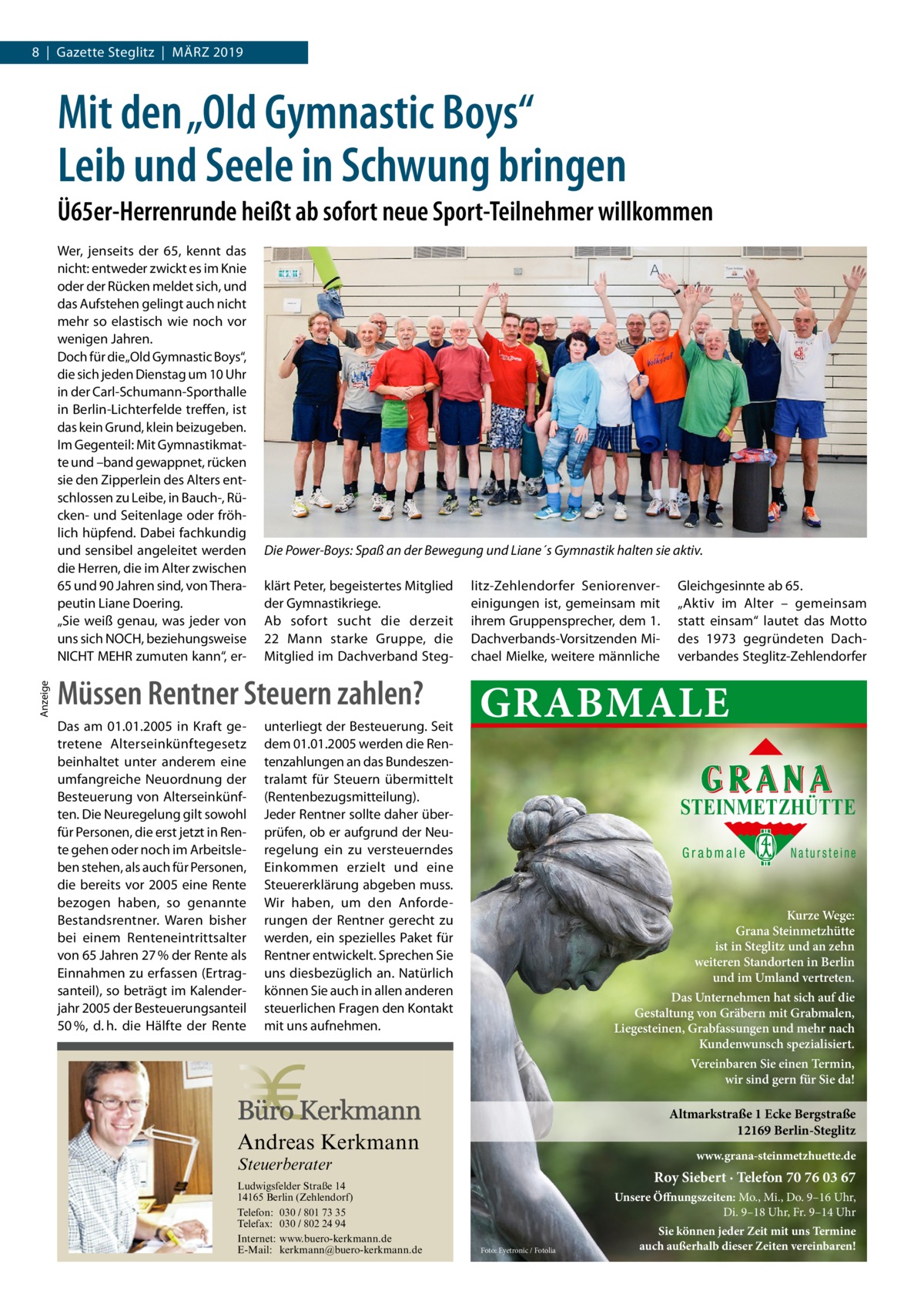 8  |  Gazette Steglitz  |  März 2019  Mit den „Old Gymnastic Boys“ Leib und Seele in Schwung bringen Ü65er-Herrenrunde heißt ab sofort neue Sport-Teilnehmer willkommen  Anzeige  Wer, jenseits der 65, kennt das nicht: entweder zwickt es im Knie oder der Rücken meldet sich, und das Aufstehen gelingt auch nicht mehr so elastisch wie noch vor wenigen Jahren. Doch für die„Old Gymnastic Boys“, die sich jeden Dienstag um 10 Uhr in der Carl-Schumann-Sporthalle in Berlin-Lichterfelde treffen, ist das kein Grund, klein beizugeben. Im Gegenteil: Mit Gymnastikmatte und –band gewappnet, rücken sie den Zipperlein des Alters entschlossen zu Leibe, in Bauch-, Rücken- und Seitenlage oder fröhlich hüpfend. Dabei fachkundig und sensibel angeleitet werden die Herren, die im Alter zwischen 65 und 90 Jahren sind, von Therapeutin Liane Doering. „Sie weiß genau, was jeder von uns sich NOCH, beziehungsweise NICHT MEHR zumuten kann“, er Die Power-Boys: Spaß an der Bewegung und Liane´s Gymnastik halten sie aktiv. klärt Peter, begeistertes Mitglied der Gymnastikriege. Ab sofort sucht die derzeit 22  Mann starke Gruppe, die Mitglied im Dachverband Steg Müssen Rentner Steuern zahlen? Das am 01.01.2005 in Kraft getretene Alterseinkünftegesetz beinhaltet unter anderem eine umfangreiche Neuordnung der Besteuerung von Alterseinkünften. Die Neuregelung gilt sowohl für Personen, die erst jetzt in Rente gehen oder noch im Arbeitsleben stehen, als auch für Personen, die bereits vor 2005 eine Rente bezogen haben, so genannte Bestandsrentner. Waren bisher bei einem Renteneintrittsalter von 65 Jahren 27 % der Rente als Einnahmen zu erfassen (Ertragsanteil), so beträgt im Kalenderjahr 2005 der Besteuerungsanteil 50 %, d. h. die Hälfte der Rente  unterliegt der Besteuerung. Seit dem 01.01.2005 werden die Rentenzahlungen an das Bundeszentralamt für Steuern übermittelt (Rentenbezugsmitteilung). Jeder Rentner sollte daher überprüfen, ob er aufgrund der Neuregelung ein zu versteuerndes Einkommen erzielt und eine Steuererklärung abgeben muss. Wir haben, um den Anforderungen der Rentner gerecht zu werden, ein spezielles Paket für Rentner entwickelt. Sprechen Sie uns diesbezüglich an. Natürlich können Sie auch in allen anderen steuerlichen Fragen den Kontakt mit uns aufnehmen.  litz-Zehlendorfer Seniorenvereinigungen ist, gemeinsam mit ihrem Gruppensprecher, dem 1. Dachverbands-Vorsitzenden Michael Mielke, weitere männliche  Gleichgesinnte ab 65. „Aktiv im Alter – gemeinsam statt einsam“ lautet das Motto des 1973 gegründeten Dachverbandes Steglitz-Zehlendorfer  GRABMALE STEINMETZHÜTTE Grabmale  Natursteine  Kurze Wege: Grana Steinmetzhütte ist in Steglitz und an zehn weiteren Standorten in Berlin und im Umland vertreten. Das Unternehmen hat sich auf die Gestaltung von Gräbern mit Grabmalen, Liegesteinen, Grabfassungen und mehr nach Kundenwunsch spezialisiert. Vereinbaren Sie einen Termin, wir sind gern für Sie da!  Altmarkstraße 1 Ecke Bergstraße 12169 Berlin-Steglitz  Andreas Kerkmann  www.grana-steinmetzhuette.de  Steuerberater  Foto: Denis Junker / Fotolia  Ludwigsfelder Straße 14 14165 Berlin (Zehlendorf) Telefon: 030 / 801 73 35 Telefax: 030 / 802 24 94 Internet: www.buero-kerkmann.de E-Mail: kerkmann@buero-kerkmann.de Mandantenportal https://buero-kerkmann.portalbereich.de  Roy Siebert · Telefon 70 76 03 67 Unsere Öffnungszeiten: Mo., Mi., Do. 9–16 Uhr, Di. 9–18 Uhr, Fr. 9–14 Uhr Foto: Eyetronic / Fotolia  Sie können jeder Zeit mit uns Termine auch außerhalb dieser Zeiten vereinbaren!