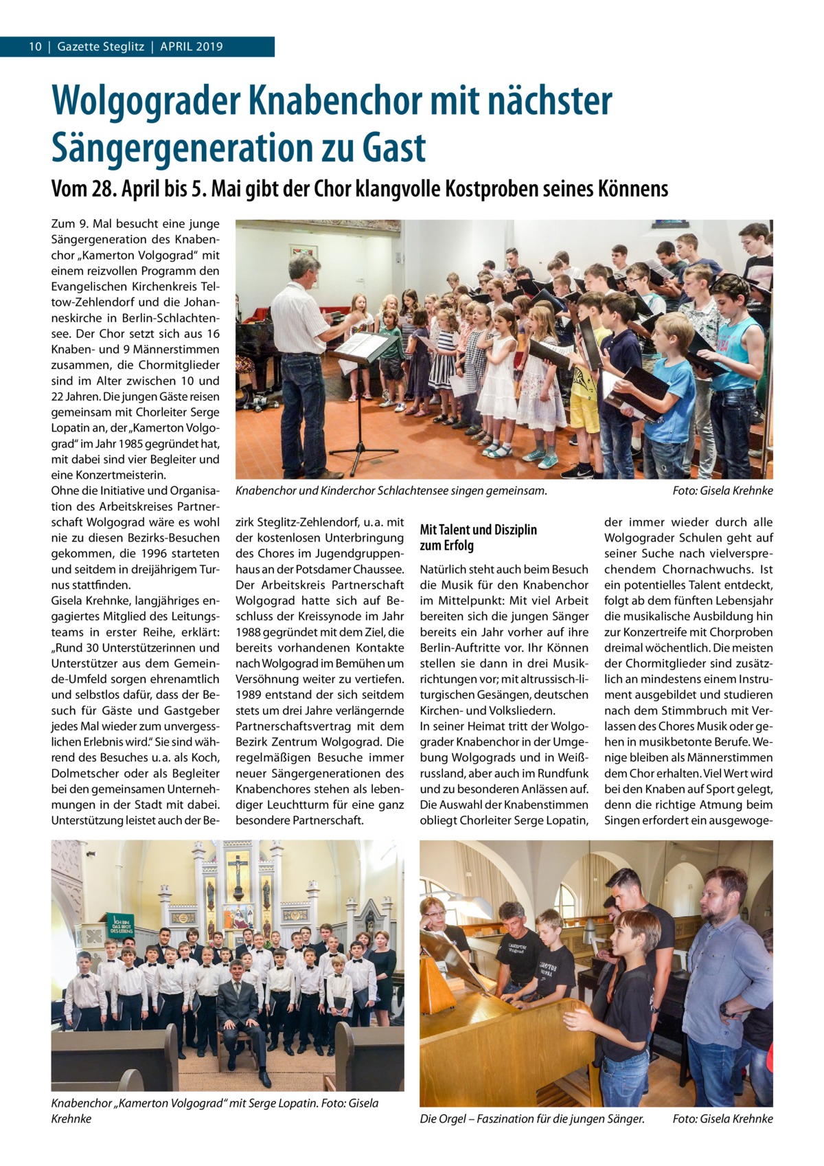 10  |  Gazette Steglitz  |  April 2019  Wolgograder Knabenchor mit nächster Sängergeneration zu Gast Vom 28. April bis 5. Mai gibt der Chor klangvolle Kostproben seines Könnens Zum 9.  Mal besucht eine junge Sängergeneration des Knabenchor „Kamerton Volgograd“ mit einem reizvollen Programm den Evangelischen Kirchenkreis Teltow-Zehlendorf und die Johanneskirche in Berlin-Schlachtensee. Der Chor setzt sich aus 16 Knaben- und 9 Männerstimmen zusammen, die Chormitglieder sind im Alter zwischen 10 und 22 Jahren. Die jungen Gäste reisen gemeinsam mit Chorleiter Serge Lopatin an, der „Kamerton Volgograd“ im Jahr 1985 gegründet hat, mit dabei sind vier Begleiter und eine Konzertmeisterin. Ohne die Initiative und Organisation des Arbeitskreises Partnerschaft Wolgograd wäre es wohl nie zu diesen Bezirks-Besuchen gekommen, die 1996 starteten und seitdem in dreijährigem Turnus stattfinden. Gisela Krehnke, langjähriges engagiertes Mitglied des Leitungsteams in erster Reihe, erklärt: „Rund 30 Unterstützerinnen und Unterstützer aus dem Gemeinde-Umfeld sorgen ehrenamtlich und selbstlos dafür, dass der Besuch für Gäste und Gastgeber jedes Mal wieder zum unvergesslichen Erlebnis wird.“ Sie sind während des Besuches u. a. als Koch, Dolmetscher oder als Begleiter bei den gemeinsamen Unternehmungen in der Stadt mit dabei. Unterstützung leistet auch der Be Knabenchor und Kinderchor Schlachtensee singen gemeinsam.� zirk Steglitz-Zehlendorf, u. a. mit der kostenlosen Unterbringung des Chores im Jugendgruppenhaus an der Potsdamer Chaussee. Der Arbeitskreis Partnerschaft Wolgograd hatte sich auf Beschluss der Kreissynode im Jahr 1988 gegründet mit dem Ziel, die bereits vorhandenen Kontakte nach Wolgograd im Bemühen um Versöhnung weiter zu vertiefen. 1989 entstand der sich seitdem stets um drei Jahre verlängernde Partnerschaftsvertrag mit dem Bezirk Zentrum Wolgograd. Die regelmäßigen Besuche immer neuer Sängergenerationen des Knabenchores stehen als lebendiger Leuchtturm für eine ganz besondere Partnerschaft.  Knabenchor „Kamerton Volgograd“ mit Serge Lopatin. Foto: Gisela Krehnke  Mit Talent und Disziplin zum Erfolg Natürlich steht auch beim Besuch die Musik für den Knabenchor im Mittelpunkt: Mit viel Arbeit bereiten sich die jungen Sänger bereits ein Jahr vorher auf ihre Berlin-Auftritte vor. Ihr Können stellen sie dann in drei Musikrichtungen vor; mit altrussisch-liturgischen Gesängen, deutschen Kirchen- und Volksliedern. In seiner Heimat tritt der Wolgograder Knabenchor in der Umgebung Wolgograds und in Weißrussland, aber auch im Rundfunk und zu besonderen Anlässen auf. Die Auswahl der Knabenstimmen obliegt Chorleiter Serge Lopatin,  Foto: Gisela Krehnke der immer wieder durch alle Wolgograder Schulen geht auf seiner Suche nach vielversprechendem Chornachwuchs. Ist ein potentielles Talent entdeckt, folgt ab dem fünften Lebensjahr die musikalische Ausbildung hin zur Konzertreife mit Chorproben dreimal wöchentlich. Die meisten der Chormitglieder sind zusätzlich an mindestens einem Instrument ausgebildet und studieren nach dem Stimmbruch mit Verlassen des Chores Musik oder gehen in musikbetonte Berufe. Wenige bleiben als Männerstimmen dem Chor erhalten. Viel Wert wird bei den Knaben auf Sport gelegt, denn die richtige Atmung beim Singen erfordert ein ausgewoge Die Orgel – Faszination für die jungen Sänger.�  Foto: Gisela Krehnke