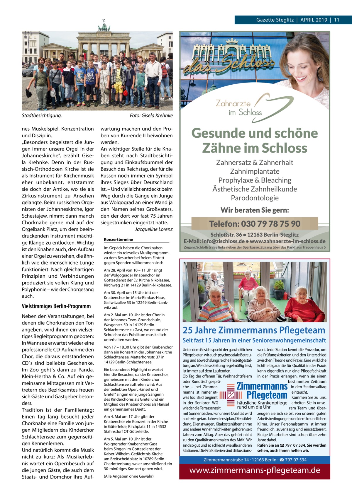 Gazette Steglitz  |  APRIL 2019  |  11  Stadtbesichtigung. nes Muskelspiel, Konzentration und Disziplin. „Besonders begeistert die Jungen immer unsere Orgel in der Johanneskirche“, erzählt Gisela Krehnke. Denn in der Russisch-Orthodoxen Kirche ist sie als Instrument für Kirchenmusik eher unbekannt, entstammt sie doch der Antike, wo sie als Zirkusinstrument zu Ansehen gelangte. Beim russischen Organisten der Johanneskirche, Igor Schestajew, nimmt dann manch Chorknabe gerne mal auf der Orgelbank Platz, um dem beeindruckenden Instrument mächtige Klänge zu entlocken. Wichtig ist den Knaben auch, den Aufbau einer Orgel zu verstehen, die ähnlich wie die menschliche Lunge funktioniert: Nach gleichartigen Prinzipien und Verbindungen produziert sie vollen Klang und Polyphonie – wie der Chorgesang auch.  Vielstimmiges Berlin-Programm Neben den Veranstaltungen, bei denen die Chorknaben den Ton angeben, wird ihnen ein vielseitiges Begleitprogramm geboten: In Wannsee erwartet wieder eine professionelle CD-Aufnahme den Chor, die daraus entstandenen CD´s sind beliebte Geschenke. Im Zoo geht´s dann zu Panda, Klein-Hertha & Co. Auf ein gemeinsame Mittagessen mit Vertretern des Bezirksamtes freuen sich Gäste und Gastgeber besonders. Tradition ist der Familientag: Einen Tag lang besucht jeder Chorknabe eine Familie von jungen Mitgliedern des Kinderchor Schlachtensee zum gegenseitigen Kennenlernen. Und natürlich kommt die Musik nicht zu kurz: Als Musikerlebnis wartet ein Opernbesuch auf die jungen Gäste, die auch dem Staats- und Domchor ihre Auf Foto: Gisela Krehnke wartung machen und den Proben von Kurrende II beiwohnen werden. An wichtiger Stelle für die Knaben steht nach Stadtbesichtigung und Einkaufsbummel der Besuch des Reichstag, der für die Russen noch immer ein Symbol ihres Sieges über Deutschland ist. – Und vielleicht entdeckt beim Weg durch die Gänge ein Junge aus Wolgograd an einer Wand ja den Namen seines Großvaters, den der dort vor fast 75 Jahren siegestrunken eingeritzt hatte. Jacqueline Lorenz Konzerttermine Im Gepäck haben die Chorknaben wieder ein reizvolles Musikprogramm, zu dem Besucher bei freiem Eintritt gegen Spenden willkommen sind: Am 28. April von 10 – 11 Uhr singt der Wolgograder Knabenchor im Gottesdienst der Ev. Kirche Nikolassee, Kirchweg 21 in 14129 Berlin-Nikolassee. Am 30. April um 15 Uhr tritt der Knabenchor im Maria-Rimkus-Haus, Gallwitzallee 53 in 12249 Berlin-Lankwitz auf. Am 2. Mai um 10 Uhr ist der Chor in der Johannes-Tews-Grundschule, Wasgenstr. 50 in 14129 BerlinSchlachtensee zu Gast, wo er und der Schulchor das Publikum musikalisch unterhalten werden. Von 17 – 18.30 Uhr gibt der Knabenchor dann ein Konzert in der Johanneskirche Schlachtensee, Matterhornstr. 37 in 14129 Berlin-Schlachtensee. Ein besonderes Highlight erwartet hier die Besucher, da der Knabenchor gemeinsam mit dem Kinderchor Schlachtensee auftreten wird: Aus der beliebten Oper „Hänsel und Gretel“ singen eine junge Sängerin des Kinderchores als Gretel und ein Mitglied des Knabenchores als Hänsel ein gemeinsames Duett. Am 4. Mai um 17 Uhr gibt der Knabenchor ein Konzert in der Kirche in Güterfelde, Kirchplatz 11 in 14532 Stahnsdorf OT Güterfelde. Am 5. Mai um 10 Uhr ist der Wolgograder Knabenchor Gast beim Singen im Gottesdienst der Kaiser-Wilhelm-Gedächtnis-Kirche am Breitscheidplatz in 10789 BerlinCharlottenburg, wo er anschließend ein 30-minütiges Konzert geben wird. (Alle Angaben ohne Gewähr)  25 Jahre Zimmermanns Pflegeteam Seit fast 15 Jahren in einer Seniorenwohngemeinschaft Unter dem Gesichtspunkt der ganzheitlichen wert. Jede Station kennt die Prozedur, um Pflege bieten wir auch psychosoziale Betreu- die Prüfungskriterien und den Unterschied ung und abwechslungsreiche Freizeitgestal- zwischen Theorie und Praxis. Eine wirkliche tung an. Wer diese Zeitung regelmäßig liest, Echtheitsgarantie für Qualität in der Praxis ist immer auf dem Laufenden. kann eigentlich nur eine Pflegefachkraft Ob Tag der offenen Tür, Weihnachtsfeiern in der Praxis erlangen, wenn sie einen oder Rundtischgespräbestimmten Zeitraum che – bei Zimmerin den Stationsalltag manns ist immer eteintaucht. 24 24 was los. Bald beginnt Kommen Sie zu uns, in der Senioren WG häusliche Krankenpflege arbeiten Sie in unserund um die Uhr wieder die Terrassenzeit rem Team und übermit Sonnenbaden. Für unsere Qualität wird zeugen Sie sich selbst von unseren guten auch viel getan. Jahresdienstplan, Dienstklei- Arbeitsbedingungen und dem freundlichen dung, Dienstwagen, Kitakostenübernahme Klima. Unser Personalstamm ist immer und andere Annehmlichkeiten gehören seit freundlich, zuverlässig und einsatzbereit. Jahren zum Alltag. Aber das gehört nicht Einige Mitarbeiter sind schon über zehn zu den Qualitätsmerkmalen des MdK. Wir Jahre dabei. sind so gut und so schlecht wie alle anderen Rufen Sie an ☎ 797  07 534, Sie werden Stationen. Die Prüfkriterien sind diskussions- sehen, auch Ihnen helfen wir.  Zimmermannstra Tel. 030 / 797 07 5 www.zimmerman  Zimmermannstraße 14 · 12163 Berlin · ☎ 797 07 534  www.zimmermanns-pflegeteam.de