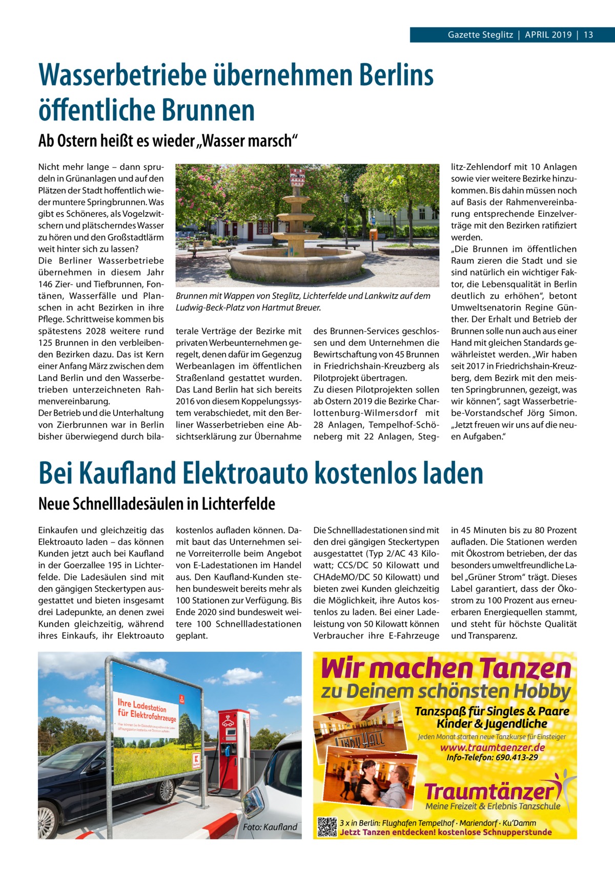 Gazette Steglitz  |  April 2019  |  13  Wasserbetriebe übernehmen Berlins öffentliche Brunnen Ab Ostern heißt es wieder „Wasser marsch“ Nicht mehr lange – dann sprudeln in Grünanlagen und auf den Plätzen der Stadt hoffentlich wieder muntere Springbrunnen. Was gibt es Schöneres, als Vogelzwitschern und plätscherndes Wasser zu hören und den Großstadtlärm weit hinter sich zu lassen? Die Berliner Wasserbetriebe übernehmen in diesem Jahr 146 Zier- und Tiefbrunnen, Fontänen, Wasserfälle und Planschen in acht Bezirken in ihre Pflege. Schrittweise kommen bis spätestens 2028 weitere rund 125 Brunnen in den verbleibenden Bezirken dazu. Das ist Kern einer Anfang März zwischen dem Land Berlin und den Wasserbetrieben unterzeichneten Rahmenvereinbarung. Der Betrieb und die Unterhaltung von Zierbrunnen war in Berlin bisher überwiegend durch bila Brunnen mit Wappen von Steglitz, Lichterfelde und Lankwitz auf dem 	 Ludwig-Beck-Platz von Hartmut Breuer. terale Verträge der Bezirke mit privaten Werbeunternehmen geregelt, denen dafür im Gegenzug Werbeanlagen im öffentlichen Straßenland gestattet wurden. Das Land Berlin hat sich bereits 2016 von diesem Koppelungssystem verabschiedet, mit den Berliner Wasserbetrieben eine Absichtserklärung zur Übernahme  des Brunnen-Services geschlossen und dem Unternehmen die Bewirtschaftung von 45 Brunnen in Friedrichshain-Kreuzberg als Pilotprojekt übertragen. Zu diesen Pilotprojekten sollen ab Ostern 2019 die Bezirke Charlottenburg-Wilmersdorf mit 28  Anlagen, Tempelhof-Schöneberg mit 22  Anlagen, Steg litz-Zehlendorf mit 10  Anlagen sowie vier weitere Bezirke hinzukommen. Bis dahin müssen noch auf Basis der Rahmenvereinbarung entsprechende Einzelverträge mit den Bezirken ratifiziert werden. „Die Brunnen im öffentlichen Raum zieren die Stadt und sie sind natürlich ein wichtiger Faktor, die Lebensqualität in Berlin deutlich zu erhöhen“, betont Umweltsenatorin Regine Günther. Der Erhalt und Betrieb der Brunnen solle nun auch aus einer Hand mit gleichen Standards gewährleistet werden. „Wir haben seit 2017 in Friedrichshain-Kreuzberg, dem Bezirk mit den meisten Springbrunnen, gezeigt, was wir können“, sagt Wasserbetriebe-Vorstandschef Jörg Simon. „Jetzt freuen wir uns auf die neuen Aufgaben.“  Bei Kaufland Elektroauto kostenlos laden Neue Schnellladesäulen in Lichterfelde Einkaufen und gleichzeitig das Elektroauto laden – das können Kunden jetzt auch bei Kaufland in der Goerzallee 195 in Lichterfelde. Die Ladesäulen sind mit den gängigen Steckertypen ausgestattet und bieten insgesamt drei Ladepunkte, an denen zwei Kunden gleichzeitig, während ihres Einkaufs, ihr Elektroauto  kostenlos aufladen können. Damit baut das Unternehmen seine Vorreiterrolle beim Angebot von E-Ladestationen im Handel aus. Den Kaufland-Kunden stehen bundesweit bereits mehr als 100 Stationen zur Verfügung. Bis Ende 2020 sind bundesweit weitere 100  Schnellladestationen geplant.  �  Foto: Kaufland  Die Schnellladestationen sind mit den drei gängigen Steckertypen ausgestattet (Typ 2/AC 43 Kilowatt; CCS/DC 50  Kilowatt und CHAdeMO/DC 50 Kilowatt) und bieten zwei Kunden gleichzeitig die Möglichkeit, ihre Autos kostenlos zu laden. Bei einer Ladeleistung von 50 Kilowatt können Verbraucher ihre E-Fahrzeuge  in 45 Minuten bis zu 80 Prozent aufladen. Die Stationen werden mit Ökostrom betrieben, der das besonders umweltfreundliche Label „Grüner Strom“ trägt. Dieses Label garantiert, dass der Ökostrom zu 100 Prozent aus erneuerbaren Energiequellen stammt, und steht für höchste Qualität und Transparenz.