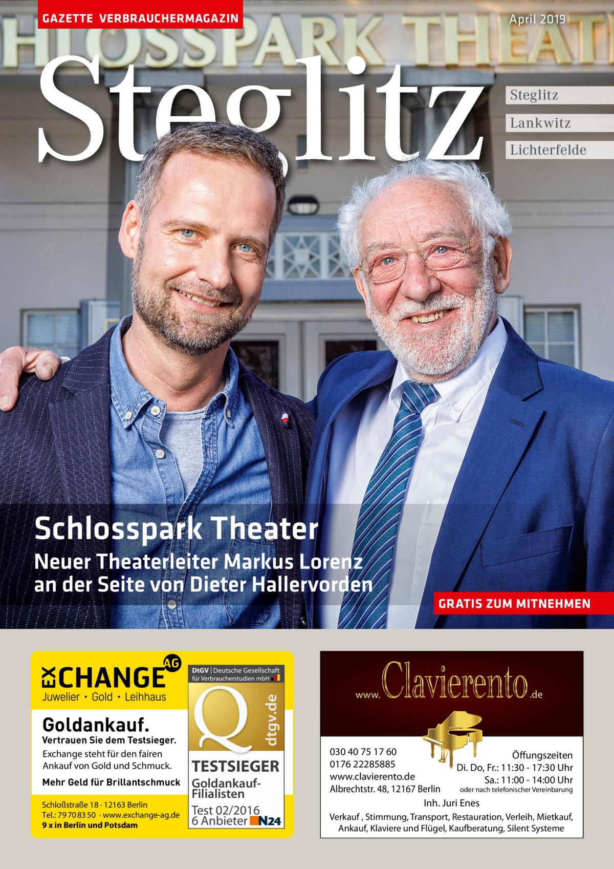 GAZETTE VERBRAUCHERMAGAZIN  Steglitz  April 2019  Steglitz Lankwitz Lichterfelde  Schlosspark Theater  dtgv.de  Neuer Theaterleiter Markus Lorenz an der Seite von Dieter Hallervorden  Goldankauf.  Vertrauen Sie dem Testsieger. Exchange steht für den fairen Ankauf von Gold und Schmuck. Mehr Geld für Brillantschmuck Schloßstraße 18 · 12163 Berlin Tel.: 79 70 83 50 · www.exchange-ag.de 9 x in Berlin und Potsdam  TESTSIEGER GoldankaufFilialisten Test 02/2016 6 Anbieter  GRATIS ZUM MITNEHMEN  030 40 75 17 60 Öffungszeiten 0176 22285885 Di. Do, Fr.: 11:30 - 17:30 Uhr www.clavierento.de Sa.: 11:00 - 14:00 Uhr oder nach telefonischer Vereinbarung Albrechtstr. 48, 12167 Berlin Inh. Juri Enes Verkauf , Stimmung, Transport, Restauration, Verleih, Mietkauf, Ankauf, Klaviere und Flügel, Kaufberatung, Silent Systeme