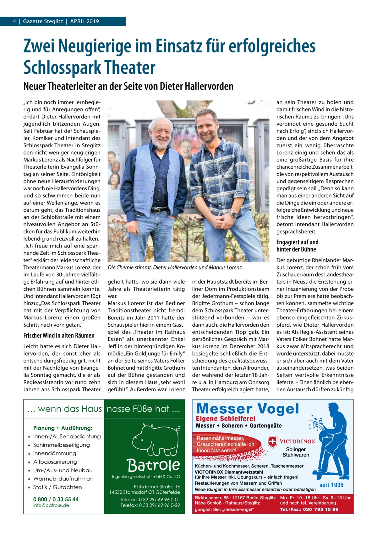 4  |  Gazette Steglitz  |  April 2019  Zwei Neugierige im Einsatz für erfolgreiches Schlosspark Theater Neuer Theaterleiter an der Seite von Dieter Hallervorden „Ich bin noch immer lernbegierig und für Anregungen offen“, erklärt Dieter Hallervorden mit jugendlich blitzenden Augen. Seit Februar hat der Schauspieler, Komiker und Intendant des Schlosspark Theater in Steglitz den nicht weniger neugierigen Markus Lorenz als Nachfolger für Theaterleiterin Evangelia Sonntag an seiner Seite. Eintönigkeit ohne neue Herausforderungen war noch nie Hallervordens Ding, und so schwimmen beide nun auf einer Wellenlänge, wenn es darum geht, das Traditionshaus an der Schloßstraße mit einem niveauvollen Angebot an Stücken für das Publikum weiterhin lebendig und reizvoll zu halten. „Ich freue mich auf eine spannende Zeit im Schlosspark Theater“ erklärt der leidenschaftliche Theatermann Markus Lorenz, der im Laufe von 30 Jahren vielfältige Erfahrung auf und hinter etlichen Bühnen sammeln konnte. Und Intendant Hallervorden fügt hinzu: „Das Schlosspark Theater hat mit der Verpflichtung von Markus Lorenz einen großen Schritt nach vorn getan.“  Frischer Wind in alten Räumen Leicht hatte es sich Dieter Hallervorden, der sonst eher als entscheidungsfreudig gilt, nicht mit der Nachfolge von Evangelia Sonntag gemacht, die er als Regieassistentin vor rund zehn Jahren ans Schlosspark Theater  an sein Theater zu holen und damit frischen Wind in die historischen Räume zu bringen. „Uns verbindet eine gesunde Sucht nach Erfolg“, sind sich Hallervorden und der von dem Angebot zuerst ein wenig überraschte Lorenz einig und sehen das als eine großartige Basis für ihre chancenreiche Zusammenarbeit, die von respektvollem Austausch und gegenseitigem Besprechen geprägt sein soll. „Denn so kann man aus einer anderen Sicht auf die Dinge die ein oder andere erfolgreiche Entwicklung und neue frische Ideen hervorbringen“, betont Intendant Hallervorden gesprächsbereit.  Engagiert auf und hinter der Bühne Die Chemie stimmt: Dieter Hallervorden und Markus Lorenz. geholt hatte, wo sie dann viele Jahre als Theaterleiterin tätig war. Markus Lorenz ist das Berliner Traditionstheater nicht fremd: Bereits im Jahr  2011 hatte der Schauspieler hier in einem Gastspiel des „Theater im Rathaus Essen“ als unerkannter Enkel Jeff in der hintergründigen Komödie „Ein Goldjunge für Emily“ an der Seite seines Vaters Folker Bohnet und mit Brigitte Grothum auf der Bühne gestanden und sich in diesem Haus „sehr wohl gefühlt“. Außerdem war Lorenz  … wenn das Haus nasse Füße hat …  in der Hauptstadt bereits im Berliner Dom im Produktionsteam der Jedermann-Festspiele tätig. Brigitte Grothum – schon lange dem Schlosspark Theater unterstützend verbunden – war es dann auch, die Hallervorden den entscheidenden Tipp gab. Ein persönliches Gespräch mit Markus Lorenz im Dezember 2018 besiegelte schließlich die Entscheidung des qualitätsbewussten Intendanten, den Allrounder, der während der letzten18 Jahre u. a. in Hamburg am Ohnsorg Theater erfolgreich agiert hatte,  Der gebürtige Rheinländer Markus Lorenz, der schon früh vom Zuschauerraum des Landestheaters in Neuss die Entstehung einer Inszenierung von der Probe bis zur Premiere hatte beobachten können, sammelte wichtige Theater-Erfahrungen bei einem ebenso eingefleischten Zirkuspferd, wie Dieter Hallervorden es ist: Als Regie-Assistent seines Vaters Folker Bohnet hatte Markus zwar Mitspracherecht und wurde unterstützt, dabei musste er sich aber auch mit dem Vater auseinandersetzen, was beiden Seiten wertvolle Erkenntnisse lieferte. – Einen ähnlich belebenden Austausch dürften zukünftig  Messer Vogel Eigene Schleiferei  Planung + Ausführung:  Messer • Scheren • Gartengeäte    Innen-/Außenabdichtung    Schimmelbeseitigung    Innendämmung  Rasenmähermesser, Grasscheren schleife ich Ihnen fast sofort!    Altbausanierung    Um-/Aus- und Neubau    Wärmebildaufnahmen    Statik / Gutachten 0 800 / 0 33 55 44 info@batrole.de  Batrole  Ingenieurgesellschaft mbH & Co. KG  Potsdamer Straße 16 14532 Stahnsdorf OT Güterfelde Telefon: 0 33 29/ 69 96 0-0 Telefax: 0 33 29/ 69 96 0-29  Solinger Stahlwaren  Küchen- und Kochmesser, Scheren, Taschenmesser VICTORINOX Diamantwetzstahl für Ihre Messer inkl. Übungskurs – einfach fragen! Restaurierungen von Messern und Griffen Neue Klingen in Ihre Essmesser einsetzen oder befestigen Birkbuschstr. 86 · 12167 Berlin-Steglitz Nähe Schloß · Rathaus/Steglitz googlen Sie: „messer-vogel“  seit 1935  Mo – Fr 10 – 18 Uhr · Sa. 9 – 13 Uhr und nach tel. Vereinbarung Tel./Fax.: 030 793 15 99