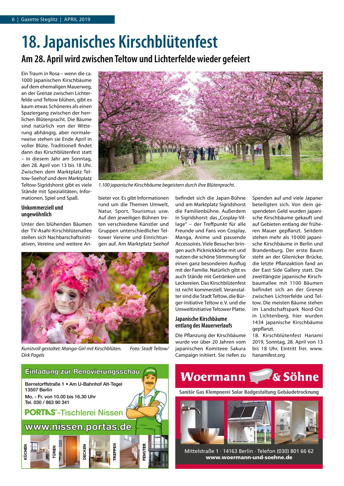 6  |  Gazette Steglitz  |  April 2019  18. Japanisches Kirschblütenfest Am 28. April wird zwischen Teltow und Lichterfelde wieder gefeiert Ein Traum in Rosa – wenn die ca. 1000 japanischen Kirschbäume auf dem ehemaligen Mauerweg, an der Grenze zwischen Lichterfelde und Teltow blühen, gibt es kaum etwas Schöneres als einen Spaziergang zwischen der herrlichen Blütenpracht. Die Bäume sind natürlich von der Witterung abhängig, aber normalerweise stehen sie Ende April in voller Blüte. Traditionell findet dann das Kirschblütenfest statt – in diesem Jahr am Sonntag, den 28. April von 13 bis 18 Uhr. Zwischen dem Marktplatz Teltow-Seehof und dem Marktplatz Teltow-Sigridshorst gibt es viele Stände mit Spezialitäten, Informationen, Spiel und Spaß.  Unkommerziell und ungewöhnlich Unter den blühenden Bäumen der TV-Asahi-Kirschblütenallee stellen sich Nachbarschaftsinitiativen, Vereine und weitere An 1.100 japanische Kirschbäume begeistern durch ihre Blütenpracht. bieter vor. Es gibt Informationen rund um die Themen Umwelt, Natur, Sport, Tourismus usw. Auf den jeweiligen Bühnen treten verschiedene Künstler und Gruppen unterschiedlicher Teltower Vereine und Einrichtungen auf. Am Marktplatz Seehof  befindet sich die Japan-Bühne und am Marktplatz Sigridshorst die Familienbühne. Außerdem in Sigridshorst: das „Cosplay-Village“ – der Treffpunkt für alle Freunde und Fans von Cosplay, Manga, Anime und passende Accessoires. Viele Besucher bringen auch Picknickkörbe mit und nutzen die schöne Stimmung für einen ganz besonderen Ausflug mit der Familie. Natürlich gibt es auch Stände mit Getränken und Leckereien. Das Kirschblütenfest ist nicht kommerziell. Veranstalter sind die Stadt Teltow, die Bürger-Initiative Teltow e. V. und die Umweltinitiative Teltower Platte.  Japanische Kirschbäume entlang des Mauerverlaufs  Kunstvoll gestaltet: Manga-Girl mit Kirschblüten.� Dirk Pagels  Foto: Stadt Teltow/  Die Pflanzung der Kirschbäume wurde vor über 20 Jahren vom japanischen Komiteee Sakura Campaign initiiert. Sie riefen zu  Spenden auf und viele Japaner beteiligten sich. Von dem gespendeten Geld wurden japanische Kirschbäume gekauft und auf Gebieten entlang der früheren Mauer gepflanzt. Seitdem stehen mehr als 10 000  japanische Kirschbäume in Berlin und Brandenburg. Der erste Baum steht an der Glienicker Brücke, die letzte Pflanzaktion fand an der East Side Gallery statt. Die zweitlängste japanische Kirschbaumallee mit 1100  Bäumen befindet sich an der Grenze zwischen Lichterfelde und Teltow. Die meisten Bäume stehen im Landschaftspark Nord-Ost in Lichtenberg, hier wurden 1434  japanische Kirschbäume gepflanzt. 18.  Kirschblütenfest Hanami 2019, Sonntag, 28. April von 13 bis 18  Uhr, Eintritt frei. www. hanamifest.org  Einladung zur Renovierungsschau Bernstorffstraße 1 • Am U-Bahnhof Alt-Tegel 13507 Berlin Mo. - Fr. von 10.00 bis 16.30 Uhr Tel. 030 / 863 90 341  Sanitär Gas Klempnerei Solar Badgestaltung Gebäudetrocknung  -Tischlerei Nissen  www.nissen.portas.de Mittelstraße 1 · 14163 Berlin · Telefon (030) 801 66 62 www.woermann-und-soehne.de