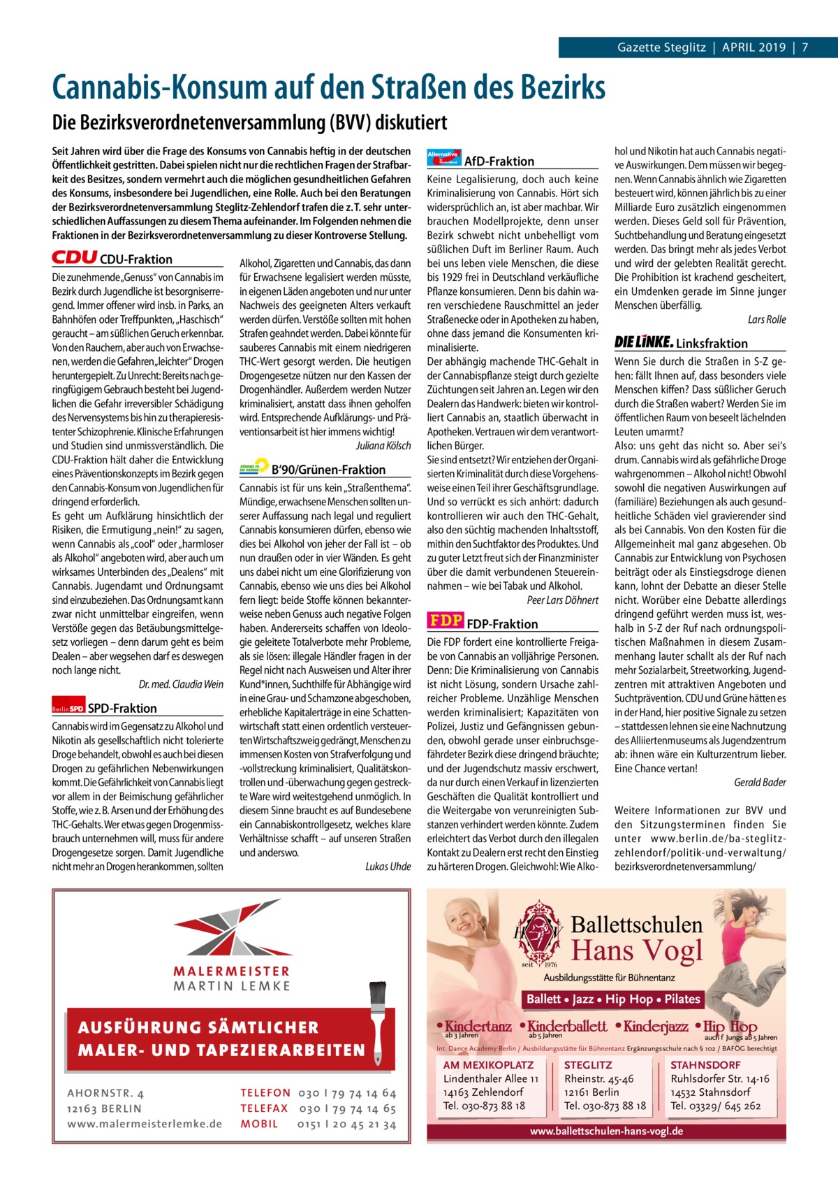 1 | Gazette Zehlendorf | APRIL 2019  Gazette Steglitz  |  April 2019  |  7  Cannabis-Konsum auf den Straßen des Bezirks Die Bezirksverordnetenversammlung (BVV) diskutiert Seit Jahren wird über die Frage des Konsums von Cannabis heftig in der deutschen Öﬀentlichkeit gestritten. Dabei spielen nicht nur die rechtlichen Fragen der Strafbarkeit des Besitzes, sondern vermehrt auch die möglichen gesundheitlichen Gefahren des Konsums, insbesondere bei Jugendlichen, eine Rolle. Auch bei den Beratungen der Bezirksverordnetenversammlung Steglitz-Zehlendorf trafen die z. T. sehr unterschiedlichen Auﬀassungen zu diesem Thema aufeinander. Im Folgenden nehmen die Fraktionen in der Bezirksverordnetenversammlung zu dieser Kontroverse Stellung.  CDU-Fraktion Die zunehmende„Genuss“ von Cannabis im Bezirk durch Jugendliche ist besorgniserregend. Immer offener wird insb. in Parks, an Bahnhöfen oder Treffpunkten, „Haschisch“ geraucht – am süßlichen Geruch erkennbar. Von den Rauchern, aber auch von Erwachsenen, werden die Gefahren„leichter“ Drogen heruntergepielt. Zu Unrecht: Bereits nach geringfügigem Gebrauch besteht bei Jugendlichen die Gefahr irreversibler Schädigung des Nervensystems bis hin zu therapieresistenter Schizophrenie. Klinische Erfahrungen und Studien sind unmissverständlich. Die CDU-Fraktion hält daher die Entwicklung eines Präventionskonzepts im Bezirk gegen den Cannabis-Konsum von Jugendlichen für dringend erforderlich. Es geht um Aufklärung hinsichtlich der Risiken, die Ermutigung „nein!“ zu sagen, wenn Cannabis als „cool“ oder „harmloser als Alkohol“ angeboten wird, aber auch um wirksames Unterbinden des „Dealens“ mit Cannabis. Jugendamt und Ordnungsamt sind einzubeziehen. Das Ordnungsamt kann zwar nicht unmittelbar eingreifen, wenn Verstöße gegen das Betäubungsmittelgesetz vorliegen – denn darum geht es beim Dealen – aber wegsehen darf es deswegen noch lange nicht. Dr. med. Claudia Wein Berlin  SPD-Fraktion  Cannabis wird im Gegensatz zu Alkohol und Nikotin als gesellschaftlich nicht tolerierte Droge behandelt, obwohl es auch bei diesen Drogen zu gefährlichen Nebenwirkungen kommt. Die Gefährlichkeit von Cannabis liegt vor allem in der Beimischung gefährlicher Stoffe, wie z. B. Arsen und der Erhöhung des THC-Gehalts. Wer etwas gegen Drogenmissbrauch unternehmen will, muss für andere Drogengesetze sorgen. Damit Jugendliche nicht mehr an Drogen herankommen, sollten  Alkohol, Zigaretten und Cannabis, das dann für Erwachsene legalisiert werden müsste, in eigenen Läden angeboten und nur unter Nachweis des geeigneten Alters verkauft werden dürfen. Verstöße sollten mit hohen Strafen geahndet werden. Dabei könnte für sauberes Cannabis mit einem niedrigeren THC-Wert gesorgt werden. Die heutigen Drogengesetze nützen nur den Kassen der Drogenhändler. Außerdem werden Nutzer kriminalisiert, anstatt dass ihnen geholfen wird. Entsprechende Aufklärungs- und Präventionsarbeit ist hier immens wichtig! Juliana Kölsch  B‘90/Grünen-Fraktion Cannabis ist für uns kein „Straßenthema“. Mündige, erwachsene Menschen sollten unserer Auffassung nach legal und reguliert Cannabis konsumieren dürfen, ebenso wie dies bei Alkohol von jeher der Fall ist – ob nun draußen oder in vier Wänden. Es geht uns dabei nicht um eine Glorifizierung von Cannabis, ebenso wie uns dies bei Alkohol fern liegt: beide Stoffe können bekannterweise neben Genuss auch negative Folgen haben. Andererseits schaffen von Ideologie geleitete Totalverbote mehr Probleme, als sie lösen: illegale Händler fragen in der Regel nicht nach Ausweisen und Alter ihrer Kund*innen, Suchthilfe für Abhängige wird in eine Grau- und Schamzone abgeschoben, erhebliche Kapitalerträge in eine Schattenwirtschaft statt einen ordentlich versteuerten Wirtschaftszweig gedrängt, Menschen zu immensen Kosten von Strafverfolgung und -vollstreckung kriminalisiert, Qualitätskontrollen und -überwachung gegen gestreckte Ware wird weitestgehend unmöglich. In diesem Sinne braucht es auf Bundesebene ein Cannabiskontrollgesetz, welches klare Verhältnisse schafft – auf unseren Straßen und anderswo. Lukas Uhde  Alternative für  Deutschland  AfD-Fraktion  Keine Legalisierung, doch auch keine Kriminalisierung von Cannabis. Hört sich widersprüchlich an, ist aber machbar. Wir brauchen Modellprojekte, denn unser Bezirk schwebt nicht unbehelligt vom süßlichen Duft im Berliner Raum. Auch bei uns leben viele Menschen, die diese bis 1929 frei in Deutschland verkäufliche Pflanze konsumieren. Denn bis dahin waren verschiedene Rauschmittel an jeder Straßenecke oder in Apotheken zu haben, ohne dass jemand die Konsumenten kriminalisierte. Der abhängig machende THC-Gehalt in der Cannabispflanze steigt durch gezielte Züchtungen seit Jahren an. Legen wir den Dealern das Handwerk: bieten wir kontrolliert Cannabis an, staatlich überwacht in Apotheken. Vertrauen wir dem verantwortlichen Bürger. Sie sind entsetzt? Wir entziehen der Organisierten Kriminalität durch diese Vorgehensweise einen Teil ihrer Geschäftsgrundlage. Und so verrückt es sich anhört: dadurch kontrollieren wir auch den THC-Gehalt, also den süchtig machenden Inhaltsstoff, mithin den Suchtfaktor des Produktes. Und zu guter Letzt freut sich der Finanzminister über die damit verbundenen Steuereinnahmen – wie bei Tabak und Alkohol. Peer Lars Döhnert  FDP-Fraktion Die FDP fordert eine kontrollierte Freigabe von Cannabis an volljährige Personen. Denn: Die Kriminalisierung von Cannabis ist nicht Lösung, sondern Ursache zahlreicher Probleme. Unzählige Menschen werden kriminalisiert; Kapazitäten von Polizei, Justiz und Gefängnissen gebunden, obwohl gerade unser einbruchsgefährdeter Bezirk diese dringend bräuchte; und der Jugendschutz massiv erschwert, da nur durch einen Verkauf in lizenzierten Geschäften die Qualität kontrolliert und die Weitergabe von verunreinigten Substanzen verhindert werden könnte. Zudem erleichtert das Verbot durch den illegalen Kontakt zu Dealern erst recht den Einstieg zu härteren Drogen. Gleichwohl: Wie Alko hol und Nikotin hat auch Cannabis negative Auswirkungen. Dem müssen wir begegnen. Wenn Cannabis ähnlich wie Zigaretten besteuert wird, können jährlich bis zu einer Milliarde Euro zusätzlich eingenommen werden. Dieses Geld soll für Prävention, Suchtbehandlung und Beratung eingesetzt werden. Das bringt mehr als jedes Verbot und wird der gelebten Realität gerecht. Die Prohibition ist krachend gescheitert, ein Umdenken gerade im Sinne junger Menschen überfällig. Lars Rolle  Linksfraktion Wenn Sie durch die Straßen in S-Z gehen: fällt Ihnen auf, dass besonders viele Menschen kiffen? Dass süßlicher Geruch durch die Straßen wabert? Werden Sie im öffentlichen Raum von beseelt lächelnden Leuten umarmt? Also: uns geht das nicht so. Aber sei‘s drum. Cannabis wird als gefährliche Droge wahrgenommen – Alkohol nicht! Obwohl sowohl die negativen Auswirkungen auf (familiäre) Beziehungen als auch gesundheitliche Schäden viel gravierender sind als bei Cannabis. Von den Kosten für die Allgemeinheit mal ganz abgesehen. Ob Cannabis zur Entwicklung von Psychosen beiträgt oder als Einstiegsdroge dienen kann, lohnt der Debatte an dieser Stelle nicht. Worüber eine Debatte allerdings dringend geführt werden muss ist, weshalb in S-Z der Ruf nach ordnungspolitischen Maßnahmen in diesem Zusammenhang lauter schallt als der Ruf nach mehr Sozialarbeit, Streetworking, Jugendzentren mit attraktiven Angeboten und Suchtprävention. CDU und Grüne hätten es in der Hand, hier positive Signale zu setzen – stattdessen lehnen sie eine Nachnutzung des Alliiertenmuseums als Jugendzentrum ab: ihnen wäre ein Kulturzentrum lieber. Eine Chance vertan! Gerald Bader Weitere Informationen zur BVV und den Sitzungsterminen finden Sie unter www.berlin.de/ba-steglitzzehlendorf/ politik-und-verwaltung/ bezirksverordnetenversammlung/  Ballett • Jazz • Hip Hop • Pilates  AUS FÜ H R U N G SÄ MTL I CH E R M ALE R- U N D TAP E Z I E R A R B E ITE N AH OR NSTR . 4 1 21 63 B E R LI N www.malermeisterlemke.de  TEL EFON 030 I 7 9 74 14 6 4 TEL EFAX 030 I 7 9 74 14 6 5 MOB I L 01 51 I 2 0 4 5 2 1 3 4  Int. Dance Academy Berlin / Ausbildungsstätte für Bühnentanz Ergänzungsschule nach § 102 / BAFÖG berechtigt  AM MEXIKOPLATZ Lindenthaler Allee 11 14163 Zehlendorf Tel. 030-873 88 18  STEGLITZ Rheinstr. 45-46 12161 Berlin Tel. 030-873 88 18  STAHNSDORF Ruhlsdorfer Str. 14-16 14532 Stahnsdorf Tel. 03329/ 645 262  www.ballettschulen-hans-vogl.de