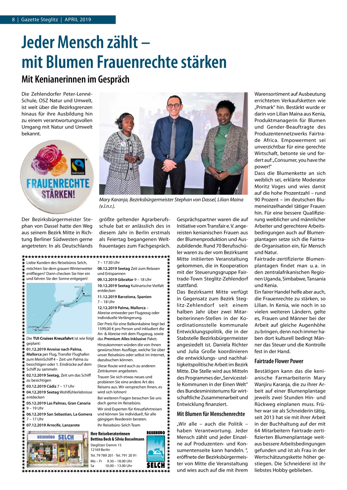 8  |  Gazette Steglitz  |  April 2019  Jeder Mensch zählt – mit Blumen Frauenrechte stärken Mit Kenianerinnen im Gespräch Die Zehlendorfer Peter-LennéSchule, OSZ Natur und Umwelt, ist weit über die Bezirksgrenzen hinaus für ihre Ausbildung hin zu einem verantwortungsvollen Umgang mit Natur und Umwelt bekannt.  Mary Karanja, Bezirksbürgermeister Stephan von Dassel, Lilian Maina (v.l.n.r.). Der Bezirksbürgermeister Stephan von Dassel hatte den Weg aus seinem Bezirk Mitte in Richtung Berliner Südwesten gerne angetreten: In als Deutschlands  größte geltender Agrarberufsschule bat er anlässlich des in diesem Jahr in Berlin erstmals als Feiertag begangenen Weltfrauentages zum Fachgespräch.  7 – 17:30 Uhr 08.12.2019 Seetag Zeit zum Relaxen und Entspannen 09.12.2019 Gibraltar 9 – 18 Uhr 10.12.2019 Seetag Kulinarische Vielfalt entdecken 11.12.2019 Barcelona, Spanien 7 – 18 Uhr 12.12.2019 Palma, Mallorca – Abreise entweder per Flugzeug oder individuelle Verlängerung. Der Preis für eine Balkonkabine liegt bei 1599,00 € pro Person und inkludiert die An- & Abreise mit dem Flugzeug, sowie Die TUI Cruises Kreuzfahrt ist wie folgt das Premium Alles Inklusive Paket. geplant: Hinzukommen würden die von Ihnen 01.12.2019 Anreise nach Palma, gewünschten Ausflüge, welche Sie über Mallorca per Flug, Transfer Flughafen unser Reisebüro oder selbst im Internet, zum MeinSchiff 4 – Zeit um Palma zu dazubuchen können. besichtigen oder 1. Eindrücke auf dem Diese Route wird auch zu anderen Schiff zu sammeln Zeiträumen angeboten. 02.12.2019 Seetag, Zeit um das Schiff Trauen Sie sich etwas neues und zu besichtigen probieren Sie eine andere Art des 03.12.2019 Cádiz 7 – 17 Uhr Reisens aus. Wir versprechen Ihnen, es 04.12.2019 Seetag Wohlfühlerlebnisse wird sich lohnen! entdecken Bei weiteren Fragen besuchen Sie uns doch gerne im Reisebüro. 05.12.2019 Las Palmas, Gran Canaria 9 – 19 Uhr Wir sind Experten für Kreuzfahrtreisen 06.12.2019 San Sebastian, La Gomera und können Sie individuell, für alle 7 – 17 Uhr gängigen Reederein beraten. 07.12.2019 Arrecife, Lanzarote Ihr Reisebüro-Selch Team Liebe Kunden des Reisebüros Selch, möchten Sie dem grauen Winterwetter entfliegen? Dann checken Sie hier ein und fahren Sie der Sonne entgegen!  Ihre Reiseberaterinnen  Bettina Beck & Silvia Bosselmann Steglitzer Damm 15 12169 Berlin Tel. 79 789 201 · Tel. 791 20 91 Mo – Fr 9.30 – 18.00 Uhr Sa 10.00 – 13.00 Uhr  Gesprächspartner waren die auf Initiative vom Transfair e. V. angereisten kenianischen Frauen aus der Blumenproduktion und Auszubildende. Rund 70 Berufsschüler waren zu der vom Bezirksamt Mitte initiierten Veranstaltung gekommen, die in Kooperation mit der Steuerungsgruppe Fairtrade-Town Steglitz-Zehlendorf stattfand. Das Bezirksamt Mitte verfügt in Gegensatz zum Bezirk Steglitz-Zehlendorf seit einem halben Jahr über zwei Mitarbeiterinnen-Stellen in der Koordinationsstelle kommunale Entwicklungspolitik, die in der Stabstelle Bezirksbürgermeister angesiedelt ist. Daniela Richter und Julia Große koordinieren die entwicklungs- und nachhaltigkeitspolitische Arbeit im Bezirk Mitte. Die Stelle wird aus Mitteln des Programmes der „Servicestelle Kommunen in der Einen Welt“ des Bundesministeriums für wirtschaftliche Zusammenarbeit und Entwicklung finanziert.  Mit Blumen für Menschenrechte „Wir alle – auch die Politik – haben Verantwortung. Jeder Mensch zählt und jeder Einzelne auf Produzenten- und Konsumentenseite kann handeln. “, eröffnete der Bezirksbürgermeister von Mitte die Veranstaltung und wies auch auf die mit ihrem  Warensortiment auf Ausbeutung errichteten Verkaufsketten wie „Primark“ hin. Bestärkt wurde er darin von Lilian Maina aus Kenia, Produktmanagerin für Blumen und Gender-Beauftragte des Produzentennetzwerks Fairtrade Africa. Empowerment sei unverzichtbar für eine gerechte Wirtschaft, betonte sie und fordert auf: „Consumer, you have the power!“ Dass die Blumenkette an sich weiblich sei, erklärte Moderator Moritz Voges und wies damit auf die hohe Prozentzahl – rund 90 Prozent – im deutschen Blumeneinzelhandel tätiger Frauen hin. Für eine bessere Qualifizierung weiblicher und männlicher Arbeiter und gerechtere Arbeitsbedingungen auch auf Blumenplantagen setze sich die Fairtrade-Organisation ein, für Mensch und Natur. Fairtrade-zertifizierte Blumenplantagen findet man u. a. in den zentralafrikanischen Regionen Uganda, Simbabwe, Tansania und Kenia. Ein fairer Handel helfe aber auch, die Frauenrechte zu stärken, so Lilian. In Kenia, wie noch in so vielen weiteren Ländern, gelte es, Frauen und Männer bei der Arbeit auf gleiche Augenhöhe zu bringen, denn noch immer haben dort kulturell bedingt Männer das Steuer und die Kontrolle fest in der Hand.  Fairtrade Flower Power Bestätigen kann das die kenianische Farmarbeiterin Mary Wanjiru Karanja, die zu ihrer Arbeit auf einer Blumenplantage jeweils zwei Stunden Hin- und Rückweg einplanen muss. Früher war sie als Schneiderin tätig, seit 2013 hat sie mit ihrer Arbeit in der Buchhaltung auf der mit 64 Mitarbeitern Fairtrade-zertifizierten Blumenplantage weitaus bessere Arbeitsbedingungen gefunden und ist als Frau in der Wertschätzungskette höher gestiegen. Die Schneiderei ist ihr liebstes Hobby geblieben.