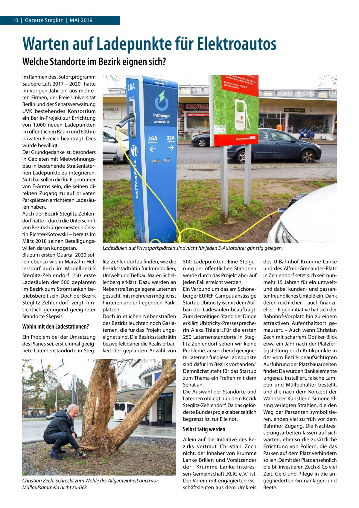 10  |  Gazette Steglitz  |  Mai 2019  Warten auf Ladepunkte für Elektroautos Welche Standorte im Bezirk eignen sich? Im Rahmen des „Sofortprogramm Saubere Luft 2017 – 2020“ hatte im vorigen Jahr ein aus mehreren Firmen, der Freie Universität Berlin und der Senatsverwaltung UVK bestehendes Konsortium ein Berlin-Projekt zur Errichtung von 1.000 neuen Ladepunkten im öffentlichen Raum und 600 im privaten Bereich beantragt. Dies wurde bewilligt. Der Grundgedanke ist, besonders in Gebieten mit Mietwohnungsbau in bestehende Straßenlaternen Ladepunkte zu integrieren. Nutzbar sollen die für Eigentümer von E-Autos sein, die keinen direkten Zugang zu auf privaten Parkplätzen errichteten Ladesäulen haben. Auch der Bezirk Steglitz-Zehlendorf hatte – durch die Unterschrift von Bezirksbürgermeisterin Cerstin Richter-Kotowski – bereits im März 2018 seinen Beteiligungswillen daran kundgetan. Bis zum ersten Quartal 2020 sollen ebenso wie in Marzahn-Hellersdorf auch im Modellbezirk Steglitz-Zehlendorf 250 erste Ladesäulen der 500 geplanten im Bezirk zum Stromtanken betriebsbereit sein. Doch der Bezirk Steglitz-Zehlendorf zeigt hinsichtlich genügend geeigneter Standorte Skepsis.  Wohin mit den Ladestationen? Ein Problem bei der Umsetzung des Planes sei, erst einmal geeignete Laternenstandorte in Steg Ladesäulen auf Privatparkplätzen sind nicht für jeden E-Autofahrer günstig gelegen. litz-Zehlendorf zu finden, wie die Bezirksstadträtin für Immobilien, Umwelt und Tiefbau Maren Schellenberg erklärt. Dazu werden an Nebenstraßen gelegene Laternen gesucht, mit mehreren möglichst hintereinander liegenden Parkplätzen. Doch in etlichen Nebenstraßen des Bezirks leuchten noch Gaslaternen, die für das Projekt ungeeignet sind. Die Bezirksstadträtin bezweifelt daher die Realisierbarkeit der geplanten Anzahl von  500  Ladepunkten. Eine Steigerung der öffentlichen Stationen werde durch das Projekt aber auf jeden Fall erreicht werden. Ein Verbund um das am Schöneberger EUREF-Campus ansässige Startup Ubitricity ist mit dem Aufbau der Ladesäulen beauftragt. Zum derzeitigen Stand der Dinge erklärt Ubitricity-Pressesprecherin Alexa Thiele: „Für die ersten 250 Laternenstandorte in Steglitz-Zehlendorf sehen wir keine Probleme, ausreichend geeignete Laternen für diese Ladepunkte sind dafür im Bezirk vorhanden.“ Demnächst steht für das Startup zum Thema ein Treffen mit dem Senat an. Die Auswahl der Standorte und Laternen obliegt nun dem Bezirk Steglitz-Zehlendorf. Da das geförderte Bundesprojekt aber zeitlich begrenzt ist, tut Eile not.  Selbst tätig werden  Christian Zech: Schreckt zum Wohle der Allgemeinheit auch vor Müllaufsammeln nicht zurück.  Allein auf die Initiative des Bezirks vertraut Christian Zech nicht, der Inhaber von Krumme Lanke Brillen und Vorsitzender der Krumme-Lanke-Interessen-Gemeinschaft „KLlG e. V.“ ist. Der Verein mit engagierten Geschäftsleuten aus dem Umkreis  des U-Bahnhof Krumme Lanke und des Alfred-Grenander-Platz in Zehlendorf setzt sich seit nunmehr 15 Jahren für ein umweltund dabei kunden- und passantenfreundliches Umfeld ein. Dank deren reichlicher – auch finanzieller – Eigeninitiative hat sich der Bahnhof-Vorplatz hin zu einem attraktiven Aufenthaltsort gemausert. – Auch wenn Christian Zech mit scharfem Optiker-Blick etwa ein Jahr nach der Platzfertigstellung noch Kritikpunkte in der vom Bezirk beaufsichtigten Ausführung der Platzbauarbeiten findet: Da wurden Bankelemente ungenau installiert, falsche Lampen und Müllbehälter bestellt, und die nach dem Konzept der Wannseer Künstlerin Simone Elsing verlegten Strahlen, die den Weg der Passanten symbolisieren, enden viel zu früh vor dem Bahnhof-Zugang. Die Nachbesserungsarbeiten lassen auf sich warten, ebenso die zusätzliche Errichtung von Pollern, die das Parken auf dem Platz verhindern sollen. Damit der Platz ansehnlich bleibt, investieren Zech & Co viel Zeit, Geld und Pflege in die angegliederten Grünanlagen und Beete.