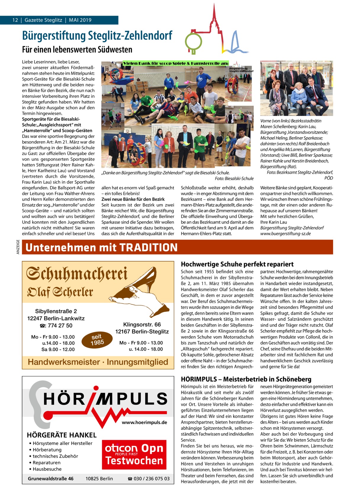 12  |  Gazette Steglitz  |  Mai 2019  Bürgerstiftung Steglitz-Zehlendorf Für einen lebenswerten Südwesten  ANZEIGE  Liebe Leserinnen, liebe Leser, zwei unserer aktuellen Fördermaßnahmen stehen heute im Mittelpunkt: Sport-Geräte für die Biesalski-Schule am Hüttenweg und die beiden neuen Bänke für den Bezirk, die nun nach intensiver Vorbereitung ihren Platz in Steglitz gefunden haben. Wir hatten in der März-Ausgabe schon auf den Termin hingewiesen. Sportgeräte für die BiesalskiSchule: „Ausgleichssport“ mit „Hamsterrolle“ und Scoop-Geräten Das war eine sportive Begegnung der besonderen Art: Am 21. März war die Bürgerstiftung in der Biesalski-Schule zu Gast: zur offiziellen Übergabe der von uns gesponserten Sportgeräte hatten Stiftungsrat (Herr Rainer Kahle, Herr Karlheinz Lau) und Vorstand (vertreten durch die Vorsitzende, Frau Karin Lau) sich in der Sporthalle eingefunden. Die Ballsport-AG unter der Leitung von Frau Walther-Ahrens und Herrn Keller demonstrierten den Einsatz der sog.„Hamsterrolle“ und der Scoop-Geräte – und natürlich sollten und wollten auch wir uns betätigen! Und konnten mit den Jugendlichen natürlich nicht mithalten! Sie waren einfach schneller und viel besser! Uns  „Danke an Bürgerstiftung Steglitz-Zehlendorf“ sagt die Biesalski-Schule. Foto: Biesalski-Schule  Vorne (von links) Bezirksstadträtin Maren Schellenberg; Karin Lau, Bürgerstiftung ,Vorstandsvorsitzende; Michael Heling, Berliner Sparkasse; dahinter (von rechts) Rolf Breidenbach und Angelika McLarren, Bürgerstiftung (Vorstand); Uwe Bliß, Berliner Sparkasse; Rainer Kahle und Kerstin Breidenbach, Bürgerstiftung (Rat). Foto: Bezirksamt Steglitz-Zehlendorf, PÖD  allen hat es enorm viel Spaß gemacht – ein tolles Erlebnis! Zwei neue Bänke für den Bezirk Seit kurzem ist der Bezirk um zwei Bänke reicher! Wir, die Bürgerstiftung Steglitz-Zehlendorf, und die Berliner Sparkasse sind die Spender. Wir wollen mit unserer Initiative dazu beitragen, dass sich die Aufenthaltsqualität in der  Weitere Bänke sind geplant, Kooperationspartner sind herzlich willkommen. Wir wünschen Ihnen schöne Frühlingstage, mit der einen oder anderen Ruhepause auf unseren Bänken! Mit sehr herzlichen Grüßen, Ihre Karin Lau Bürgerstiftung Steglitz-Zehlendorf www.buergerstiftung-sz.de  Schloßstraße weiter erhöht, deshalb wurde – in enger Abstimmung mit dem Bezirksamt – eine Bank auf dem Hermann-Ehlers-Platz aufgestellt, die andere finden Sie an der Zimmermannstraße. Die offizielle Einweihung und Übergabe an das Bezirksamt und damit an die Öffentlichkeit fand am 9. April auf dem Hermann-Ehlers-Platz statt.  Unternehmen mit TRADITION Hochwertige Schuhe perfekt repariert  Sibyllenstraße 2 12247 Berlin-Lankwitz ☎: 774 27 50 Mo - Fr 9.00 - 13.00 u.14.00 - 18.00 Sa 9.00 - 12.00  Klingsorstr. 66 12167 Berlin-Steglitz  seit 1985  Mo - Fr 9.00 - 13.00 u. 14.00 - 18.00  Handwerksmeister · Innungsmitglied  Schon seit 1955 befindet sich eine Schuhmacherei in der Sibyllenstraße  2, am 11.  März 1985 übernahm Handwerksmeister Olaf Scherler das Geschäft, in dem er zuvor angestellt war. Der Beruf des Schuhmachermeisters wurde ihm sozusagen in die Wiege gelegt, denn bereits seine Eltern waren in diesem Handwerk tätig. In seinen beiden Geschäften in der Sibyllenstraße  2 sowie in der Klingsorstraße  66 werden Schuhe vom Motorradschuh bis zum Tanzschuh und natürlich der „Alltagsschuh“ fachgerecht repariert. Ob kaputte Sohle, gebrochener Absatz oder offene Naht – in der Schuhmacherei finden Sie den richtigen Ansprech partner. Hochwertige, rahmengenähte Schuhe werden bei dem Innungsbetrieb in Handarbeit wieder instandgesetzt, damit der Wert erhalten bleibt. Neben Reparaturen lässt auch der Service keine Wünsche offen. In der kalten Jahreszeit sind besonders Pflegemittel und Spikes gefragt, damit die Schuhe vor Wasser- und Salzrändern geschützt sind und der Träger nicht rutscht. Olaf Scherler empfiehlt zur Pflege die hochwertigen Produkte von Collonil, die in den Geschäften auch vorrätig sind. Der Chef, seine Ehefrau und die beiden Mitarbeiter sind mit fachlichem Rat und handwerklichem Geschick zuverlässig und gerne für Sie da!  HÖRIMPULS – Meisterbetrieb in Schöneberg  www.hoerimpuls.de  HÖRGERÄTE HANKEL • Hörsysteme aller Hersteller • Hörberatung • technisches Zubehör • Reparaturen • Hausbesuche Grunewaldstraße 46  Testwochen  10825 Berlin  ☎ 030 / 236 075 03  Hörimpuls ist ein Meisterbetrieb für Hörakustik und seit mehr als zwölf Jahren für die Schöneberger Kunden vor Ort. Unsere Vorteile als inhabergeführtes Einzelunternehmen liegen auf der Hand: Wir sind ein konstanter Ansprechpartner, bieten herstellerunabhängige Spitzentechnik, selbstverständlich Fachwissen und individuellen Service. Finden Sie bei uns heraus, wie modernste Hörsysteme Ihren Hör-Alltag verändern können. Verbesserung beim Hören und Verstehen in unruhigen Hörsituationen, beim Telefonieren, im Theater und beim Fernsehen, das sind Herausforderungen, die jetzt mit der  neuen Hörgerätegeneration gemeistert werden können. Je früher Sie etwas gegen eine Hörminderung unternehmen, desto einfacher und effektiver kann ein Hörverlust ausgeglichen werden. Übrigens ist gutes Hören keine Frage des Alters – bei uns werden auch Kinder schon mit Hörsystemen versorgt. Aber auch bei der Vorbeugung sind wir für Sie da: Wir bieten Schutz für die Ohren beim Schwimmen, Lärmschutz für die Freizeit, z. B. bei Konzerten oder beim Motorsport, aber auch Gehörschutz für Industrie und Handwerk. Und auch bei Tinnitus können wir helfen. Lassen Sie sich unverbindlich und kostenfrei beraten.