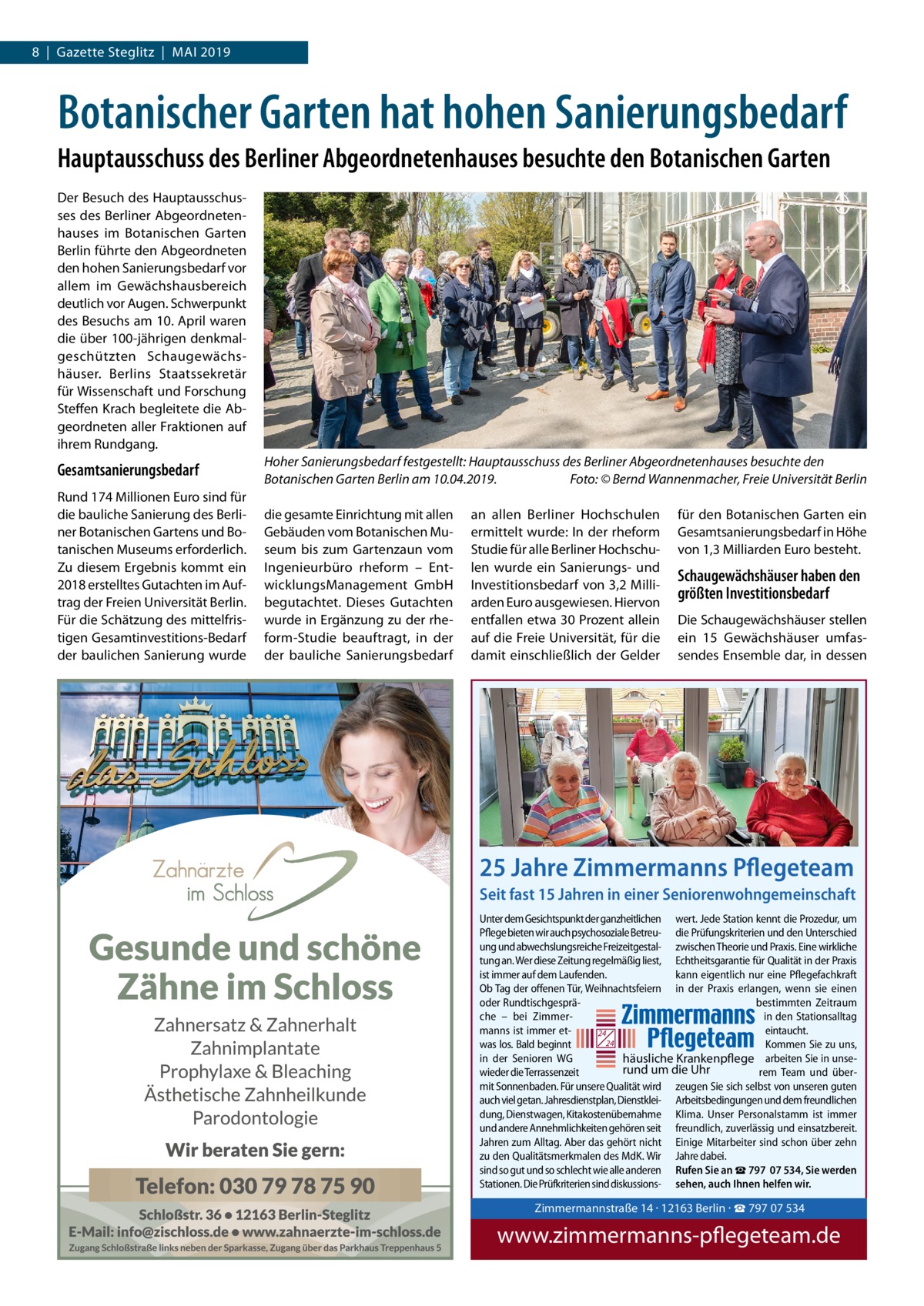 8  |  Gazette Steglitz  |  Mai 2019  Botanischer Garten hat hohen Sanierungsbedarf Hauptausschuss des Berliner Abgeordnetenhauses besuchte den Botanischen Garten Der Besuch des Hauptausschusses des Berliner Abgeordnetenhauses im Botanischen Garten Berlin führte den Abgeordneten den hohen Sanierungsbedarf vor allem im Gewächshausbereich deutlich vor Augen. Schwerpunkt des Besuchs am 10. April waren die über 100-jährigen denkmalgeschützten Schaugewächshäuser. Berlins Staatssekretär für Wissenschaft und Forschung Steffen Krach begleitete die Abgeordneten aller Fraktionen auf ihrem Rundgang.  Gesamtsanierungsbedarf Rund 174 Millionen Euro sind für die bauliche Sanierung des Berliner Botanischen Gartens und Botanischen Museums erforderlich. Zu diesem Ergebnis kommt ein 2018 erstelltes Gutachten im Auftrag der Freien Universität Berlin. Für die Schätzung des mittelfristigen Gesamtinvestitions-Bedarf der baulichen Sanierung wurde  Hoher Sanierungsbedarf festgestellt: Hauptausschuss des Berliner Abgeordnetenhauses besuchte den Botanischen Garten Berlin am 10.04.2019.� Foto: © Bernd Wannenmacher, Freie Universität Berlin die gesamte Einrichtung mit allen Gebäuden vom Botanischen Museum bis zum Gartenzaun vom Ingenieurbüro rheform – EntwicklungsManagement GmbH begutachtet. Dieses Gutachten wurde in Ergänzung zu der rheform-Studie beauftragt, in der der bauliche Sanierungsbedarf  an allen Berliner Hochschulen ermittelt wurde: In der rheform Studie für alle Berliner Hochschulen wurde ein Sanierungs- und Investitionsbedarf von 3,2 Milliarden Euro ausgewiesen. Hiervon entfallen etwa 30 Prozent allein auf die Freie Universität, für die damit einschließlich der Gelder  für den Botanischen Garten ein Gesamtsanierungsbedarf in Höhe von 1,3 Milliarden Euro besteht.  Schaugewächshäuser haben den größten Investitionsbedarf Die Schaugewächshäuser stellen ein 15  Gewächshäuser umfassendes Ensemble dar, in dessen  25 Jahre Zimmermanns Pflegeteam Seit fast 15 Jahren in einer Seniorenwohngemeinschaft Unter dem Gesichtspunkt der ganzheitlichen wert. Jede Station kennt die Prozedur, um Pflege bieten wir auch psychosoziale Betreu- die Prüfungskriterien und den Unterschied ung und abwechslungsreiche Freizeitgestal- zwischen Theorie und Praxis. Eine wirkliche tung an. Wer diese Zeitung regelmäßig liest, Echtheitsgarantie für Qualität in der Praxis ist immer auf dem Laufenden. kann eigentlich nur eine Pflegefachkraft Ob Tag der offenen Tür, Weihnachtsfeiern in der Praxis erlangen, wenn sie einen oder Rundtischgespräbestimmten Zeitraum che – bei Zimmerin den Stationsalltag manns ist immer eteintaucht. 24 24 was los. Bald beginnt Kommen Sie zu uns, in der Senioren WG häusliche Krankenpflege arbeiten Sie in unserund um die Uhr wieder die Terrassenzeit rem Team und übermit Sonnenbaden. Für unsere Qualität wird zeugen Sie sich selbst von unseren guten auch viel getan. Jahresdienstplan, Dienstklei- Arbeitsbedingungen und dem freundlichen dung, Dienstwagen, Kitakostenübernahme Klima. Unser Personalstamm ist immer und andere Annehmlichkeiten gehören seit freundlich, zuverlässig und einsatzbereit. Jahren zum Alltag. Aber das gehört nicht Einige Mitarbeiter sind schon über zehn zu den Qualitätsmerkmalen des MdK. Wir Jahre dabei. sind so gut und so schlecht wie alle anderen Rufen Sie an ☎ 797  07 534, Sie werden Stationen. Die Prüfkriterien sind diskussions- sehen, auch Ihnen helfen wir.  Zimmermannstra Tel. 030 / 797 07 5 www.zimmerman  Zimmermannstraße 14 · 12163 Berlin · ☎ 797 07 534  www.zimmermanns-pflegeteam.de