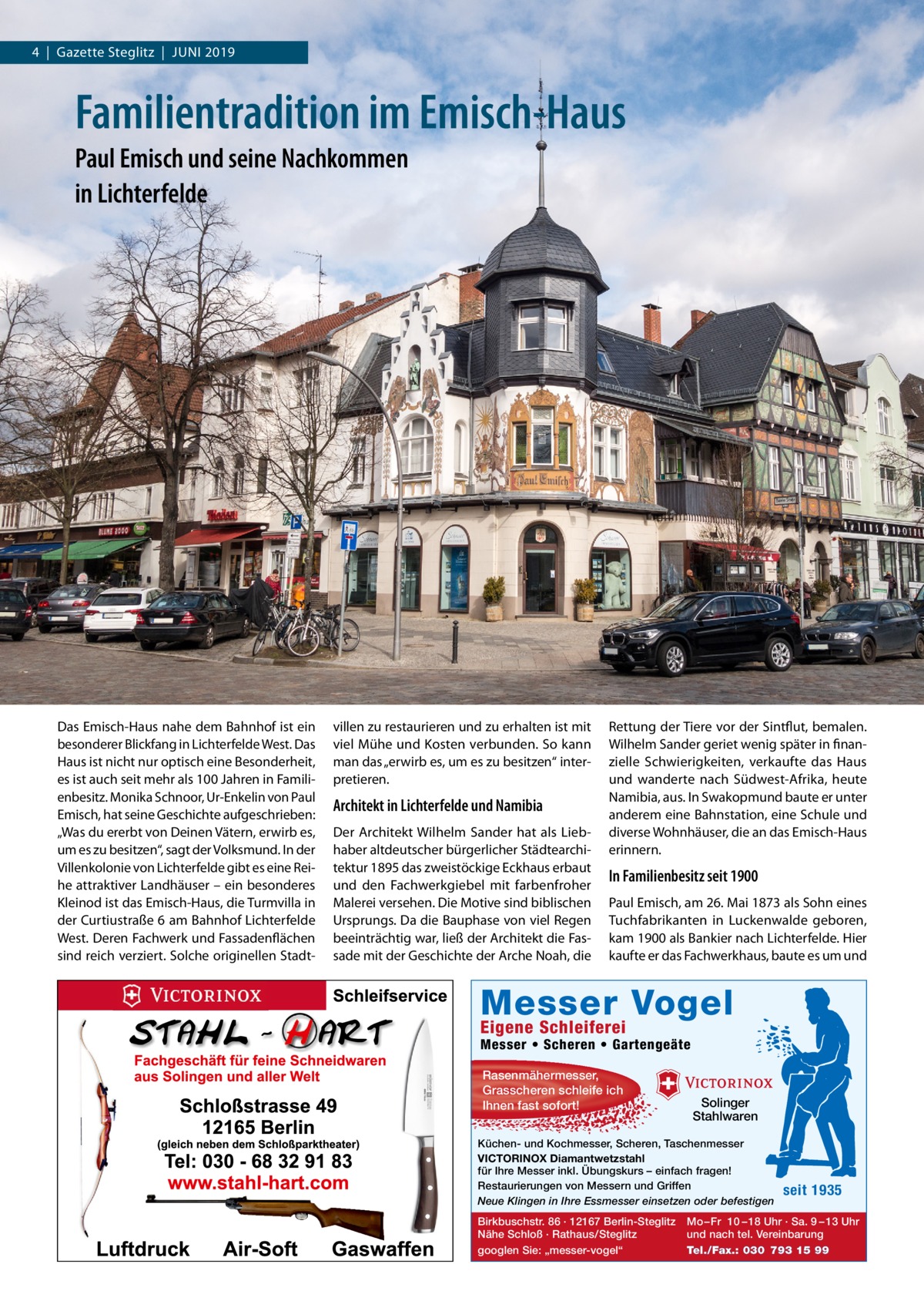 4  |  Gazette Steglitz  |  Juni 2019  Familientradition im Emisch-Haus Paul Emisch und seine Nachkommen in Lichterfelde  Das Emisch-Haus nahe dem Bahnhof ist ein besonderer Blickfang in Lichterfelde West. Das Haus ist nicht nur optisch eine Besonderheit, es ist auch seit mehr als 100 Jahren in Familienbesitz. Monika Schnoor, Ur-Enkelin von Paul Emisch, hat seine Geschichte aufgeschrieben: „Was du ererbt von Deinen Vätern, erwirb es, um es zu besitzen“, sagt der Volksmund. In der Villenkolonie von Lichterfelde gibt es eine Reihe attraktiver Landhäuser – ein besonderes Kleinod ist das Emisch-Haus, die Turmvilla in der Curtiustraße 6 am Bahnhof Lichterfelde West. Deren Fachwerk und Fassadenflächen sind reich verziert. Solche originellen Stadt villen zu restaurieren und zu erhalten ist mit viel Mühe und Kosten verbunden. So kann man das „erwirb es, um es zu besitzen“ interpretieren.  Architekt in Lichterfelde und Namibia Der Architekt Wilhelm Sander hat als Liebhaber altdeutscher bürgerlicher Städtearchitektur 1895 das zweistöckige Eckhaus erbaut und den Fachwerkgiebel mit farbenfroher Malerei versehen. Die Motive sind biblischen Ursprungs. Da die Bauphase von viel Regen beeinträchtig war, ließ der Architekt die Fassade mit der Geschichte der Arche Noah, die  Rettung der Tiere vor der Sintflut, bemalen. Wilhelm Sander geriet wenig später in finanzielle Schwierigkeiten, verkaufte das Haus und wanderte nach Südwest-Afrika, heute Namibia, aus. In Swakopmund baute er unter anderem eine Bahnstation, eine Schule und diverse Wohnhäuser, die an das Emisch-Haus erinnern.  In Familienbesitz seit 1900 Paul Emisch, am 26. Mai 1873 als Sohn eines Tuchfabrikanten in Luckenwalde geboren, kam 1900 als Bankier nach Lichterfelde. Hier kaufte er das Fachwerkhaus, baute es um und  Messer Vogel Eigene Schleiferei  Messer • Scheren • Gartengeäte Rasenmähermesser, Grasscheren schleife ich Ihnen fast sofort!  Solinger Stahlwaren  Küchen- und Kochmesser, Scheren, Taschenmesser VICTORINOX Diamantwetzstahl für Ihre Messer inkl. Übungskurs – einfach fragen! Restaurierungen von Messern und Griffen Neue Klingen in Ihre Essmesser einsetzen oder befestigen Birkbuschstr. 86 · 12167 Berlin-Steglitz Nähe Schloß · Rathaus/Steglitz googlen Sie: „messer-vogel“  seit 1935  Mo – Fr 10 – 18 Uhr · Sa. 9 – 13 Uhr und nach tel. Vereinbarung Tel./Fax.: 030 793 15 99