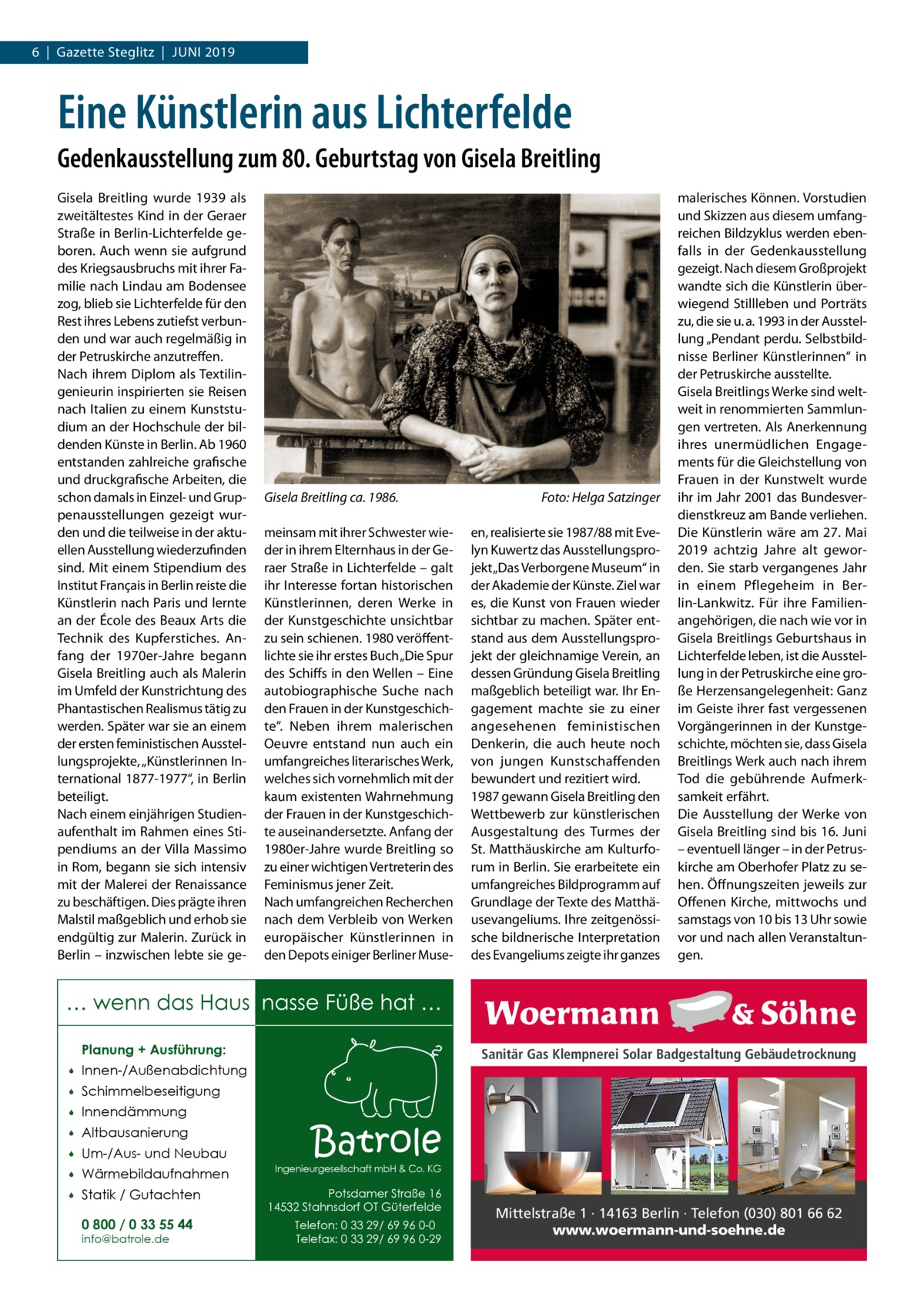 6  |  Gazette Steglitz  |  Juni 2019  Eine Künstlerin aus Lichterfelde Gedenkausstellung zum 80. Geburtstag von Gisela Breitling Gisela Breitling wurde 1939 als zweitältestes Kind in der Geraer Straße in Berlin-Lichterfelde geboren. Auch wenn sie aufgrund des Kriegsausbruchs mit ihrer Familie nach Lindau am Bodensee zog, blieb sie Lichterfelde für den Rest ihres Lebens zutiefst verbunden und war auch regelmäßig in der Petruskirche anzutreffen. Nach ihrem Diplom als Textilingenieurin inspirierten sie Reisen nach Italien zu einem Kunststudium an der Hochschule der bildenden Künste in Berlin. Ab 1960 entstanden zahlreiche grafische und druckgrafische Arbeiten, die schon damals in Einzel- und Gruppenausstellungen gezeigt wurden und die teilweise in der aktuellen Ausstellung wiederzufinden sind. Mit einem Stipendium des Institut Français in Berlin reiste die Künstlerin nach Paris und lernte an der École des Beaux Arts die Technik des Kupferstiches. Anfang der 1970er-Jahre begann Gisela Breitling auch als Malerin im Umfeld der Kunstrichtung des Phantastischen Realismus tätig zu werden. Später war sie an einem der ersten feministischen Ausstellungsprojekte, „Künstlerinnen International 1877-1977“, in Berlin beteiligt. Nach einem einjährigen Studienaufenthalt im Rahmen eines Stipendiums an der Villa Massimo in Rom, begann sie sich intensiv mit der Malerei der Renaissance zu beschäftigen. Dies prägte ihren Malstil maßgeblich und erhob sie endgültig zur Malerin. Zurück in Berlin – inzwischen lebte sie ge Gisela Breitling ca. 1986. � meinsam mit ihrer Schwester wieder in ihrem Elternhaus in der Geraer Straße in Lichterfelde – galt ihr Interesse fortan historischen Künstlerinnen, deren Werke in der Kunstgeschichte unsichtbar zu sein schienen. 1980 veröffentlichte sie ihr erstes Buch „Die Spur des Schiffs in den Wellen – Eine autobiographische Suche nach den Frauen in der Kunstgeschichte“. Neben ihrem malerischen Oeuvre entstand nun auch ein umfangreiches literarisches Werk, welches sich vornehmlich mit der kaum existenten Wahrnehmung der Frauen in der Kunstgeschichte auseinandersetzte. Anfang der 1980er-Jahre wurde Breitling so zu einer wichtigen Vertreterin des Feminismus jener Zeit. Nach umfangreichen Recherchen nach dem Verbleib von Werken europäischer Künstlerinnen in den Depots einiger Berliner Muse Foto: Helga Satzinger en, realisierte sie 1987/88 mit Evelyn Kuwertz das Ausstellungsprojekt „Das Verborgene Museum“ in der Akademie der Künste. Ziel war es, die Kunst von Frauen wieder sichtbar zu machen. Später entstand aus dem Ausstellungsprojekt der gleichnamige Verein, an dessen Gründung Gisela Breitling maßgeblich beteiligt war. Ihr Engagement machte sie zu einer angesehenen feministischen Denkerin, die auch heute noch von jungen Kunstschaffenden bewundert und rezitiert wird. 1987 gewann Gisela Breitling den Wettbewerb zur künstlerischen Ausgestaltung des Turmes der St. Matthäuskirche am Kulturforum in Berlin. Sie erarbeitete ein umfangreiches Bildprogramm auf Grundlage der Texte des Matthäusevangeliums. Ihre zeitgenössische bildnerische Interpretation des Evangeliums zeigte ihr ganzes  malerisches Können. Vorstudien und Skizzen aus diesem umfangreichen Bildzyklus werden ebenfalls in der Gedenkausstellung gezeigt. Nach diesem Großprojekt wandte sich die Künstlerin überwiegend Stillleben und Porträts zu, die sie u. a. 1993 in der Ausstellung „Pendant perdu. Selbstbildnisse Berliner Künstlerinnen“ in der Petruskirche ausstellte. Gisela Breitlings Werke sind weltweit in renommierten Sammlungen vertreten. Als Anerkennung ihres unermüdlichen Engagements für die Gleichstellung von Frauen in der Kunstwelt wurde ihr im Jahr 2001 das Bundesverdienstkreuz am Bande verliehen. Die Künstlerin wäre am 27. Mai 2019 achtzig Jahre alt geworden. Sie starb vergangenes Jahr in einem Pflegeheim in Berlin-Lankwitz. Für ihre Familienangehörigen, die nach wie vor in Gisela Breitlings Geburtshaus in Lichterfelde leben, ist die Ausstellung in der Petruskirche eine große Herzensangelegenheit: Ganz im Geiste ihrer fast vergessenen Vorgängerinnen in der Kunstgeschichte, möchten sie, dass Gisela Breitlings Werk auch nach ihrem Tod die gebührende Aufmerksamkeit erfährt. Die Ausstellung der Werke von Gisela Breitling sind bis 16. Juni – eventuell länger – in der Petrus­ kirche am Oberhofer Platz zu sehen. Öffnungszeiten jeweils zur Offenen Kirche, mittwochs und samstags von 10 bis 13 Uhr sowie vor und nach allen Veranstaltungen.  … wenn das Haus nasse Füße hat … Planung + Ausführung:   Innen-/Außenabdichtung    Schimmelbeseitigung    Innendämmung    Altbausanierung    Um-/Aus- und Neubau    Wärmebildaufnahmen    Statik / Gutachten 0 800 / 0 33 55 44 info@batrole.de  Sanitär Gas Klempnerei Solar Badgestaltung Gebäudetrocknung  Batrole  Ingenieurgesellschaft mbH & Co. KG  Potsdamer Straße 16 14532 Stahnsdorf OT Güterfelde Telefon: 0 33 29/ 69 96 0-0 Telefax: 0 33 29/ 69 96 0-29  Mittelstraße 1 · 14163 Berlin · Telefon (030) 801 66 62 www.woermann-und-soehne.de