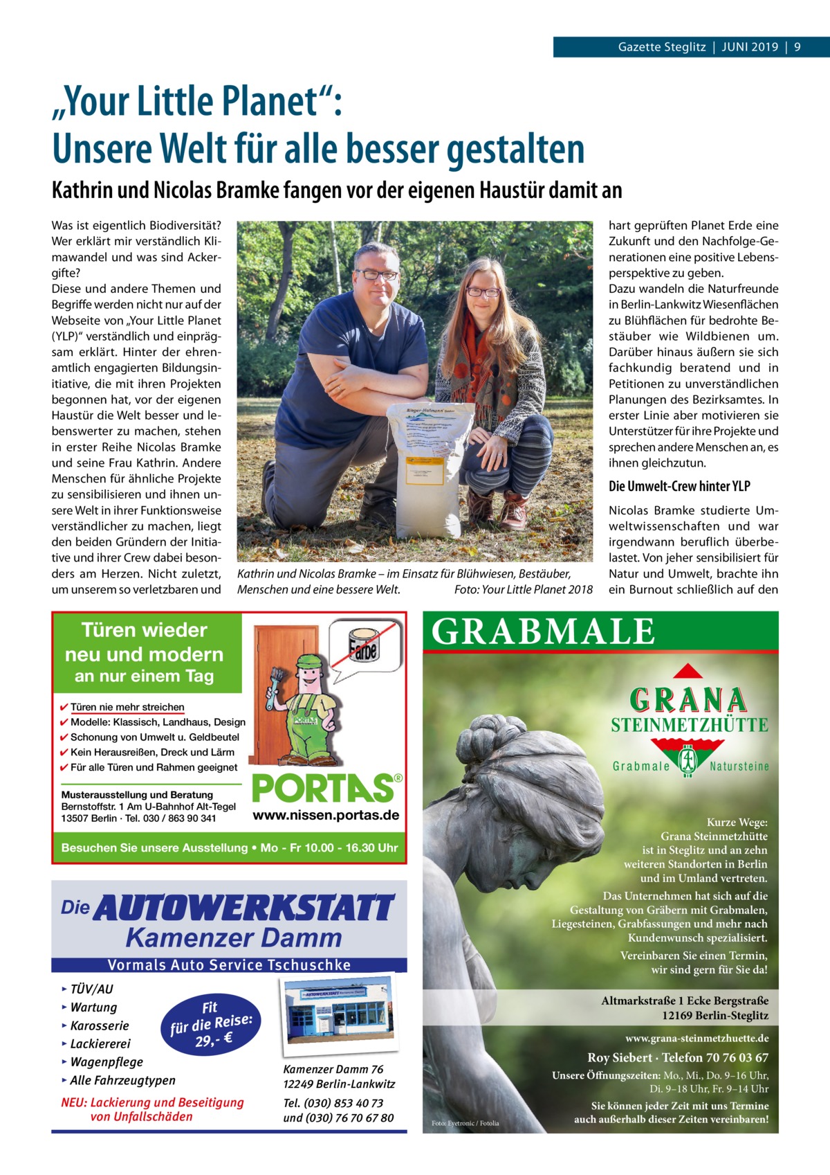 Gazette Steglitz  |  Juni 2019  |  9  „Your Little Planet“: Unsere Welt für alle besser gestalten Kathrin und Nicolas Bramke fangen vor der eigenen Haustür damit an Was ist eigentlich Biodiversität? Wer erklärt mir verständlich Klimawandel und was sind Ackergifte? Diese und andere Themen und Begriffe werden nicht nur auf der Webseite von „Your Little Planet (YLP)“ verständlich und einprägsam erklärt. Hinter der ehrenamtlich engagierten Bildungsinitiative, die mit ihren Projekten begonnen hat, vor der eigenen Haustür die Welt besser und lebenswerter zu machen, stehen in erster Reihe Nicolas Bramke und seine Frau Kathrin. Andere Menschen für ähnliche Projekte zu sensibilisieren und ihnen unsere Welt in ihrer Funktionsweise verständlicher zu machen, liegt den beiden Gründern der Initiative und ihrer Crew dabei besonders am Herzen. Nicht zuletzt, um unserem so verletzbaren und  hart geprüften Planet Erde eine Zukunft und den Nachfolge-Generationen eine positive Lebensperspektive zu geben. Dazu wandeln die Naturfreunde in Berlin-Lankwitz Wiesenflächen zu Blühflächen für bedrohte Bestäuber wie Wildbienen um. Darüber hinaus äußern sie sich fachkundig beratend und in Petitionen zu unverständlichen Planungen des Bezirksamtes. In erster Linie aber motivieren sie Unterstützer für ihre Projekte und sprechen andere Menschen an, es ihnen gleichzutun.  Die Umwelt-Crew hinter YLP  Kathrin und Nicolas Bramke – im Einsatz für Blühwiesen, Bestäuber, Menschen und eine bessere Welt.� Foto: Your Little Planet 2018  Nicolas Bramke studierte Umweltwissenschaften und war irgendwann beruflich überbelastet. Von jeher sensibilisiert für Natur und Umwelt, brachte ihn ein Burnout schließlich auf den  GRABMALE  Türen wieder neu und modern an nur einem Tag  ✔ Türen nie mehr streichen  STEINMETZHÜTTE  ✔ Modelle: Klassisch, Landhaus, Design ✔ Schonung von Umwelt u. Geldbeutel ✔ Kein Herausreißen, Dreck und Lärm  Grabmale  ✔ Für alle Türen und Rahmen geeignet Musterausstellung und Beratung Bernstoffstr. 1 Am U-Bahnhof Alt-Tegel 13507 Berlin · Tel. 030 / 863 90 341  www.nissen.portas.de  Kurze Wege: Grana Steinmetzhütte ist in Steglitz und an zehn weiteren Standorten in Berlin und im Umland vertreten.  Besuchen Sie unsere Ausstellung • Mo - Fr 10.00 - 16.30 Uhr  Die  AUTOWERKSTATT  Das Unternehmen hat sich auf die Gestaltung von Gräbern mit Grabmalen, Liegesteinen, Grabfassungen und mehr nach Kundenwunsch spezialisiert.  Kamenzer Damm  Vereinbaren Sie einen Termin, wir sind gern für Sie da!  Vormals Auto Service Tschuschke ▸ TÜV/AU ▸ Wartung Fit Reise: ▸ Karosserie ie d r fü 29,- € ▸ Lackiererei ▸ Wagenpflege ▸ Alle Fahrzeugtypen  Kamenzer Damm 76 12249 Berlin-Lankwitz  NEU: Lackierung und Beseitigung von Unfallschäden  Tel. (030) 853 40 73 und (030) 76 70 67 80  Natursteine  Altmarkstraße 1 Ecke Bergstraße 12169 Berlin-Steglitz www.grana-steinmetzhuette.de  Roy Siebert · Telefon 70 76 03 67 Unsere Öffnungszeiten: Mo., Mi., Do. 9–16 Uhr, Di. 9–18 Uhr, Fr. 9–14 Uhr Foto: Eyetronic / Fotolia  Sie können jeder Zeit mit uns Termine auch außerhalb dieser Zeiten vereinbaren!