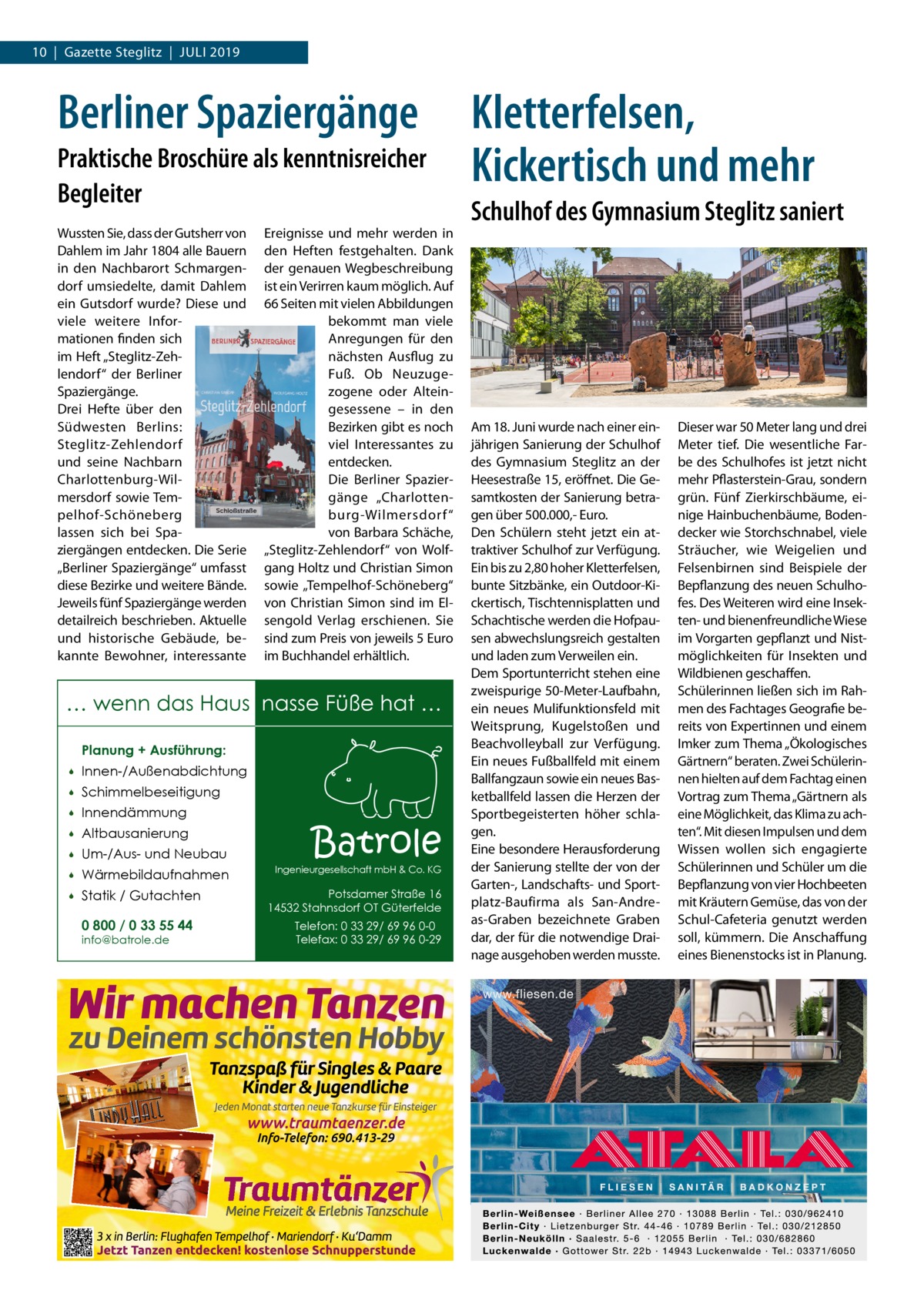 10  |  Gazette Steglitz  |  Juli 2019  Berliner Spaziergänge Praktische Broschüre als kenntnisreicher Begleiter Wussten Sie, dass der Gutsherr von Dahlem im Jahr 1804 alle Bauern in den Nachbarort Schmargendorf umsiedelte, damit Dahlem ein Gutsdorf wurde? Diese und viele weitere Informationen finden sich im Heft „Steglitz-Zehlendorf“ der Berliner Spaziergänge. Drei Hefte über den Südwesten Berlins: Steglitz-Zehlendorf und seine Nachbarn Charlottenburg-Wilmersdorf sowie Tempelhof-Schöneberg lassen sich bei Spaziergängen entdecken. Die Serie „Berliner Spaziergänge“ umfasst diese Bezirke und weitere Bände. Jeweils fünf Spaziergänge werden detailreich beschrieben. Aktuelle und historische Gebäude, bekannte Bewohner, interessante  Ereignisse und mehr werden in den Heften festgehalten. Dank der genauen Wegbeschreibung ist ein Verirren kaum möglich. Auf 66 Seiten mit vielen Abbildungen bekommt man viele Anregungen für den nächsten Ausflug zu Fuß. Ob Neuzugezogene oder Alteingesessene – in den Bezirken gibt es noch viel Interessantes zu entdecken. Die Berliner Spaziergänge „Charlottenburg-Wilmersdorf “ von Barbara Schäche, „Steglitz-Zehlendorf“ von Wolfgang Holtz und Christian Simon sowie „Tempelhof-Schöneberg“ von Christian Simon sind im Elsengold Verlag erschienen. Sie sind zum Preis von jeweils 5 Euro im Buchhandel erhältlich.  … wenn das Haus nasse Füße hat … Planung + Ausführung:   Innen-/Außenabdichtung    Schimmelbeseitigung    Innendämmung    Altbausanierung    Um-/Aus- und Neubau    Wärmebildaufnahmen    Statik / Gutachten 0 800 / 0 33 55 44 info@batrole.de  Batrole  Ingenieurgesellschaft mbH & Co. KG  Potsdamer Straße 16 14532 Stahnsdorf OT Güterfelde Telefon: 0 33 29/ 69 96 0-0 Telefax: 0 33 29/ 69 96 0-29  Kletterfelsen, Kickertisch und mehr Schulhof des Gymnasium Steglitz saniert  Am 18. Juni wurde nach einer einjährigen Sanierung der Schulhof des Gymnasium Steglitz an der Heesestraße 15, eröffnet. Die Gesamtkosten der Sanierung betragen über 500.000,- Euro. Den Schülern steht jetzt ein attraktiver Schulhof zur Verfügung. Ein bis zu 2,80 hoher Kletterfelsen, bunte Sitzbänke, ein Outdoor-Kickertisch, Tischtennisplatten und Schachtische werden die Hofpausen abwechslungsreich gestalten und laden zum Verweilen ein. Dem Sportunterricht stehen eine zweispurige 50-Meter-Laufbahn, ein neues Mulifunktionsfeld mit Weitsprung, Kugelstoßen und Beachvolleyball zur Verfügung. Ein neues Fußballfeld mit einem Ballfangzaun sowie ein neues Basketballfeld lassen die Herzen der Sportbegeisterten höher schlagen. Eine besondere Herausforderung der Sanierung stellte der von der Garten-, Landschafts- und Sportplatz-Baufirma als San-Andreas-Graben bezeichnete Graben dar, der für die notwendige Drainage ausgehoben werden musste.  Dieser war 50 Meter lang und drei Meter tief. Die wesentliche Farbe des Schulhofes ist jetzt nicht mehr Pflasterstein-Grau, sondern grün. Fünf Zierkirschbäume, einige Hainbuchenbäume, Bodendecker wie Storchschnabel, viele Sträucher, wie Weigelien und Felsenbirnen sind Beispiele der Bepflanzung des neuen Schulhofes. Des Weiteren wird eine Insekten- und bienenfreundliche Wiese im Vorgarten gepflanzt und Nistmöglichkeiten für Insekten und Wildbienen geschaffen. Schülerinnen ließen sich im Rahmen des Fachtages Geografie bereits von Expertinnen und einem Imker zum Thema „Ökologisches Gärtnern“ beraten. Zwei Schülerinnen hielten auf dem Fachtag einen Vortrag zum Thema „Gärtnern als eine Möglichkeit, das Klima zu achten“. Mit diesen Impulsen und dem Wissen wollen sich engagierte Schülerinnen und Schüler um die Bepflanzung von vier Hochbeeten mit Kräutern Gemüse, das von der Schul-Cafeteria genutzt werden soll, kümmern. Die Anschaffung eines Bienenstocks ist in Planung.