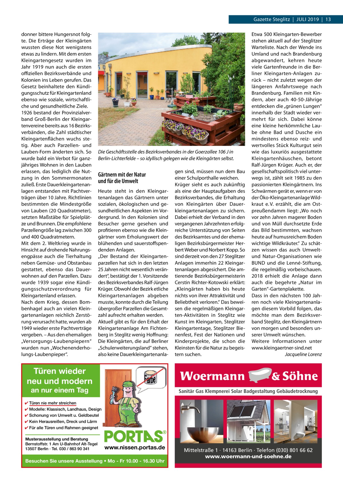 Gazette Steglitz  |  Juli 2019  |  13 donner bittere Hungersnot folgte. Die Erträge der Kleingärten wussten diese Not wenigstens etwas zu lindern. Mit dem ersten Kleingartengesetz wurden im Jahr  1919 nun auch die ersten offiziellen Bezirksverbände und Kolonien ins Leben gerufen. Das Gesetz beinhaltete den Kündigungsschutz für Kleingartenland ebenso wie soziale, wirtschaftliche und gesundheitliche Ziele. 1926 bestand der Provinzialverband Groß-Berlin der Kleingartenvereine bereits aus 16 Bezirksverbänden, die Zahl städtischer Kleingartenflächen wuchs stetig. Aber auch Parzellen- und Lauben-Form änderten sich. So wurde bald ein Verbot für ganzjähriges Wohnen in den Lauben erlassen, das lediglich die Nutzung in den Sommermonaten zuließ. Erste Dauerkleingartenanlagen entstanden mit Pachtverträgen über 10 Jahre. Richtlinien bestimmten die Mindestgröße von Lauben (20 Quadratmeter), setzten Maßstäbe für Spielplätze und Brunnen. Die empfohlene Parzellengröße lag zwischen 300 und 400 Quadratmetern. Mit dem 2. Weltkrieg wurde in Hinsicht auf drohende Nahrungsengpässe auch die Tierhaltung neben Gemüse- und Obstanbau gestattet, ebenso das Dauerwohnen auf den Parzellen. Dazu wurde 1939 sogar eine Kündigungsschutzverordnung für Kleingartenland erlassen. Nach dem Krieg, dessen Bombenhagel auch an vielen Kleingartenanlagen reichlich Zerstörung verursacht hatte, wurden ab 1949 wieder erste Pachtverträge vergeben. – Aus den ehemaligen „Versorgungs-Laubenpiepern“ wurden nun „Wochenenderholungs-Laubenpieper“.  Die Geschäftsstelle des Bezirksverbandes in der Goerzallee 106 J in Berlin-Lichterfelde – so idyllisch gelegen wie die Kleingärten selbst.  Gärtnern mit der Natur und für die Umwelt Heute steht in den Kleingartenanlagen das Gärtnern unter sozialen, ökologischen und gesundheitlichen Aspekten im Vordergrund. In den Kolonien sind Besucher gerne gesehen und profitieren ebenso wie die Kleingärtner vom Erholungswert der blühenden und sauerstoffspendenden Anlagen. „Der Bestand der Kleingartenparzellen hat sich in den letzten 25 Jahren nicht wesentlich verändert“, bestätigt der 1. Vorsitzende des Bezirksverbandes Ralf-Jürgen Krüger. Obwohl der Bezirk etliche Kleingartenanlagen abgeben musste, konnte durch die Teilung übergroßer Parzellen die Gesamtzahl aufrecht erhalten werden. Aktuell gibt es für den Erhalt der Kleingartenanlage Am Fichtenberg in Steglitz wenig Hoffnung: Die Kleingärten, die auf Berliner „Schulerweiterungsland“ stehen, also keine Dauerkleingartenanla gen sind, müssen nun dem Bau einer Schulporthalle weichen. Krüger sieht es auch zukünftig als eine der Hauptaufgaben des Bezirksverbandes, die Erhaltung von Kleingärten über Dauerkleingartenanlagen zu sichern. Dabei erhielt der Verband in den vergangenen Jahrzehnten erfolgreiche Unterstützung von Seiten des Bezirksamtes und der ehemaligen Bezirksbürgermeister Herbert Weber und Norbert Kopp. So sind derzeit von den 27 Steglitzer Anlagen immerhin 22 Kleingartenanlagen abgesichert. Die amtierende Bezirksbürgermeisterin Cerstin Richter-Kotowski erklärt: „Kleingärten haben bis heute nichts von ihrer Attraktivität und Beliebtheit verloren.“ Das beweisen die regelmäßigen Kleingarten-Aktivitäten in Steglitz wie Kunst im Kleingarten, Steglitzer Kleingartentage, Steglitzer Bienenfest, Fest der Nationen und Kinderprojekte, die schon die Kleinsten für die Natur zu begeistern suchen.  Etwa 500 Kleingarten-Bewerber stehen aktuell auf der Steglitzer Warteliste. Nach der Wende ins Umland und nach Brandenburg abgewandert, kehren heute viele Gartenfreunde in die Berliner Kleingarten-Anlagen zurück – nicht zuletzt wegen der längeren Anfahrtswege nach Brandenburg. Familien mit Kindern, aber auch 40-50-Jährige entdecken die „grünen Lungen“ innerhalb der Stadt wieder vermehrt für sich. Dabei könne eine kleine herkömmliche Laube ohne Bad und Dusche ein mindestens ebenso reiz- und wertvolles Stück Kulturgut sein wie das luxuriös ausgestattete Kleingartenhäuschen, betont Ralf-Jürgen Krüger. Auch er, der gesellschaftspolitisch viel unterwegs ist, zählt seit 1985 zu den passionierten Kleingärtnern. Ins Schwärmen gerät er, wenn er von der Öko-Kleingartenanlage Wildkraut e. V. erzählt, die am Ostpreußendamm liegt: „Wo noch vor zehn Jahren magerer Boden und von Müll durchsetzte Erde das Bild bestimmten, wachsen heute auf humusreichem Boden wichtige Wildkräuter.“ Zu schätzen wissen das auch Umweltund Natur-Organisationen wie BUND und die Lenné-Stiftung, die regelmäßig vorbeischauen. 2018 erhielt die Anlage dann auch die begehrte „Natur im Garten“-Gartenplakette. Dass in den nächsten 100  Jahren noch viele Kleingartenanlagen diesem Vorbild folgen, das möchte man dem Bezirksverband Steglitz, den Kleingärtnern von morgen und besonders unserer Umwelt wünschen. Weitere Informationen unter www.kleingaertner-sind.net � Jacqueline Lorenz  Türen wieder neu und modern an nur einem Tag  Sanitär Gas Klempnerei Solar Badgestaltung Gebäudetrocknung  ✔ Türen nie mehr streichen ✔ Modelle: Klassisch, Landhaus, Design ✔ Schonung von Umwelt u. Geldbeutel ✔ Kein Herausreißen, Dreck und Lärm ✔ Für alle Türen und Rahmen geeignet Musterausstellung und Beratung Bernstoffstr. 1 Am U-Bahnhof Alt-Tegel 13507 Berlin · Tel. 030 / 863 90 341  www.nissen.portas.de  Besuchen Sie unsere Ausstellung • Mo - Fr 10.00 - 16.30 Uhr  Mittelstraße 1 · 14163 Berlin · Telefon (030) 801 66 62 www.woermann-und-soehne.de