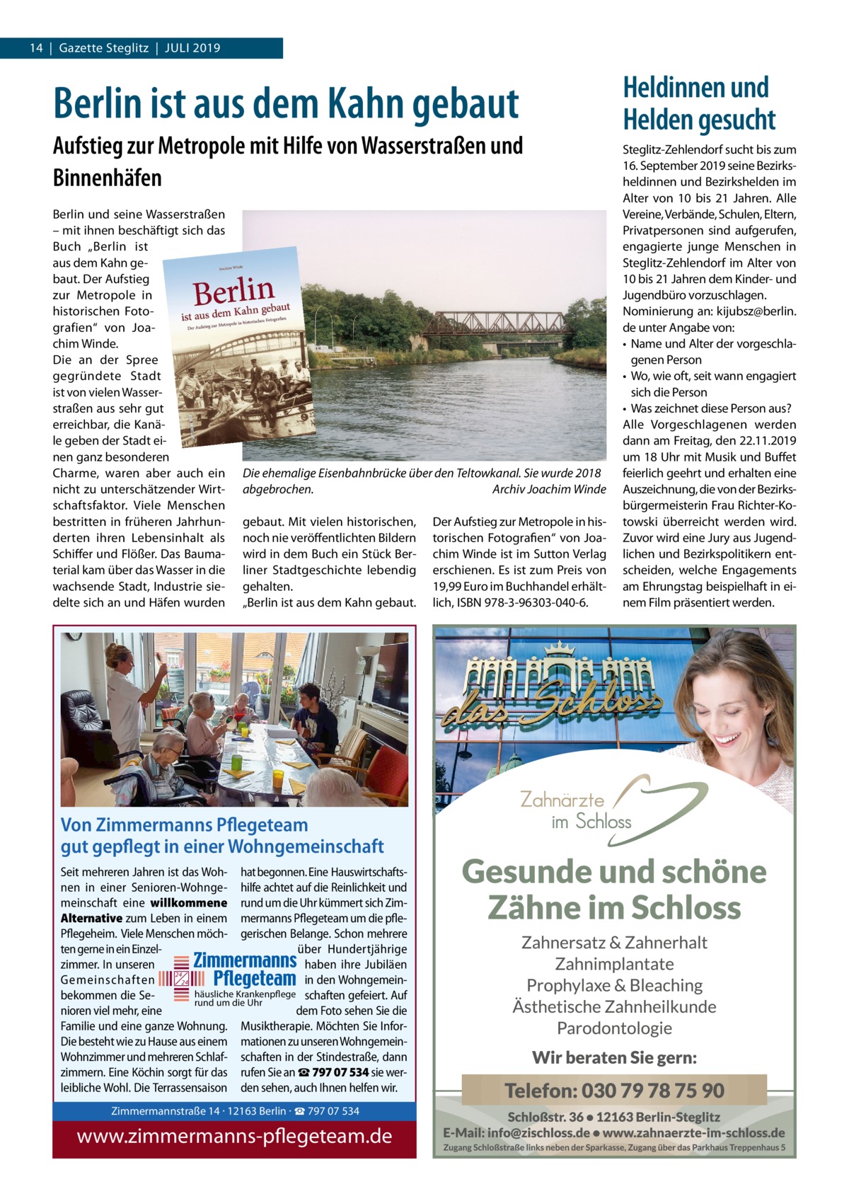 14  |  Gazette Steglitz  |  Juli 2019  Berlin ist aus dem Kahn gebaut Aufstieg zur Metropole mit Hilfe von Wasserstraßen und Binnenhäfen Berlin und seine Wasserstraßen – mit ihnen beschäftigt sich das Buch „Berlin ist aus dem Kahn gebaut. Der Aufstieg zur Metropole in historischen Fotografien“ von Joachim Winde. Die an der Spree gegründete Stadt ist von vielen Wasserstraßen aus sehr gut erreichbar, die Kanäle geben der Stadt einen ganz besonderen Charme, waren aber auch ein nicht zu unterschätzender Wirtschaftsfaktor. Viele Menschen bestritten in früheren Jahrhunderten ihren Lebensinhalt als Schiffer und Flößer. Das Baumaterial kam über das Wasser in die wachsende Stadt, Industrie siedelte sich an und Häfen wurden  Die ehemalige Eisenbahnbrücke über den Teltowkanal. Sie wurde 2018 abgebrochen. � Archiv Joachim Winde gebaut. Mit vielen historischen, noch nie veröffentlichten Bildern wird in dem Buch ein Stück Berliner Stadtgeschichte lebendig gehalten. „Berlin ist aus dem Kahn gebaut.  Der Aufstieg zur Metropole in historischen Fotografien“ von Joachim Winde ist im Sutton Verlag erschienen. Es ist zum Preis von 19,99 Euro im Buchhandel erhältlich, ISBN 978-3-96303-040-6.  Von Zimmermanns Pflegeteam gut gepflegt in einer Wohngemeinschaft Seit mehreren Jahren ist das Woh- hat begonnen. Eine Hauswirtschaftsnen in einer Senioren-Wohnge- hilfe achtet auf die Reinlichkeit und meinschaft eine willkommene rund um die Uhr kümmert sich ZimAlternative zum Leben in einem mermanns Pflegeteam um die pflePflegeheim. Viele Menschen möch- gerischen Belange. Schon mehrere ten gerne in ein Einzelüber Hundertjährige Zimmermannstraße 14 · 12163 Berlin zimmer. In unseren haben ihre Jubiläen 24 Gemeinschaften inTel. den Wohngemein24 030 / 797 07 534 häusliche Krankenpflege schaften gefeiert. Auf bekommen die Sewww.zimmermanns-pflegeteam.de rund um die Uhr nioren viel mehr, eine dem Foto sehen Sie die Familie und eine ganze Wohnung. Musiktherapie. Möchten Sie InforDie besteht wie zu Hause aus einem mationen zu unseren WohngemeinWohnzimmer und mehreren Schlaf- schaften in der Stindestraße, dann zimmern. Eine Köchin sorgt für das rufen Sie an ☎ 797 07 534 sie werleibliche Wohl. Die Terrassensaison den sehen, auch Ihnen helfen wir. Zimmermannstraße 14 · 12163 Berlin · ☎ 797 07 534  www.zimmermanns-pflegeteam.de  Heldinnen und Helden gesucht Steglitz-Zehlendorf sucht bis zum 16. September 2019 seine Bezirksheldinnen und Bezirkshelden im Alter von 10 bis 21 Jahren. Alle Vereine, Verbände, Schulen, Eltern, Privatpersonen sind aufgerufen, engagierte junge Menschen in Steglitz-Zehlendorf im Alter von 10 bis 21 Jahren dem Kinder- und Jugendbüro vorzuschlagen. Nominierung an: kijubsz@berlin. de unter Angabe von: •	 Name und Alter der vorgeschlagenen Person •	 Wo, wie oft, seit wann engagiert sich die Person •	 Was zeichnet diese Person aus? Alle Vorgeschlagenen werden dann am Freitag, den 22.11.2019 um 18 Uhr mit Musik und Buffet feierlich geehrt und erhalten eine Auszeichnung, die von der Bezirksbürgermeisterin Frau Richter-Kotowski überreicht werden wird. Zuvor wird eine Jury aus Jugendlichen und Bezirkspolitikern entscheiden, welche Engagements am Ehrungstag beispielhaft in einem Film präsentiert werden.