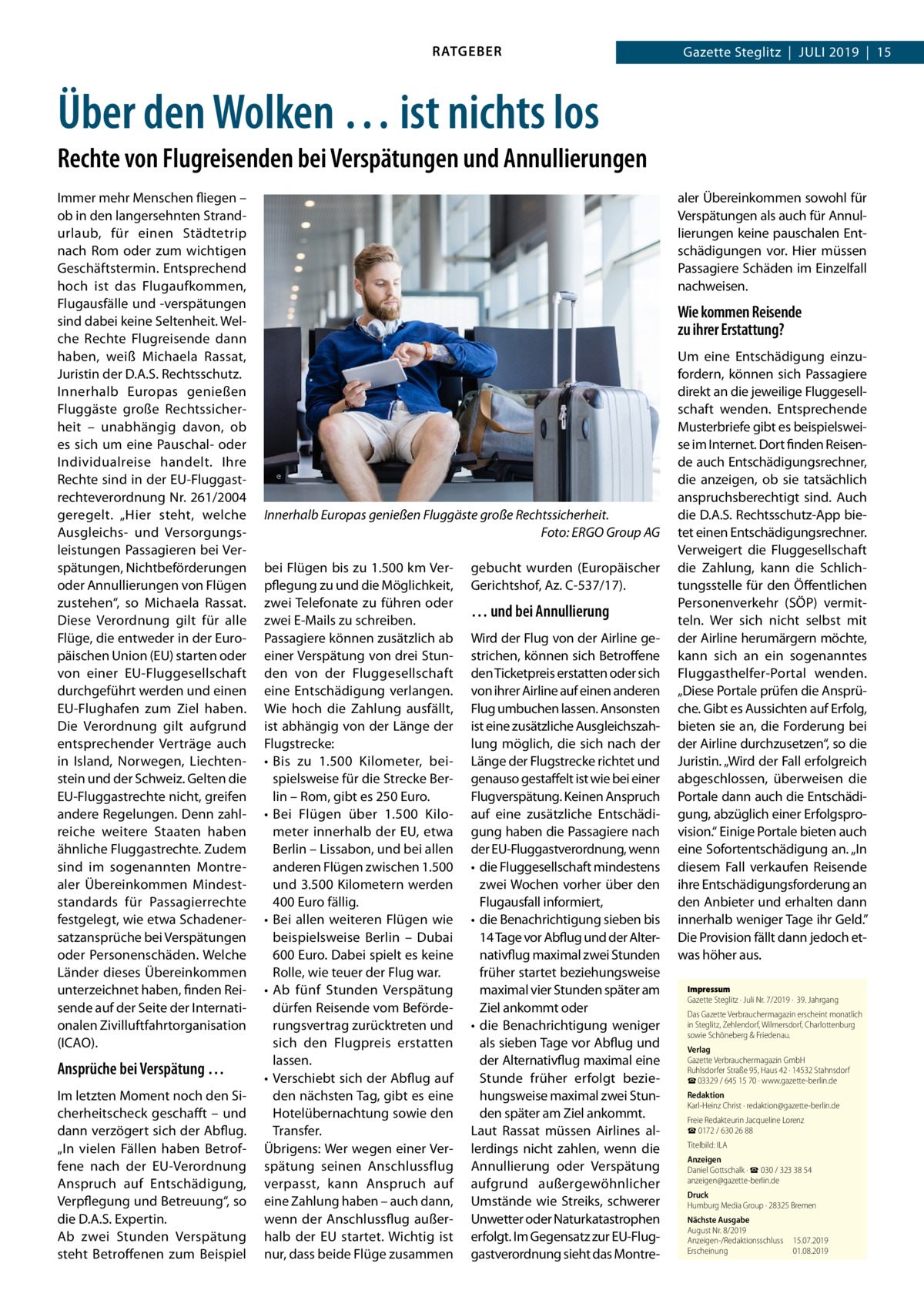 RATGEBER  Gazette Steglitz  |  Juli 2019  |  15  Über den Wolken … ist nichts los Rechte von Flugreisenden bei Verspätungen und Annullierungen Immer mehr Menschen fliegen – ob in den langersehnten Strand­ urlaub, für einen Städtetrip nach Rom oder zum wichtigen Geschäftstermin. Entsprechend hoch ist das Flugaufkommen, Flugausfälle und -verspätungen sind dabei keine Seltenheit. Welche Rechte Flugreisende dann haben, weiß Michaela Rassat, Juristin der D.A.S. Rechtsschutz. Innerhalb Europas genießen Fluggäste große Rechtssicherheit – unabhängig davon, ob es sich um eine Pauschal- oder Individualreise handelt. Ihre Rechte sind in der EU-Fluggastrechteverordnung Nr. 261/2004 geregelt. „Hier steht, welche Ausgleichs- und Versorgungsleistungen Passagieren bei Verspätungen, Nichtbeförderungen oder Annullierungen von Flügen zustehen“, so Michaela Rassat. Diese Verordnung gilt für alle Flüge, die entweder in der Europäischen Union (EU) starten oder von einer EU-Fluggesellschaft durchgeführt werden und einen EU-Flughafen zum Ziel haben. Die Verordnung gilt aufgrund entsprechender Verträge auch in Island, Norwegen, Liechtenstein und der Schweiz. Gelten die EU-Fluggastrechte nicht, greifen andere Regelungen. Denn zahlreiche weitere Staaten haben ähnliche Fluggastrechte. Zudem sind im sogenannten Montrealer Übereinkommen Mindeststandards für Passagierrechte festgelegt, wie etwa Schadenersatzansprüche bei Verspätungen oder Personenschäden. Welche Länder dieses Übereinkommen unterzeichnet haben, finden Reisende auf der Seite der Internationalen Zivilluftfahrtorganisation (ICAO).  Ansprüche bei Verspätung … Im letzten Moment noch den Sicherheitscheck geschafft – und dann verzögert sich der Abflug. „In vielen Fällen haben Betroffene nach der EU-Verordnung Anspruch auf Entschädigung, Verpflegung und Betreuung“, so die D.A.S. Expertin. Ab zwei Stunden Verspätung steht Betroffenen zum Beispiel  aler Übereinkommen sowohl für Verspätungen als auch für Annullierungen keine pauschalen Entschädigungen vor. Hier müssen Passagiere Schäden im Einzelfall nachweisen.  Wie kommen Reisende zu ihrer Erstattung?  Innerhalb Europas genießen Fluggäste große Rechtssicherheit. � Foto: ERGO Group AG bei Flügen bis zu 1.500 km Verpflegung zu und die Möglichkeit, zwei Telefonate zu führen oder zwei E-Mails zu schreiben. Passagiere können zusätzlich ab einer Verspätung von drei Stunden von der Fluggesellschaft eine Entschädigung verlangen. Wie hoch die Zahlung ausfällt, ist abhängig von der Länge der Flugstrecke: •	 Bis zu 1.500  Kilometer, beispielsweise für die Strecke Berlin – Rom, gibt es 250 Euro. •	 Bei Flügen über 1.500  Kilometer innerhalb der EU, etwa Berlin – Lissabon, und bei allen anderen Flügen zwischen 1.500 und 3.500 Kilometern werden 400 Euro fällig. •	 Bei allen weiteren Flügen wie beispielsweise Berlin – Dubai 600 Euro. Dabei spielt es keine Rolle, wie teuer der Flug war. •	 Ab fünf Stunden Verspätung dürfen Reisende vom Beförderungsvertrag zurücktreten und sich den Flugpreis erstatten lassen. •	 Verschiebt sich der Abflug auf den nächsten Tag, gibt es eine Hotelübernachtung sowie den Transfer. Übrigens: Wer wegen einer Verspätung seinen Anschlussflug verpasst, kann Anspruch auf eine Zahlung haben – auch dann, wenn der Anschlussflug außer­ halb der EU startet. Wichtig ist nur, dass beide Flüge zusammen  gebucht wurden (Europäischer Gerichtshof, Az. C-537/17).  … und bei Annullierung Wird der Flug von der Airline gestrichen, können sich Betroffene den Ticketpreis erstatten oder sich von ihrer Airline auf einen anderen Flug umbuchen lassen. Ansonsten ist eine zusätzliche Ausgleichszahlung möglich, die sich nach der Länge der Flugstrecke richtet und genauso gestaffelt ist wie bei einer Flugverspätung. Keinen Anspruch auf eine zusätzliche Entschädigung haben die Passagiere nach der EU-Fluggastverordnung, wenn •	 die Fluggesellschaft mindestens zwei Wochen vorher über den Flugausfall informiert, •	 die Benachrichtigung sieben bis 14 Tage vor Abflug und der Alternativflug maximal zwei Stunden früher startet beziehungsweise maximal vier Stunden später am Ziel ankommt oder •	 die Benachrichtigung weniger als sieben Tage vor Abflug und der Alternativflug maximal eine Stunde früher erfolgt beziehungsweise maximal zwei Stunden später am Ziel ankommt. Laut Rassat müssen Airlines allerdings nicht zahlen, wenn die Annullierung oder Verspätung aufgrund außergewöhnlicher Umstände wie Streiks, schwerer Unwetter oder Naturkatastrophen erfolgt. Im Gegensatz zur EU-Fluggastverordnung sieht das Montre Um eine Entschädigung einzufordern, können sich Passagiere direkt an die jeweilige Fluggesellschaft wenden. Entsprechende Musterbriefe gibt es beispielsweise im Internet. Dort finden Reisende auch Entschädigungsrechner, die anzeigen, ob sie tatsächlich anspruchsberechtigt sind. Auch die D.A.S. Rechtsschutz-App bietet einen Entschädigungsrechner. Verweigert die Fluggesellschaft die Zahlung, kann die Schlichtungsstelle für den Öffentlichen Personenverkehr (SÖP) vermitteln. Wer sich nicht selbst mit der Airline herumärgern möchte, kann sich an ein sogenanntes Fluggasthelfer-Portal wenden. „Diese Portale prüfen die Ansprüche. Gibt es Aussichten auf Erfolg, bieten sie an, die Forderung bei der Airline durchzusetzen“, so die Juristin. „Wird der Fall erfolgreich abgeschlossen, überweisen die Portale dann auch die Entschädigung, abzüglich einer Erfolgsprovision.“ Einige Portale bieten auch eine Sofortentschädigung an. „In diesem Fall verkaufen Reisende ihre Entschädigungsforderung an den Anbieter und erhalten dann innerhalb weniger Tage ihr Geld.” Die Provision fällt dann jedoch etwas höher aus. Impressum Gazette Steglitz · Juli Nr. 7/2019 ·  39. Jahrgang Das Gazette Verbrauchermagazin erscheint monatlich in Steglitz, Zehlendorf, Wilmersdorf, Charlottenburg sowie Schöneberg & Friedenau. Verlag Gazette Verbrauchermagazin GmbH Ruhlsdorfer Straße 95, Haus 42 · 14532 Stahnsdorf ☎ 03329 / 645 15 70 · www.gazette-berlin.de Redaktion Karl-Heinz Christ · redaktion@gazette-berlin.de Freie Redakteurin Jacqueline Lorenz ☎ 0172 / 630 26 88 Titelbild: ILA Anzeigen Daniel Gottschalk · ☎ 030 / 323 38 54 anzeigen@gazette-berlin.de Druck Humburg Media Group · 28325 Bremen Nächste Ausgabe August Nr. 8/2019 Anzeigen-/Redaktionsschluss	15.07.2019 Erscheinung	01.08.2019