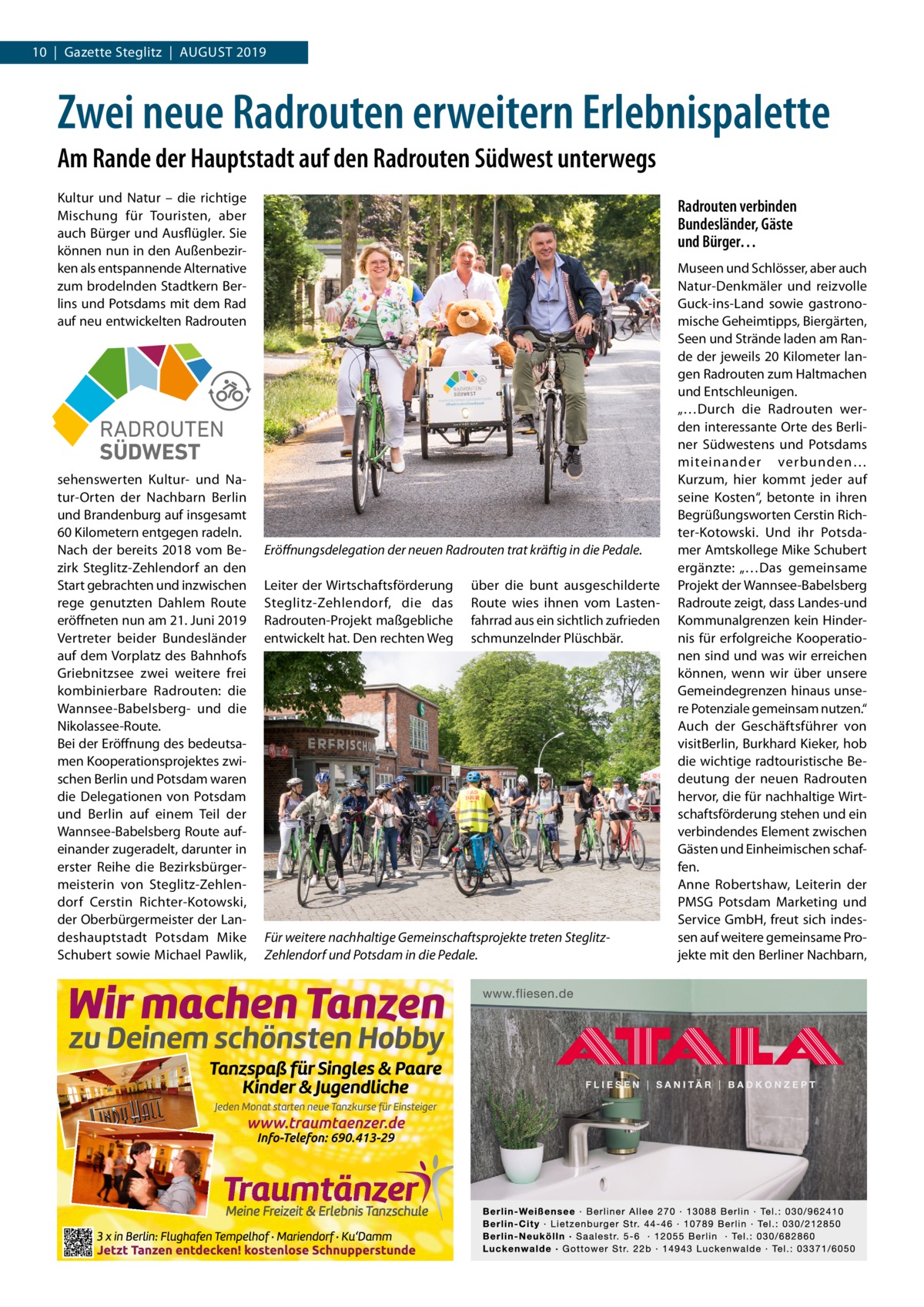 10  |  Gazette Steglitz  |  August 2019  Zwei neue Radrouten erweitern Erlebnispalette Am Rande der Hauptstadt auf den Radrouten Südwest unterwegs Kultur und Natur – die richtige Mischung für Touristen, aber auch Bürger und Ausflügler. Sie können nun in den Außenbezirken als entspannende Alternative zum brodelnden Stadtkern Berlins und Potsdams mit dem Rad auf neu entwickelten Radrouten  Radrouten verbinden Bundesländer, Gäste und Bürger…  RADROUTEN SÜDWEST sehenswerten Kultur- und Natur-Orten der Nachbarn Berlin und Brandenburg auf insgesamt 60 Kilometern entgegen radeln. Nach der bereits 2018 vom Bezirk Steglitz-Zehlendorf an den Start gebrachten und inzwischen rege genutzten Dahlem Route eröffneten nun am 21. Juni 2019 Vertreter beider Bundesländer auf dem Vorplatz des Bahnhofs Griebnitzsee zwei weitere frei kombinierbare Radrouten: die Wannsee-Babelsberg- und die Nikolassee-Route. Bei der Eröffnung des bedeutsamen Kooperationsprojektes zwischen Berlin und Potsdam waren die Delegationen von Potsdam und Berlin auf einem Teil der Wannsee-Babelsberg Route aufeinander zugeradelt, darunter in erster Reihe die Bezirksbürgermeisterin von Steglitz-Zehlendorf Cerstin Richter-Kotowski, der Oberbürgermeister der Landeshauptstadt Potsdam Mike Schubert sowie Michael Pawlik,  Eröffnungsdelegation der neuen Radrouten trat kräftig in die Pedale. Leiter der Wirtschaftsförderung Steglitz-Zehlendorf, die das Radrouten-Projekt maßgebliche entwickelt hat. Den rechten Weg  über die bunt ausgeschilderte Route wies ihnen vom Lastenfahrrad aus ein sichtlich zufrieden schmunzelnder Plüschbär.  Für weitere nachhaltige Gemeinschaftsprojekte treten SteglitzZehlendorf und Potsdam in die Pedale.  Museen und Schlösser, aber auch Natur-Denkmäler und reizvolle Guck-ins-Land sowie gastronomische Geheimtipps, Biergärten, Seen und Strände laden am Rande der jeweils 20 Kilometer langen Radrouten zum Haltmachen und Entschleunigen. „…Durch die Radrouten werden interessante Orte des Berliner Südwestens und Potsdams miteinander verbunden… Kurzum, hier kommt jeder auf seine Kosten“, betonte in ihren Begrüßungsworten Cerstin Richter-Kotowski. Und ihr Potsdamer Amtskollege Mike Schubert ergänzte: „…Das gemeinsame Projekt der Wannsee-Babelsberg Radroute zeigt, dass Landes-und Kommunalgrenzen kein Hindernis für erfolgreiche Kooperationen sind und was wir erreichen können, wenn wir über unsere Gemeindegrenzen hinaus unsere Potenziale gemeinsam nutzen.“ Auch der Geschäftsführer von visitBerlin, Burkhard Kieker, hob die wichtige radtouristische Bedeutung der neuen Radrouten hervor, die für nachhaltige Wirtschaftsförderung stehen und ein verbindendes Element zwischen Gästen und Einheimischen schaffen. Anne Robertshaw, Leiterin der PMSG Potsdam Marketing und Service GmbH, freut sich indessen auf weitere gemeinsame Projekte mit den Berliner Nachbarn,