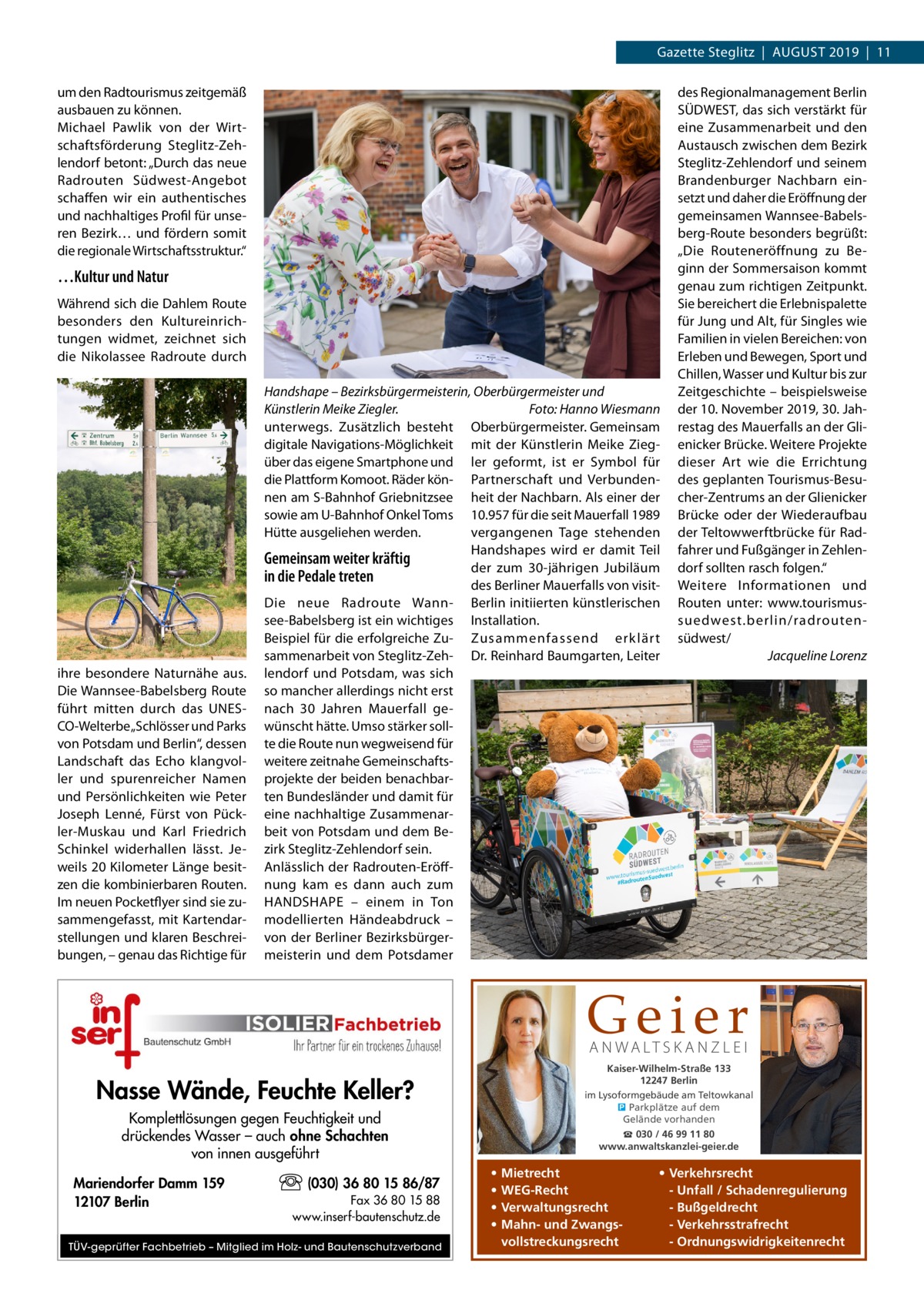 Gazette Steglitz  |  August 2019  |  11 um den Radtourismus zeitgemäß ausbauen zu können. Michael Pawlik von der Wirtschaftsförderung Steglitz-Zehlendorf betont: „Durch das neue Radrouten Südwest-Angebot schaffen wir ein authentisches und nachhaltiges Profil für unseren Bezirk… und fördern somit die regionale Wirtschaftsstruktur.“  …Kultur und Natur Während sich die Dahlem Route besonders den Kultureinrichtungen widmet, zeichnet sich die Nikolassee Radroute durch  ihre besondere Naturnähe aus. Die Wannsee-Babelsberg Route führt mitten durch das UNESCO-Welterbe „Schlösser und Parks von Potsdam und Berlin“, dessen Landschaft das Echo klangvoller und spurenreicher Namen und Persönlichkeiten wie Peter Joseph Lenné, Fürst von Pückler-Muskau und Karl Friedrich Schinkel widerhallen lässt. Jeweils 20 Kilometer Länge besitzen die kombinierbaren Routen. Im neuen Pocketflyer sind sie zusammengefasst, mit Kartendarstellungen und klaren Beschreibungen, – genau das Richtige für  Handshape – Bezirksbürgermeisterin, Oberbürgermeister und Künstlerin Meike Ziegler.� Foto: Hanno Wiesmann unterwegs. Zusätzlich besteht Oberbürgermeister. Gemeinsam digitale Navigations-Möglichkeit mit der Künstlerin Meike Ziegüber das eigene Smartphone und ler geformt, ist er Symbol für die Plattform Komoot. Räder kön- Partnerschaft und Verbundennen am S-Bahnhof Griebnitzsee heit der Nachbarn. Als einer der sowie am U-Bahnhof Onkel Toms 10.957 für die seit Mauerfall 1989 vergangenen Tage stehenden Hütte ausgeliehen werden. Handshapes wird er damit Teil Gemeinsam weiter kräftig der zum 30-jährigen Jubiläum in die Pedale treten des Berliner Mauerfalls von visitDie neue Radroute Wann- Berlin initiierten künstlerischen see-Babelsberg ist ein wichtiges Installation. Beispiel für die erfolgreiche Zu- Zusammenfassend erklär t sammenarbeit von Steglitz-Zeh- Dr. Reinhard Baumgarten, Leiter lendorf und Potsdam, was sich so mancher allerdings nicht erst nach 30  Jahren Mauerfall gewünscht hätte. Umso stärker sollte die Route nun wegweisend für weitere zeitnahe Gemeinschaftsprojekte der beiden benachbarten Bundesländer und damit für eine nachhaltige Zusammenarbeit von Potsdam und dem Bezirk Steglitz-Zehlendorf sein. Anlässlich der Radrouten-Eröffnung kam es dann auch zum HANDSHAPE – einem in Ton modellierten Händeabdruck – von der Berliner Bezirksbürgermeisterin und dem Potsdamer  des Regionalmanagement Berlin SÜDWEST, das sich verstärkt für eine Zusammenarbeit und den Austausch zwischen dem Bezirk Steglitz-Zehlendorf und seinem Brandenburger Nachbarn einsetzt und daher die Eröffnung der gemeinsamen Wannsee-Babelsberg-Route besonders begrüßt: „Die Routeneröffnung zu Beginn der Sommersaison kommt genau zum richtigen Zeitpunkt. Sie bereichert die Erlebnispalette für Jung und Alt, für Singles wie Familien in vielen Bereichen: von Erleben und Bewegen, Sport und Chillen, Wasser und Kultur bis zur Zeitgeschichte – beispielsweise der 10. November 2019, 30. Jahrestag des Mauerfalls an der Glienicker Brücke. Weitere Projekte dieser Art wie die Errichtung des geplanten Tourismus-Besucher-Zentrums an der Glienicker Brücke oder der Wiederaufbau der Teltowwerftbrücke für Radfahrer und Fußgänger in Zehlendorf sollten rasch folgen.“ Weitere Informationen und Routen unter: www.tourismussuedwest.berlin/radroutensüdwest/ � Jacqueline Lorenz  Geier A N WA LT S K A N Z L E I  Kaiser-Wilhelm-Straße 133 12247 Berlin im Lysoformgebäude am Teltowkanal � Parkplätze auf dem Gelände vorhanden  Nasse Wände, Feuchte Keller? Komplettlösungen gegen Feuchtigkeit und drückendes Wasser – auch ohne Schachten von innen ausgeführt Mariendorfer Damm 159 12107 Berlin  (030) 36 80 15 86/87 Fax 36 80 15 88 www.inserf-bautenschutz.de  TÜV-geprüfter Fachbetrieb – Mitglied im Holz- und Bautenschutzverband  ☎ 030 / 46 99 11 80 www.anwaltskanzlei-geier.de  • • • •  Mietrecht WEG-Recht Verwaltungsrecht Mahn- und Zwangsvollstreckungsrecht  • Verkehrsrecht - Unfall / Schadenregulierung - Bußgeldrecht - Verkehrsstrafrecht - Ordnungswidrigkeitenrecht