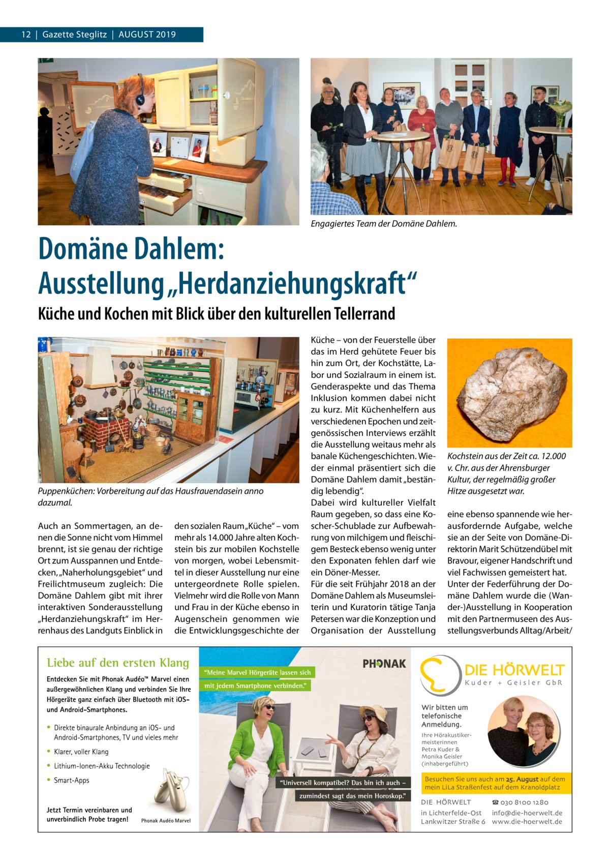 12  |  Gazette Steglitz  |  August 2019  Engagiertes Team der Domäne Dahlem.  Domäne Dahlem: Ausstellung „Herdanziehungskraft“ Küche und Kochen mit Blick über den kulturellen Tellerrand  Puppenküchen: Vorbereitung auf das Hausfrauendasein anno dazumal. Auch an Sommertagen, an denen die Sonne nicht vom Himmel brennt, ist sie genau der richtige Ort zum Ausspannen und Entdecken, „Naherholungsgebiet“ und Freilichtmuseum zugleich: Die Domäne Dahlem gibt mit ihrer interaktiven Sonderausstellung „Herdanziehungskraft“ im Herrenhaus des Landguts Einblick in  den sozialen Raum „Küche“ – vom mehr als 14.000 Jahre alten Kochstein bis zur mobilen Kochstelle von morgen, wobei Lebensmittel in dieser Ausstellung nur eine untergeordnete Rolle spielen. Vielmehr wird die Rolle von Mann und Frau in der Küche ebenso in Augenschein genommen wie die Entwicklungsgeschichte der  Küche – von der Feuerstelle über das im Herd gehütete Feuer bis hin zum Ort, der Kochstätte, Labor und Sozialraum in einem ist. Genderaspekte und das Thema Inklusion kommen dabei nicht zu kurz. Mit Küchenhelfern aus verschiedenen Epochen und zeitgenössischen Interviews erzählt die Ausstellung weitaus mehr als banale Küchengeschichten. Wieder einmal präsentiert sich die Domäne Dahlem damit „beständig lebendig“. Dabei wird kultureller Vielfalt Raum gegeben, so dass eine Koscher-Schublade zur Aufbewahrung von milchigem und fleischigem Besteck ebenso wenig unter den Exponaten fehlen darf wie ein Döner-Messer. Für die seit Frühjahr 2018 an der Domäne Dahlem als Museumsleiterin und Kuratorin tätige Tanja Petersen war die Konzeption und Organisation der Ausstellung  Kochstein aus der Zeit ca. 12.000 v. Chr. aus der Ahrensburger Kultur, der regelmäßig großer Hitze ausgesetzt war. eine ebenso spannende wie herausfordernde Aufgabe, welche sie an der Seite von Domäne-Direktorin Marit Schützendübel mit Bravour, eigener Handschrift und viel Fachwissen gemeistert hat. Unter der Federführung der Domäne Dahlem wurde die (Wander-)Ausstellung in Kooperation mit den Partnermuseen des Ausstellungsverbunds Alltag/Arbeit/  Wir bitten um telefonische Anmeldung. Ihre Hörakustikermeisterinnen Petra Kuder & Monika Geisler (inhabergeführt)  Besuchen Sie uns auch am 25. August auf dem mein LiLa Straßenfest auf dem Kranoldplatz  DIE HÖRWELT  ☎ 030 8100 1280  in Lichterfelde-Ost info@die-hoerwelt.de Lankwitzer Straße 6 www.die-hoerwelt.de