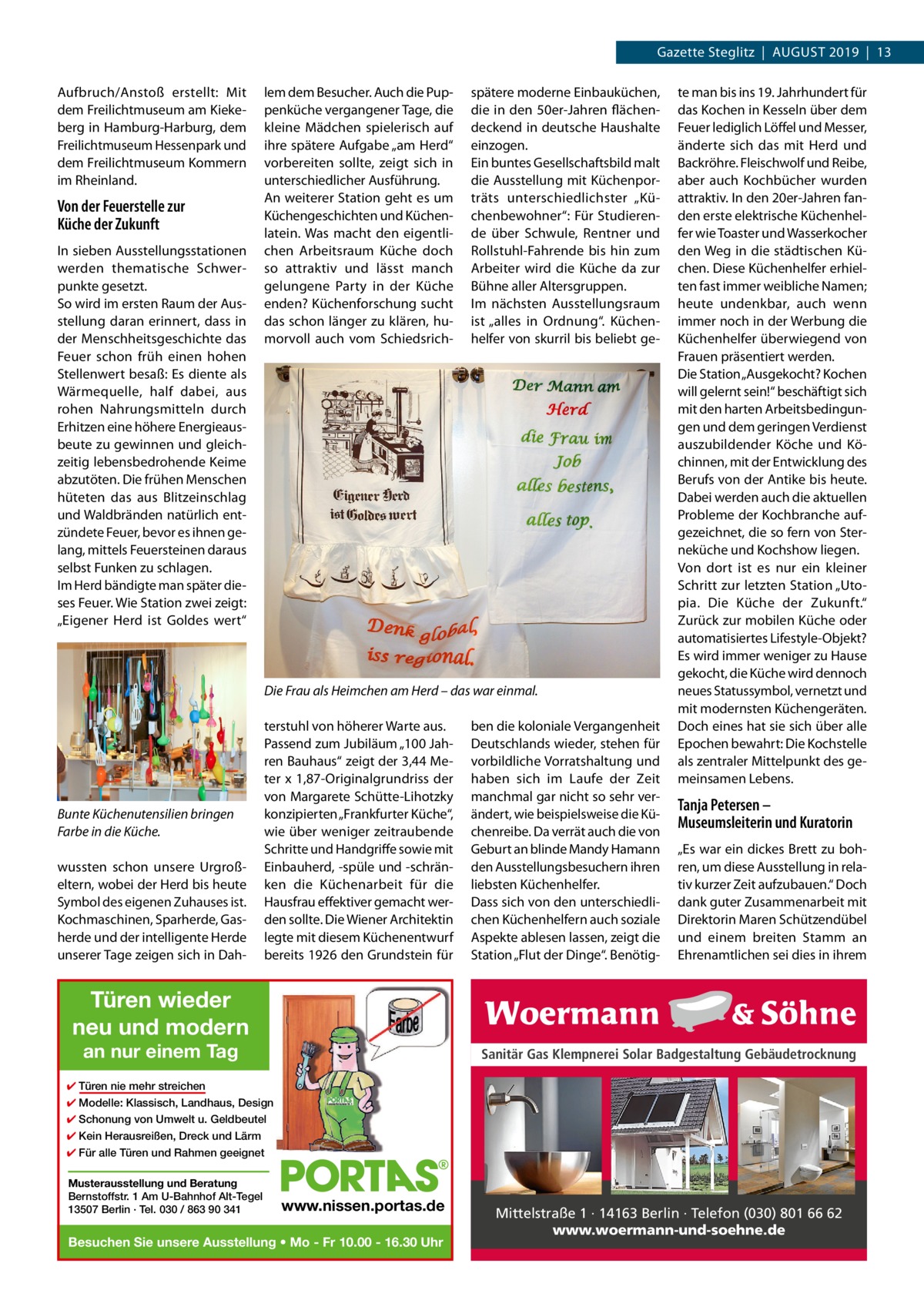 Gazette Steglitz  |  August 2019  |  13 Aufbruch/Anstoß erstellt: Mit dem Freilichtmuseum am Kiekeberg in Hamburg-Harburg, dem Freilichtmuseum Hessenpark und dem Freilichtmuseum Kommern im Rheinland.  Von der Feuerstelle zur Küche der Zukunft In sieben Ausstellungsstationen werden thematische Schwerpunkte gesetzt. So wird im ersten Raum der Ausstellung daran erinnert, dass in der Menschheitsgeschichte das Feuer schon früh einen hohen Stellenwert besaß: Es diente als Wärmequelle, half dabei, aus rohen Nahrungsmitteln durch Erhitzen eine höhere Energieausbeute zu gewinnen und gleichzeitig lebensbedrohende Keime abzutöten. Die frühen Menschen hüteten das aus Blitzeinschlag und Waldbränden natürlich entzündete Feuer, bevor es ihnen gelang, mittels Feuersteinen daraus selbst Funken zu schlagen. Im Herd bändigte man später dieses Feuer. Wie Station zwei zeigt: „Eigener Herd ist Goldes wert“  lem dem Besucher. Auch die Puppenküche vergangener Tage, die kleine Mädchen spielerisch auf ihre spätere Aufgabe „am Herd“ vorbereiten sollte, zeigt sich in unterschiedlicher Ausführung. An weiterer Station geht es um Küchengeschichten und Küchenlatein. Was macht den eigentlichen Arbeitsraum Küche doch so attraktiv und lässt manch gelungene Party in der Küche enden? Küchenforschung sucht das schon länger zu klären, humorvoll auch vom Schiedsrich spätere moderne Einbauküchen, die in den 50er-Jahren flächendeckend in deutsche Haushalte einzogen. Ein buntes Gesellschaftsbild malt die Ausstellung mit Küchenporträts unterschiedlichster „Küchenbewohner“: Für Studierende über Schwule, Rentner und Rollstuhl-Fahrende bis hin zum Arbeiter wird die Küche da zur Bühne aller Altersgruppen. Im nächsten Ausstellungsraum ist „alles in Ordnung“. Küchenhelfer von skurril bis beliebt ge Die Frau als Heimchen am Herd – das war einmal.  Bunte Küchenutensilien bringen Farbe in die Küche. wussten schon unsere Urgroßeltern, wobei der Herd bis heute Symbol des eigenen Zuhauses ist. Kochmaschinen, Sparherde, Gasherde und der intelligente Herde unserer Tage zeigen sich in Dah terstuhl von höherer Warte aus. Passend zum Jubiläum „100 Jahren Bauhaus“ zeigt der 3,44 Meter x 1,87-Originalgrundriss der von Margarete Schütte-Lihotzky konzipierten „Frankfurter Küche“, wie über weniger zeitraubende Schritte und Handgriffe sowie mit Einbauherd, -spüle und -schränken die Küchenarbeit für die Hausfrau effektiver gemacht werden sollte. Die Wiener Architektin legte mit diesem Küchenentwurf bereits 1926 den Grundstein für  ben die koloniale Vergangenheit Deutschlands wieder, stehen für vorbildliche Vorratshaltung und haben sich im Laufe der Zeit manchmal gar nicht so sehr verändert, wie beispielsweise die Küchenreibe. Da verrät auch die von Geburt an blinde Mandy Hamann den Ausstellungsbesuchern ihren liebsten Küchenhelfer. Dass sich von den unterschiedlichen Küchenhelfern auch soziale Aspekte ablesen lassen, zeigt die Station „Flut der Dinge“. Benötig te man bis ins 19. Jahrhundert für das Kochen in Kesseln über dem Feuer lediglich Löffel und Messer, änderte sich das mit Herd und Backröhre. Fleischwolf und Reibe, aber auch Kochbücher wurden attraktiv. In den 20er-Jahren fanden erste elektrische Küchenhelfer wie Toaster und Wasserkocher den Weg in die städtischen Küchen. Diese Küchenhelfer erhielten fast immer weibliche Namen; heute undenkbar, auch wenn immer noch in der Werbung die Küchenhelfer überwiegend von Frauen präsentiert werden. Die Station „Ausgekocht? Kochen will gelernt sein!“ beschäftigt sich mit den harten Arbeitsbedingungen und dem geringen Verdienst auszubildender Köche und Köchinnen, mit der Entwicklung des Berufs von der Antike bis heute. Dabei werden auch die aktuellen Probleme der Kochbranche aufgezeichnet, die so fern von Sterneküche und Kochshow liegen. Von dort ist es nur ein kleiner Schritt zur letzten Station „Utopia. Die Küche der Zukunft.“ Zurück zur mobilen Küche oder automatisiertes Lifestyle-Objekt? Es wird immer weniger zu Hause gekocht, die Küche wird dennoch neues Statussymbol, vernetzt und mit modernsten Küchengeräten. Doch eines hat sie sich über alle Epochen bewahrt: Die Kochstelle als zentraler Mittelpunkt des gemeinsamen Lebens.  Tanja Petersen – Museumsleiterin und Kuratorin „Es war ein dickes Brett zu bohren, um diese Ausstellung in relativ kurzer Zeit aufzubauen.“ Doch dank guter Zusammenarbeit mit Direktorin Maren Schützendübel und einem breiten Stamm an Ehrenamtlichen sei dies in ihrem  Türen wieder neu und modern an nur einem Tag  Sanitär Gas Klempnerei Solar Badgestaltung Gebäudetrocknung  ✔ Türen nie mehr streichen ✔ Modelle: Klassisch, Landhaus, Design ✔ Schonung von Umwelt u. Geldbeutel ✔ Kein Herausreißen, Dreck und Lärm ✔ Für alle Türen und Rahmen geeignet Musterausstellung und Beratung Bernstoffstr. 1 Am U-Bahnhof Alt-Tegel 13507 Berlin · Tel. 030 / 863 90 341  www.nissen.portas.de  Besuchen Sie unsere Ausstellung • Mo - Fr 10.00 - 16.30 Uhr  Mittelstraße 1 · 14163 Berlin · Telefon (030) 801 66 62 www.woermann-und-soehne.de