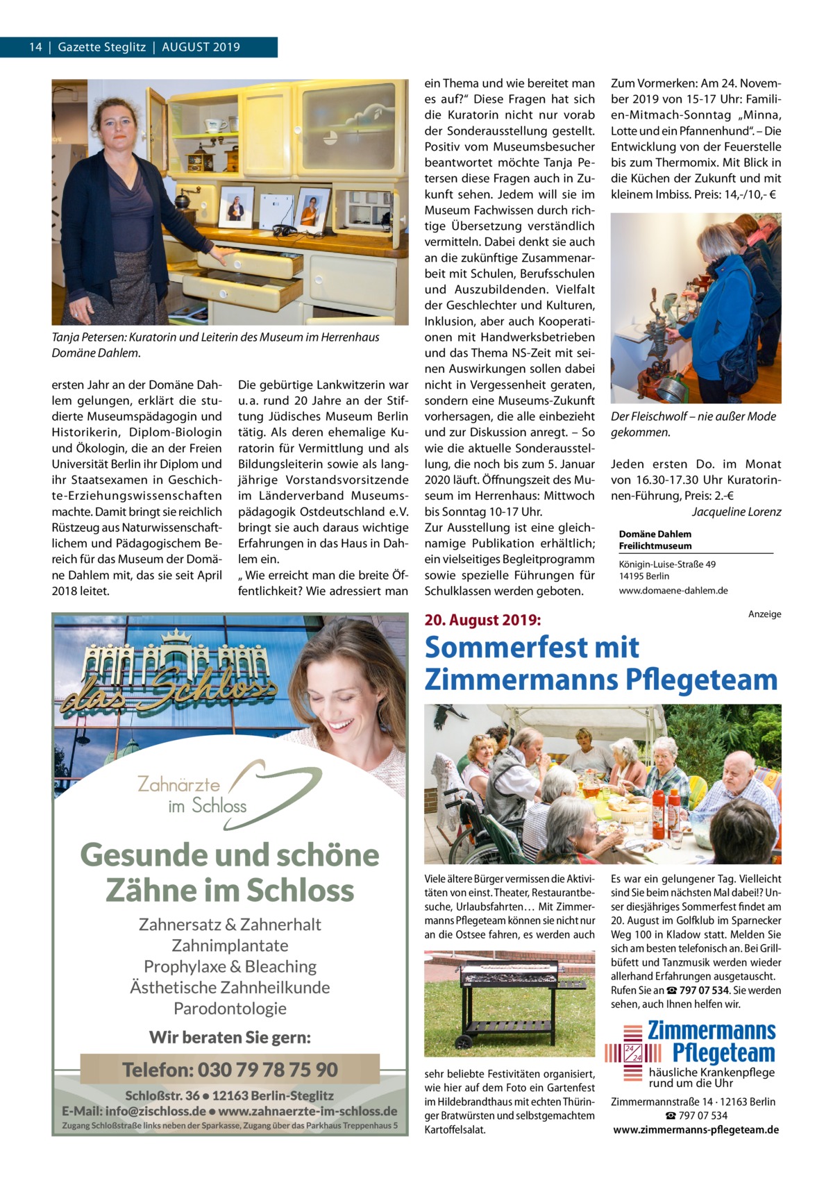 14  |  Gazette Steglitz  |  August 2019  Tanja Petersen: Kuratorin und Leiterin des Museum im Herrenhaus Domäne Dahlem. ersten Jahr an der Domäne Dahlem gelungen, erklärt die studierte Museumspädagogin und Historikerin, Diplom-Biologin und Ökologin, die an der Freien Universität Berlin ihr Diplom und ihr Staatsexamen in Geschichte-Erziehungswissenschaften machte. Damit bringt sie reichlich Rüstzeug aus Naturwissenschaftlichem und Pädagogischem Bereich für das Museum der Domäne Dahlem mit, das sie seit April 2018 leitet.  Die gebürtige Lankwitzerin war u. a. rund 20  Jahre an der Stiftung Jüdisches Museum Berlin tätig. Als deren ehemalige Kuratorin für Vermittlung und als Bildungsleiterin sowie als langjährige Vorstandsvorsitzende im Länderverband Museumspädagogik Ostdeutschland e. V. bringt sie auch daraus wichtige Erfahrungen in das Haus in Dahlem ein. „ Wie erreicht man die breite Öffentlichkeit? Wie adressiert man  ein Thema und wie bereitet man es auf?“ Diese Fragen hat sich die Kuratorin nicht nur vorab der Sonderausstellung gestellt. Positiv vom Museumsbesucher beantwortet möchte Tanja Petersen diese Fragen auch in Zukunft sehen. Jedem will sie im Museum Fachwissen durch richtige Übersetzung verständlich vermitteln. Dabei denkt sie auch an die zukünftige Zusammenarbeit mit Schulen, Berufsschulen und Auszubildenden. Vielfalt der Geschlechter und Kulturen, Inklusion, aber auch Kooperationen mit Handwerksbetrieben und das Thema NS-Zeit mit seinen Auswirkungen sollen dabei nicht in Vergessenheit geraten, sondern eine Museums-Zukunft vorhersagen, die alle einbezieht und zur Diskussion anregt. – So wie die aktuelle Sonderausstellung, die noch bis zum 5. Januar 2020 läuft. Öffnungszeit des Museum im Herrenhaus: Mittwoch bis Sonntag 10-17 Uhr. Zur Ausstellung ist eine gleichnamige Publikation erhältlich; ein vielseitiges Begleitprogramm sowie spezielle Führungen für Schulklassen werden geboten.  Zum Vormerken: Am 24. November 2019 von 15-17 Uhr: Familien-Mitmach-Sonntag „Minna, Lotte und ein Pfannenhund“. – Die Entwicklung von der Feuerstelle bis zum Thermomix. Mit Blick in die Küchen der Zukunft und mit kleinem Imbiss. Preis: 14,-/10,- €  Der Fleischwolf – nie außer Mode gekommen. Jeden ersten Do. im Monat von 16.30-17.30  Uhr Kuratorinnen-Führung, Preis: 2.-€ � Jacqueline Lorenz Domäne Dahlem Freilichtmuseum Königin-Luise-Straße 49 14195 Berlin www.domaene-dahlem.de Anzeige  20. August 2019:  Sommerfest mit Zimmermanns Pflegeteam  Viele ältere Bürger vermissen die Aktivitäten von einst. Theater, Restaurantbesuche, Urlaubsfahrten… Mit Zimmermanns Pflegeteam können sie nicht nur an die Ostsee fahren, es werden auch  Es war ein gelungener Tag. Vielleicht sind Sie beim nächsten Mal dabei!? Unser diesjähriges Sommerfest findet am 20. August im Golfklub im Sparnecker Weg 100 in Kladow statt. Melden Sie sich am besten telefonisch an. Bei Grillbüfett und Tanzmusik werden wieder allerhand Erfahrungen ausgetauscht. Rufen Sie an ☎ 797 07 534. Sie werden sehen, auch Ihnen helfen wir.  24 24  sehr beliebte Festivitäten organisiert, wie hier auf dem Foto ein Gartenfest im Hildebrandthaus mit echten Thüringer Bratwürsten und selbstgemachtem Kartoffelsalat.  häusliche Krankenpflege rund um die Uhr Zimmermannstraße 14 · 12163 Berlin ☎ 797 07 534 www.zimmermanns-pflegeteam.de