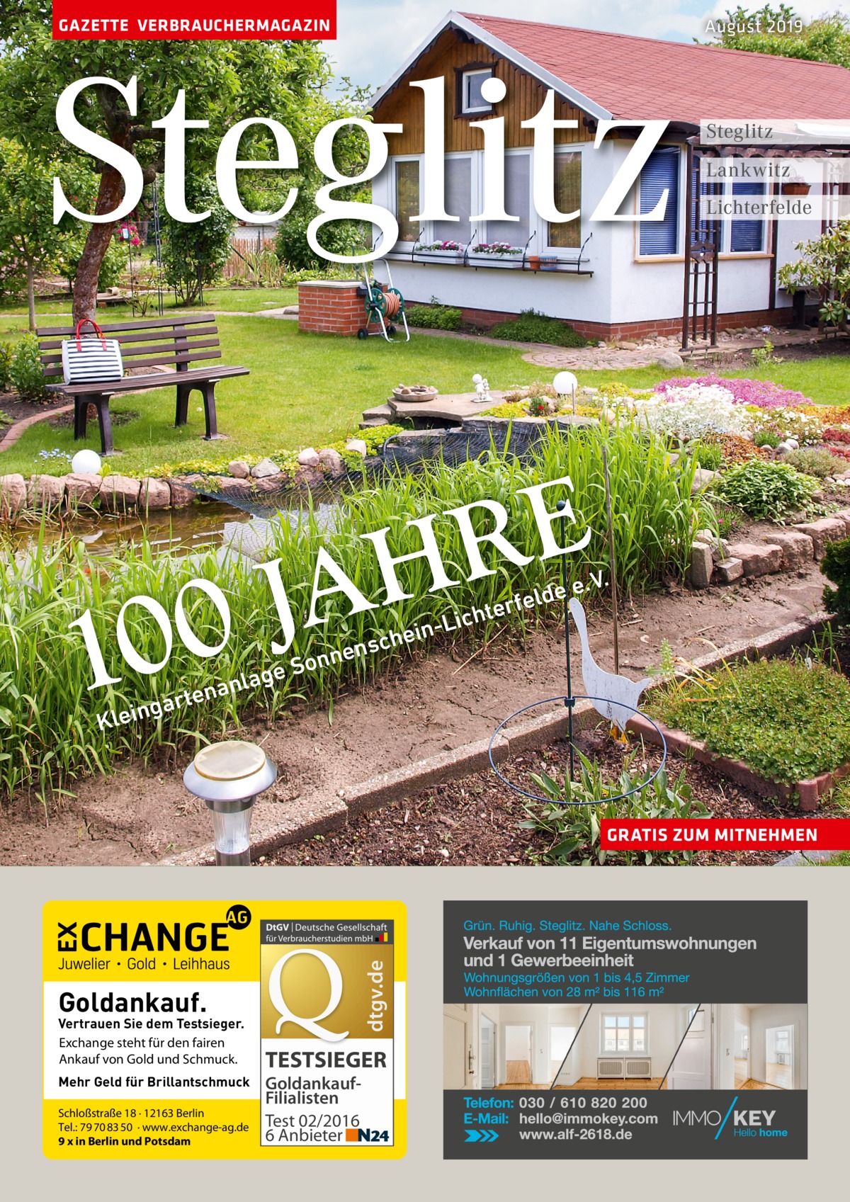 GAZETTE VERBRAUCHERMAGAZIN  Steglitz  Steglitz Lankwitz Lichterfelde  E R H  A J 00  1  August 2019  ns  nne o S e  ag  nl a n e t ar  hte  -Lic n i e ch  . V.  ee rfeld  g  Klein  dtgv.de  GRATIS ZUM MITNEHMEN  Goldankauf.  Vertrauen Sie dem Testsieger. Exchange steht für den fairen Ankauf von Gold und Schmuck. Mehr Geld für Brillantschmuck Schloßstraße 18 · 12163 Berlin Tel.: 79 70 83 50 · www.exchange-ag.de 9 x in Berlin und Potsdam  TESTSIEGER GoldankaufFilialisten Test 02/2016 6 Anbieter