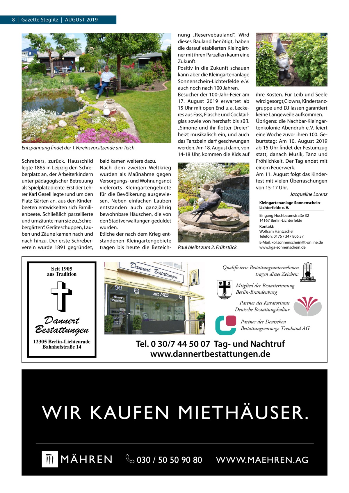 8  |  Gazette Steglitz  |  August 2019 nung „Reservebauland“. Wird dieses Bauland benötigt, haben die darauf etablierten Kleingärtner mit ihren Parzellen kaum eine Zukunft. Positiv in die Zukunft schauen kann aber die Kleingartenanlage Sonnenschein-Lichterfelde e. V. auch noch nach 100 Jahren. Besucher der 100-Jahr-Feier am 17.  August 2019 erwartet ab 15 Uhr mit open End u. a. Leckeres aus Fass, Flasche und Cocktailglas sowie von herzhaft bis süß. „Simone und ihr flotter Dreier“ heizt musikalisch ein, und auch das Tanzbein darf geschwungen werden. Am 18. August dann, von 14-18 Uhr, kommen die Kids auf  Entspannung findet der 1.Vereinsvorsitzende am Teich. Schrebers, zurück. Hausschild legte 1865 in Leipzig den Schreberplatz an, der Arbeiterkindern unter pädagogischer Betreuung als Spielplatz diente. Erst der Lehrer Karl Gesell legte rund um den Platz Gärten an, aus den Kinderbeeten entwickelten sich Familienbeete. Schließlich parzellierte und umzäunte man sie zu „Schrebergärten“. Geräteschuppen, Lauben und Zäune kamen nach und nach hinzu. Der erste Schreberverein wurde 1891 gegründet,  Seit 1905 aus Tradition  bald kamen weitere dazu. Nach dem zweiten Weltkrieg wurden als Maßnahme gegen Versorgungs- und Wohnungsnot vielerorts Kleingartengebiete für die Bevölkerung ausgewiesen. Neben einfachen Lauben entstanden auch ganzjährig bewohnbare Häuschen, die von den Stadtverwaltungen geduldet wurden. Etliche der nach dem Krieg entstandenen Kleingartengebiete tragen bis heute die Bezeich ihre Kosten. Für Leib und Seele wird gesorgt,Clowns, Kindertanzgruppe und DJ lassen garantiert keine Langeweile aufkommen. Übrigens: die Nachbar-Kleingartenkolonie Abendruh e. V. feiert eine Woche zuvor ihren 100. Geburtstag: Am 10.  August 2019 ab 15 Uhr findet der Festumzug statt, danach Musik, Tanz und Fröhlichkeit. Der Tag endet mit einem Feuerwerk. Am 11. August folgt das Kinderfest mit vielen Überraschungen von 15-17 Uhr. � Jacqueline Lorenz Kleingartenanlage SonnenscheinLichterfelde e. V.  Paul bleibt zum 2. Frühstück.  Eingang Hochbaumstraße 32 14167 Berlin-Lichterfelde Kontakt: Wolfram Häntzschel Telefon: 0176 / 347 806 37 E-Mail: kol.sonnenschein@t-online.de www.kga-sonnenschein.de  Qualifizierte Bestattungsunternehmen tragen dieses Zeichen: Mitglied der Bestatterinnung Berlin-Brandenburg  Dannert Bestattungen 12305 Berlin-Lichtenrade Bahnhofstraße 14  Partner des Kuratoriums Deutsche Bestattungskultur Partner der Deutschen Bestattungsvorsorge Treuhand AG  Tel. 0 30/7 44 50 07 Tag- und Nachtruf www.dannertbestattungen.de