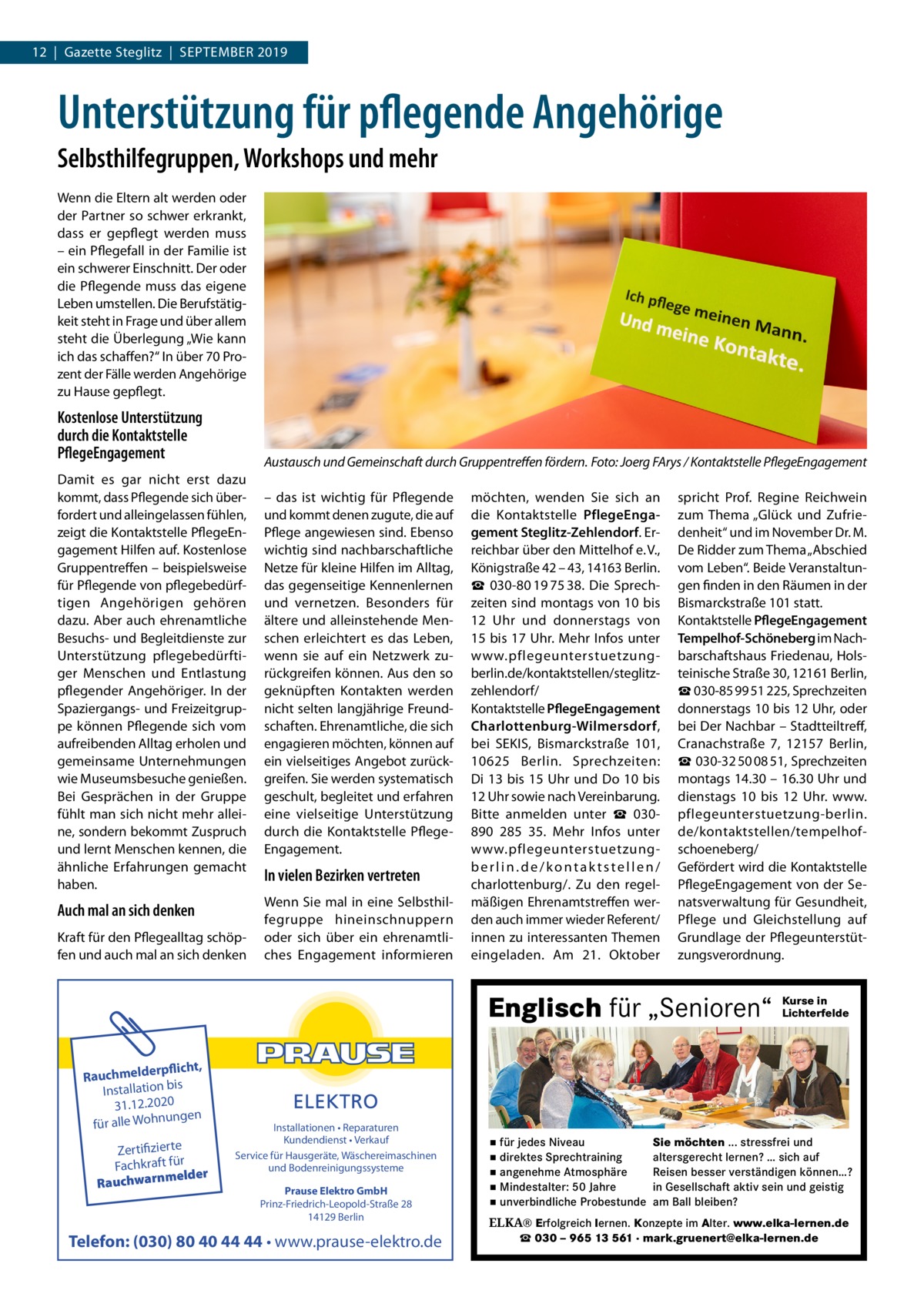 12  |  Gazette Steglitz  |  September 2019  Unterstützung für pflegende Angehörige Selbsthilfegruppen, Workshops und mehr Wenn die Eltern alt werden oder der Partner so schwer erkrankt, dass er gepflegt werden muss – ein Pflegefall in der Familie ist ein schwerer Einschnitt. Der oder die Pflegende muss das eigene Leben umstellen. Die Berufstätig­ keit steht in Frage und über allem steht die Überlegung „Wie kann ich das schaffen?“ In über 70 Pro­ zent der Fälle werden Angehörige zu Hause gepflegt.  Kostenlose Unterstützung durch die Kontaktstelle PflegeEngagement  Austausch und Gemeinschaft durch Gruppentreffen fördern.�Foto: Joerg FArys / Kontaktstelle PflegeEngagement  Damit es gar nicht erst dazu kommt, dass Pflegende sich über­ fordert und alleingelassen fühlen, zeigt die Kontaktstelle PflegeEn­ gagement Hilfen auf. Kostenlose Gruppentreffen – beispielsweise für Pflegende von pflegebedürf­ tigen Angehörigen gehören dazu. Aber auch ehrenamtliche Besuchs- und Begleitdienste zur Unterstützung pflegebedürfti­ ger Menschen und Entlastung pflegender Angehöriger. In der Spaziergangs- und Freizeitgrup­ pe können Pflegende sich vom aufreibenden Alltag erholen und gemeinsame Unternehmungen wie Museumsbesuche genießen. Bei Gesprächen in der Gruppe fühlt man sich nicht mehr allei­ ne, sondern bekommt Zuspruch und lernt Menschen kennen, die ähnliche Erfahrungen gemacht haben.  Auch mal an sich denken Kraft für den Pflegealltag schöp­ fen und auch mal an sich denken  – das ist wichtig für Pflegende und kommt denen zugute, die auf Pflege angewiesen sind. Ebenso wichtig sind nachbarschaftliche Netze für kleine Hilfen im Alltag, das gegenseitige Kennenlernen und vernetzen. Besonders für ältere und alleinstehende Men­ schen erleichtert es das Leben, wenn sie auf ein Netzwerk zu­ rückgreifen können. Aus den so geknüpften Kontakten werden nicht selten langjährige Freund­ schaften. Ehrenamtliche, die sich engagieren möchten, können auf ein vielseitiges Angebot zurück­ greifen. Sie werden systematisch geschult, begleitet und erfahren eine vielseitige Unterstützung durch die Kontaktstelle Pflege­ Engagement.  In vielen Bezirken vertreten Wenn Sie mal in eine Selbsthil­ fegruppe hineinschnuppern oder sich über ein ehrenamtli­ ches Engagement informieren  möchten, wenden Sie sich an die Kontaktstelle PflegeEngagement Steglitz-Zehlendorf. Er­ reichbar über den Mittelhof e. V., Königstraße 42 – 43, 14163 Berlin. ☎  030-80 19 75 38. Die Sprech­ zeiten sind montags von 10 bis 12  Uhr und donnerstags von 15 bis 17 Uhr. Mehr Infos unter www.pflegeunterstuetzungberlin.de/kontaktstellen/steglitzzehlendorf/ Kontaktstelle PflegeEngagement Charlottenburg-Wilmersdorf, bei SEKIS, Bismarckstraße  101, 10625  Berlin. Sprechzeiten: Di 13 bis 15 Uhr und Do 10 bis 12 Uhr sowie nach Vereinbarung. Bitte anmelden unter ☎  030890  285  35. Mehr Infos unter www.pflegeunterstuetzungberlin.de/kontaktstellen/ charlottenburg/. Zu den regel­ mäßigen Ehrenamtstreffen wer­ den auch immer wieder Referent/ innen zu interessanten Themen eingeladen. Am 21.  Oktober  spricht Prof.  Regine Reichwein zum Thema „Glück und Zufrie­ denheit“ und im November Dr. M. De Ridder zum Thema „Abschied vom Leben“. Beide Veranstaltun­ gen finden in den Räumen in der Bismarckstraße 101 statt. Kontaktstelle PflegeEngagement Tempelhof-Schöneberg im Nach­ barschaftshaus Friedenau, Hols­ teinische Straße 30, 12161 Berlin, ☎ 030-85 99 51 225, Sprechzeiten donnerstags 10 bis 12 Uhr, oder bei Der Nachbar – Stadtteiltreff, Cranachstraße  7, 12157  Berlin, ☎ 030-32 50 08 51, Sprechzeiten montags 14.30 – 16.30 Uhr und dienstags 10 bis 12  Uhr. www. pflegeunterstuetzung-berlin. de/kontaktstellen/tempelhofschoeneberg/ Gefördert wird die Kontaktstelle PflegeEngagement von der Se­ natsverwaltung für Gesundheit, Pflege und Gleichstellung auf Grundlage der Pflegeunterstüt­ zungsverordnung.  Englisch für „Senioren“ rpflicht, Rauchmelde n bis tio la Instal 31.12.2020 ngen für alle Wohnu  Zertifizierte Fachkraft für melder Rauchwarn  Installationen • Reparaturen Kundendienst • Verkauf Service für Hausgeräte, Wäschereimaschinen und Bodenreinigungssysteme Prause Elektro GmbH Prinz-Friedrich-Leopold-Straße 28 14129 Berlin  Telefon: (030) 80 40 44 44 • www.prause-elektro.de  ▪ für jedes Niveau ▪ direktes Sprechtraining ▪ angenehme Atmosphäre ▪ Mindestalter: 50 Jahre ▪ unverbindliche Probestunde  Kurse in Lichterfelde  Sie möchten ... stressfrei und altersgerecht lernen? … sich auf Reisen besser verständigen können…? in Gesellschaft aktiv sein und geistig am Ball bleiben?  ELKA® Erfolgreich lernen. Konzepte im Alter. www.elka-lernen.de ☎ 030 – 965 13 561 · mark.gruenert@elka-lernen.de