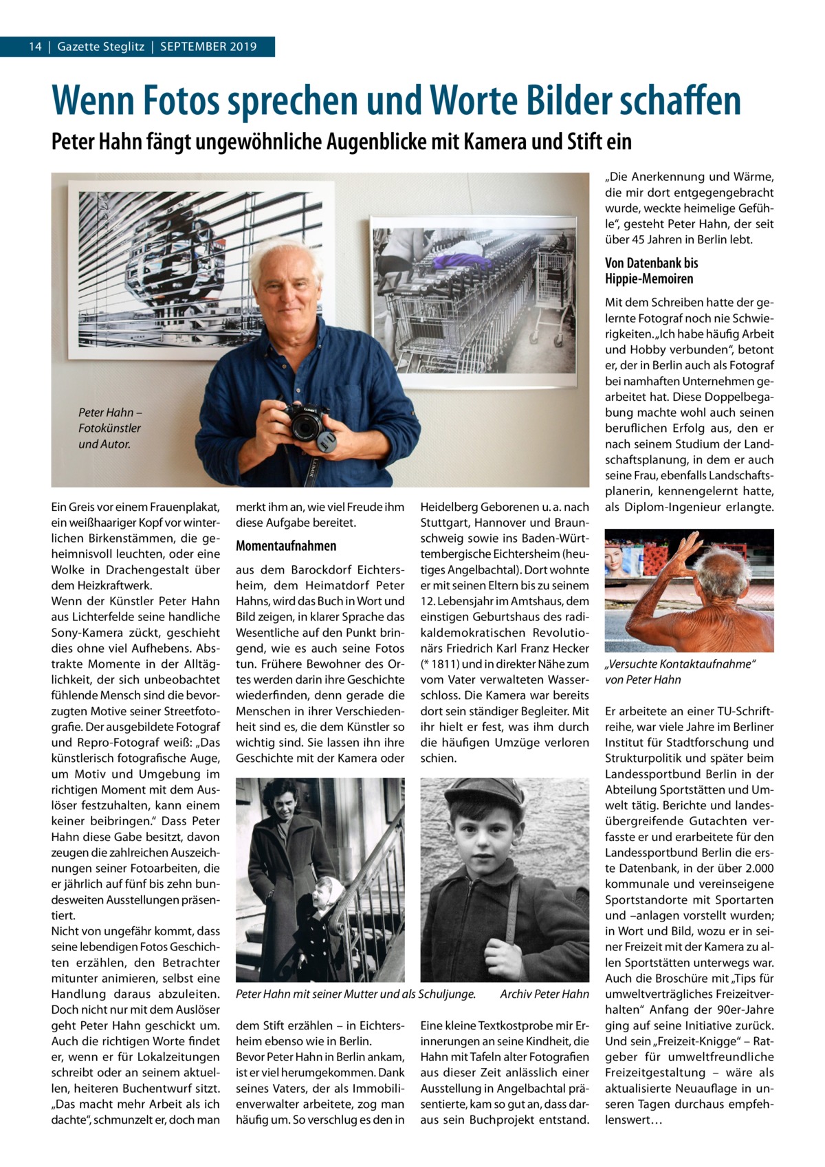 14  |  Gazette Steglitz  |  September 2019  Wenn Fotos sprechen und Worte Bilder schaffen Peter Hahn fängt ungewöhnliche Augenblicke mit Kamera und Stift ein „Die Anerkennung und Wärme, die mir dort entgegengebracht wurde, weckte heimelige Gefüh­ le“, gesteht Peter Hahn, der seit über 45 Jahren in Berlin lebt.  Von Datenbank bis Hippie-Memoiren  Peter Hahn – Fotokünstler und Autor.  Ein Greis vor einem Frauenplakat, ein weißhaariger Kopf vor winter­ lichen Birkenstämmen, die ge­ heimnisvoll leuchten, oder eine Wolke in Drachengestalt über dem Heizkraftwerk. Wenn der Künstler Peter Hahn aus Lichterfelde seine handliche Sony-Kamera zückt, geschieht dies ohne viel Aufhebens. Abs­ trakte Momente in der Alltäg­ lichkeit, der sich unbeobachtet fühlende Mensch sind die bevor­ zugten Motive seiner Streetfoto­ grafie. Der ausgebildete Fotograf und Repro-Fotograf weiß: „Das künstlerisch fotografische Auge, um Motiv und Umgebung im richtigen Moment mit dem Aus­ löser festzuhalten, kann einem keiner beibringen.“ Dass Peter Hahn diese Gabe besitzt, davon zeugen die zahlreichen Auszeich­ nungen seiner Fotoarbeiten, die er jährlich auf fünf bis zehn bun­ desweiten Ausstellungen präsen­ tiert. Nicht von ungefähr kommt, dass seine lebendigen Fotos Geschich­ ten erzählen, den Betrachter mitunter animieren, selbst eine Handlung daraus abzuleiten. Doch nicht nur mit dem Auslöser geht Peter Hahn geschickt um. Auch die richtigen Worte findet er, wenn er für Lokalzeitungen schreibt oder an seinem aktuel­ len, heiteren Buchentwurf sitzt. „Das macht mehr Arbeit als ich dachte“, schmunzelt er, doch man  merkt ihm an, wie viel Freude ihm diese Aufgabe bereitet.  Momentaufnahmen aus dem Barockdorf Eichters­ heim, dem Heimatdorf Peter Hahns, wird das Buch in Wort und Bild zeigen, in klarer Sprache das Wesentliche auf den Punkt brin­ gend, wie es auch seine Fotos tun. Frühere Bewohner des Or­ tes werden darin ihre Geschichte wiederfinden, denn gerade die Menschen in ihrer Verschieden­ heit sind es, die dem Künstler so wichtig sind. Sie lassen ihn ihre Geschichte mit der Kamera oder  Heidelberg Geborenen u. a. nach Stuttgart, Hannover und Braun­ schweig sowie ins Baden-Würt­ tembergische Eichtersheim (heu­ tiges Angelbachtal). Dort wohnte er mit seinen Eltern bis zu seinem 12. Lebensjahr im Amtshaus, dem einstigen Geburtshaus des radi­ kaldemokratischen Revolutio­ närs Friedrich Karl Franz Hecker (* 1811) und in direkter Nähe zum vom Vater verwalteten Wasser­ schloss. Die Kamera war bereits dort sein ständiger Begleiter. Mit ihr hielt er fest, was ihm durch die häufigen Umzüge verloren schien.  Peter Hahn mit seiner Mutter und als Schuljunge.� dem Stift erzählen – in Eichters­ heim ebenso wie in Berlin. Bevor Peter Hahn in Berlin ankam, ist er viel herumgekommen. Dank seines Vaters, der als Immobili­ enverwalter arbeitete, zog man häufig um. So verschlug es den in  Archiv Peter Hahn  Eine kleine Textkostprobe mir Er­ innerungen an seine Kindheit, die Hahn mit Tafeln alter Fotografien aus dieser Zeit anlässlich einer Ausstellung in Angelbachtal prä­ sentierte, kam so gut an, dass dar­ aus sein Buchprojekt entstand.  Mit dem Schreiben hatte der ge­ lernte Fotograf noch nie Schwie­ rigkeiten. „Ich habe häufig Arbeit und Hobby verbunden“, betont er, der in Berlin auch als Fotograf bei namhaften Unternehmen ge­ arbeitet hat. Diese Doppelbega­ bung machte wohl auch seinen beruflichen Erfolg aus, den er nach seinem Studium der Land­ schaftsplanung, in dem er auch seine Frau, ebenfalls Landschafts­ planerin, kennengelernt hatte, als Diplom-Ingenieur erlangte.  „Versuchte Kontaktaufnahme“ von Peter Hahn Er arbeitete an einer TU-Schrift­ reihe, war viele Jahre im Berliner Institut für Stadtforschung und Strukturpolitik und später beim Landessportbund Berlin in der Abteilung Sportstätten und Um­ welt tätig. Berichte und landes­ übergreifende Gutachten ver­ fasste er und erarbeitete für den Landessportbund Berlin die ers­ te Datenbank, in der über 2.000 kommunale und vereinseigene Sportstandorte mit Sportarten und –anlagen vorstellt wurden; in Wort und Bild, wozu er in sei­ ner Freizeit mit der Kamera zu al­ len Sportstätten unterwegs war. Auch die Broschüre mit „Tips für umweltverträgliches Freizeitver­ halten“ Anfang der 90er-Jahre ging auf seine Initiative zurück. Und sein „Freizeit-Knigge“ – Rat­ geber für umweltfreundliche Freizeitgestaltung – wäre als aktualisierte Neuauflage in un­ seren Tagen durchaus empfeh­ lenswert…