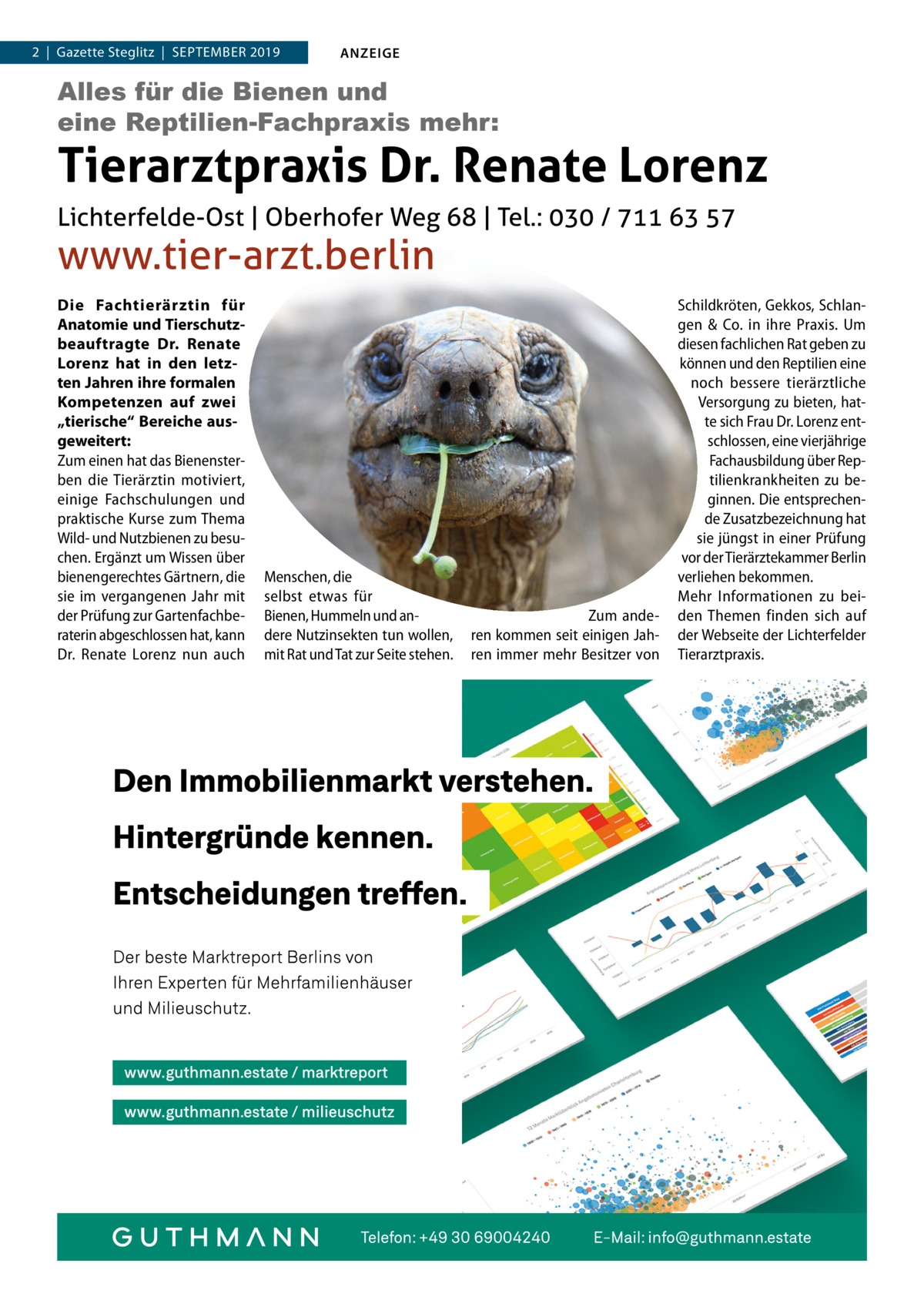 2  |  Gazette Steglitz  |  September 2019  ANZEIGE  Alles für die Bienen und eine Reptilien-Fachpraxis mehr:  Tierarztpraxis Dr. Renate Lorenz Lichterfelde-Ost | Oberhofer Weg 68 | Tel.: 030 / 711 63 57  www.tier-arzt.berlin Die Fachtierärztin für Anatomie und Tierschutzbeauftragte Dr.  Renate Lorenz hat in den letzten Jahren ihre formalen Kompetenzen auf zwei „tierische“ Bereiche ausgeweitert: Zum einen hat das Bienensterben die Tierärztin motiviert, einige Fachschulungen und praktische Kurse zum Thema Wild- und Nutzbienen zu besuchen. Ergänzt um Wissen über bienengerechtes Gärtnern, die sie im vergangenen Jahr mit der Prüfung zur Gartenfachberaterin abgeschlossen hat, kann Dr.  Renate Lorenz nun auch  Menschen, die selbst etwas für Bienen, Hummeln und andere Nutzinsekten tun wollen, mit Rat und Tat zur Seite stehen.  Zum anderen kommen seit einigen Jahren immer mehr Besitzer von  Schildkröten, Gekkos, Schlangen & Co. in ihre Praxis. Um diesen fachlichen Rat geben zu können und den Reptilien eine noch bessere tierärztliche Versorgung zu bieten, hatte sich Frau Dr. Lorenz entschlossen, eine vierjährige Fachausbildung über Reptilienkrankheiten zu beginnen. Die entsprechende Zusatzbezeichnung hat sie jüngst in einer Prüfung vor der Tierärztekammer Berlin verliehen bekommen. Mehr Informationen zu beiden Themen finden sich auf der Webseite der Lichterfelder Tierarztpraxis.