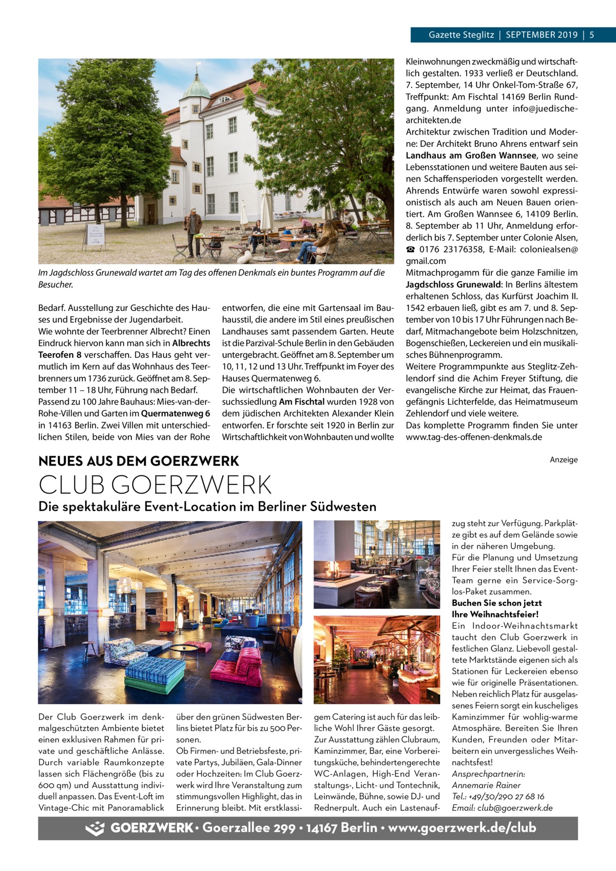 Gazette Steglitz  |  September 2019  |  5  Im Jagdschloss Grunewald wartet am Tag des offenen Denkmals ein buntes Programm auf die Besucher. Bedarf. Ausstellung zur Geschichte des Hau­ ses und Ergebnisse der Jugendarbeit. Wie wohnte der Teerbrenner Albrecht? Einen Eindruck hiervon kann man sich in Albrechts Teerofen 8 verschaffen. Das Haus geht ver­ mutlich im Kern auf das Wohnhaus des Teer­ brenners um 1736 zurück. Geöffnet am 8. Sep­ tember 11 – 18 Uhr, Führung nach Bedarf. Passend zu 100 Jahre Bauhaus: Mies-van-derRohe-Villen und Garten im Quermatenweg 6 in 14163 Berlin. Zwei Villen mit unterschied­ lichen Stilen, beide von Mies van der Rohe  entworfen, die eine mit Gartensaal im Bau­ hausstil, die andere im Stil eines preußischen Landhauses samt passendem Garten. Heute ist die Parzival-Schule Berlin in den Gebäuden untergebracht. Geöffnet am 8. September um 10, 11, 12 und 13 Uhr. Treffpunkt im Foyer des Hauses Quermatenweg 6. Die wirtschaftlichen Wohnbauten der Ver­ suchssiedlung Am Fischtal wurden 1928 von dem jüdischen Architekten Alexander Klein entworfen. Er forschte seit 1920 in Berlin zur Wirtschaftlichkeit von Wohnbauten und wollte  Kleinwohnungen zweckmäßig und wirtschaft­ lich gestalten. 1933 verließ er Deutschland. 7. September, 14 Uhr Onkel-Tom-Straße 67, Treffpunkt: Am Fischtal 14169  Berlin Rund­ gang. Anmeldung unter info@juedischearchitekten.de Architektur zwischen Tradition und Moder­ ne: Der Architekt Bruno Ahrens entwarf sein Landhaus am Großen Wannsee, wo seine Lebensstationen und weitere Bauten aus sei­ nen Schaffensperioden vorgestellt werden. Ahrends Entwürfe waren sowohl expressi­ onistisch als auch am Neuen Bauen orien­ tiert. Am Großen Wannsee  6, 14109  Berlin. 8. September ab 11 Uhr, Anmeldung erfor­ derlich bis 7. September unter Colonie Alsen, ☎  0176  23176358, E-Mail: coloniealsen@ gmail.com Mitmachprogamm für die ganze Familie im Jagdschloss Grunewald: In Berlins ältestem erhaltenen Schloss, das Kurfürst Joachim II. 1542 erbauen ließ, gibt es am 7. und 8. Sep­ tember von 10 bis 17 Uhr Führungen nach Be­ darf, Mitmachangebote beim Holzschnitzen, Bogenschießen, Leckereien und ein musikali­ sches Bühnenprogramm. Weitere Programmpunkte aus Steglitz-Zeh­ lendorf sind die Achim Freyer Stiftung, die evangelische Kirche zur Heimat, das Frauen­ gefängnis Lichterfelde, das Heimatmuseum Zehlendorf und viele weitere. Das komplette Programm finden Sie unter www.tag-des-offenen-denkmals.de  NEUES AUS DEM GOERZWERK  Anzeige  CLUB GOERZWERK  Die spektakuläre Event-Location im Berliner Südwesten  Der Club Goerzwerk im denkmalgeschützten Ambiente bietet einen exklusiven Rahmen für private und geschäftliche Anlässe. Durch variable Raumkonzepte lassen sich Flächengröße (bis zu 600 qm) und Ausstattung individuell anpassen. Das Event-Loft im Vintage-Chic mit Panoramablick  über den grünen Südwesten Berlins bietet Platz für bis zu 500 Personen. Ob Firmen- und Betriebsfeste, private Partys, Jubiläen, Gala-Dinner oder Hochzeiten: Im Club Goerzwerk wird Ihre Veranstaltung zum stimmungsvollen Highlight, das in Erinnerung bleibt. Mit erstklassi gem Catering ist auch für das leibliche Wohl Ihrer Gäste gesorgt. Zur Ausstattung zählen Clubraum, Kaminzimmer, Bar, eine Vorbereitungsküche, behindertengerechte WC-Anlagen, High-End Veranstaltungs-, Licht- und Tontechnik, Leinwände, Bühne, sowie DJ- und Rednerpult. Auch ein Lastenauf zug steht zur Verfügung. Parkplätze gibt es auf dem Gelände sowie in der näheren Umgebung. Für die Planung und Umsetzung Ihrer Feier stellt Ihnen das EventTeam gerne ein Service-Sorglos-Paket zusammen. Buchen Sie schon jetzt Ihre Weihnachtsfeier! Ein Indoor-Weihnachtsmarkt taucht den Club Goerzwerk in festlichen Glanz. Liebevoll gestaltete Marktstände eigenen sich als Stationen für Leckereien ebenso wie für originelle Präsentationen. Neben reichlich Platz für ausgelassenes Feiern sorgt ein kuscheliges Kaminzimmer für wohlig-warme Atmosphäre. Bereiten Sie Ihren Kunden, Freunden oder Mitarbeitern ein unvergessliches Weihnachtsfest! Ansprechpartnerin: Annemarie Rainer Tel.: +49/30/290 27 68 16 Email: club@goerzwerk.de  • Goerzallee 299 • 14167 Berlin • www.goerzwerk.de/club