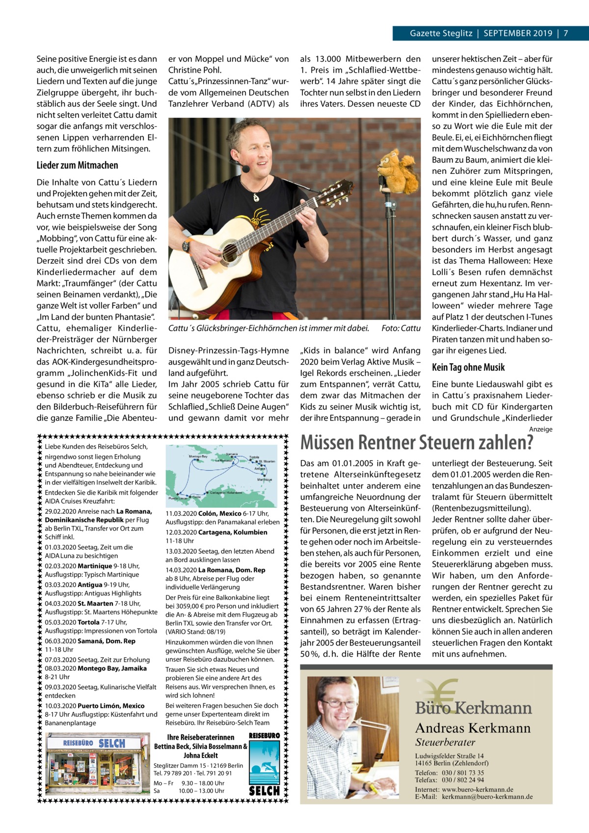 Gazette Steglitz  |  September 2019  |  7 Seine positive Energie ist es dann auch, die unweigerlich mit seinen Liedern und Texten auf die junge Zielgruppe übergeht, ihr buch­ stäblich aus der Seele singt. Und nicht selten verleitet Cattu damit sogar die anfangs mit verschlos­ senen Lippen verharrenden El­ tern zum fröhlichen Mitsingen.  er von Moppel und Mücke“ von Christine Pohl. Cattu´s „Prinzessinnen-Tanz“ wur­ de vom Allgemeinen Deutschen Tanzlehrer Verband (ADTV) als  als 13.000  Mitbewerbern den 1.  Preis im „Schlaflied-Wettbe­ werb“. 14 Jahre später singt die Tochter nun selbst in den Liedern ihres Vaters. Dessen neueste CD  Lieder zum Mitmachen Die Inhalte von Cattu´s Liedern und Projekten gehen mit der Zeit, behutsam und stets kindgerecht. Auch ernste Themen kommen da vor, wie beispielsweise der Song „Mobbing“, von Cattu für eine ak­ tuelle Projektarbeit geschrieben. Derzeit sind drei CDs von dem Kinderliedermacher auf dem Markt: „Traumfänger“ (der Cattu seinen Beinamen verdankt), „Die ganze Welt ist voller Farben“ und „Im Land der bunten Phantasie“. Cattu, ehemaliger Kinderlie­ der-Preisträger der Nürnberger Nachrichten, schreibt u. a. für das AOK-Kindergesundheitspro­ gramm „JolinchenKids-Fit und gesund in die KiTa“ alle Lieder, ebenso schrieb er die Musik zu den Bilderbuch-Reiseführern für die ganze Familie „Die Abenteu­  Cattu´s Glücksbringer-Eichhörnchen ist immer mit dabei.� Disney-Prinzessin-Tags-Hymne ausgewählt und in ganz Deutsch­ land aufgeführt. Im Jahr  2005 schrieb Cattu für seine neugeborene Tochter das Schlaflied „Schließ Deine Augen“ und gewann damit vor mehr  Foto: Cattu  „Kids in balance“ wird Anfang 2020 beim Verlag Aktive Musik – Igel Rekords erscheinen. „Lieder zum Entspannen“, verrät Cattu, dem zwar das Mitmachen der Kids zu seiner Musik wichtig ist, der ihre Entspannung – gerade in  unserer hektischen Zeit – aber für mindestens genauso wichtig hält. Cattu´s ganz persönlicher Glücks­ bringer und besonderer Freund der Kinder, das Eichhörnchen, kommt in den Spielliedern eben­ so zu Wort wie die Eule mit der Beule. Ei, ei, ei Eichhörnchen fliegt mit dem Wuschelschwanz da von Baum zu Baum, animiert die klei­ nen Zuhörer zum Mitspringen, und eine kleine Eule mit Beule bekommt plötzlich ganz viele Gefährten, die hu,hu rufen. Renn­ schnecken sausen anstatt zu ver­ schnaufen, ein kleiner Fisch blub­ bert durch´s Wasser, und ganz besonders im Herbst angesagt ist das Thema Halloween: Hexe Lolli´s Besen rufen demnächst erneut zum Hexentanz. Im ver­ gangenen Jahr stand „Hu Ha Hal­ loween“ wieder mehrere Tage auf Platz 1 der deutschen I-Tunes Kinderlieder-Charts. Indianer und Piraten tanzen mit und haben so­ gar ihr eigenes Lied.  Kein Tag ohne Musik Eine bunte Liedauswahl gibt es in Cattu´s praxisnahem Lieder­ buch mit CD für Kindergarten und Grundschule „Kinderlieder Anzeige  Liebe Kunden des Reisebüros Selch, nirgendwo sonst liegen Erholung und Abendteuer, Entdeckung und Entspannung so nahe beieinander wie in der vielfältigen Inselwelt der Karibik. Entdecken Sie die Karibik mit folgender AIDA Cruises Kreuzfahrt: 29.02.2020 Anreise nach La Romana, Dominikanische Republik per Flug ab Berlin TXL, Transfer vor Ort zum Schiff inkl. 01.03.2020 Seetag, Zeit um die AIDA Luna zu besichtigen 02.03.2020 Martinique 9-18 Uhr, Ausflugstipp: Typisch Martinique 03.03.2020 Antigua 9-19 Uhr, Ausflugstipp: Antiguas Highlights 04.03.2020 St. Maarten 7-18 Uhr, Ausflugstipp: St. Maartens Höhepunkte 05.03.2020 Tortola 7-17 Uhr, Ausflugstipp: Impressionen von Tortola 06.03.2020 Samaná, Dom. Rep 11-18 Uhr 07.03.2020 Seetag, Zeit zur Erholung 08.03.2020 Montego Bay, Jamaika 8-21 Uhr 09.03.2020 Seetag, Kulinarische Vielfalt entdecken 10.03.2020 Puerto Limón, Mexico 8-17 Uhr Ausflugstipp: Küstenfahrt und Bananenplantage  Müssen Rentner Steuern zahlen? 11.03.2020 Colón, Mexico 6-17 Uhr, Ausflugstipp: den Panamakanal erleben 12.03.2020 Cartagena, Kolumbien 11-18 Uhr 13.03.2020 Seetag, den letzten Abend an Bord ausklingen lassen 14.03.2020 La Romana, Dom. Rep ab 8 Uhr, Abreise per Flug oder individuelle Verlängerung Der Preis für eine Balkonkabine liegt bei 3059,00 € pro Person und inkludiert die An- & Abreise mit dem Flugzeug ab Berlin TXL sowie den Transfer vor Ort. (VARIO Stand: 08/19) Hinzukommen würden die von Ihnen gewünschten Ausflüge, welche Sie über unser Reisebüro dazubuchen können. Trauen Sie sich etwas Neues und probieren Sie eine andere Art des Reisens aus. Wir versprechen Ihnen, es wird sich lohnen! Bei weiteren Fragen besuchen Sie doch gerne unser Expertenteam direkt im Reisebüro. Ihr Reisebüro-Selch Team  Das am 01.01.2005 in Kraft getretene Alterseinkünftegesetz beinhaltet unter anderem eine umfangreiche Neuordnung der Besteuerung von Alterseinkünften. Die Neuregelung gilt sowohl für Personen, die erst jetzt in Rente gehen oder noch im Arbeitsleben stehen, als auch für Personen, die bereits vor 2005 eine Rente bezogen haben, so genannte Bestandsrentner. Waren bisher bei einem Renteneintrittsalter von 65 Jahren 27 % der Rente als Einnahmen zu erfassen (Ertragsanteil), so beträgt im Kalenderjahr 2005 der Besteuerungsanteil 50 %, d. h. die Hälfte der Rente  unterliegt der Besteuerung. Seit dem 01.01.2005 werden die Rentenzahlungen an das Bundeszentralamt für Steuern übermittelt (Rentenbezugsmitteilung). Jeder Rentner sollte daher überprüfen, ob er aufgrund der Neuregelung ein zu versteuerndes Einkommen erzielt und eine Steuererklärung abgeben muss. Wir haben, um den Anforderungen der Rentner gerecht zu werden, ein spezielles Paket für Rentner entwickelt. Sprechen Sie uns diesbezüglich an. Natürlich können Sie auch in allen anderen steuerlichen Fragen den Kontakt mit uns aufnehmen.  Andreas Kerkmann  Ihre Reiseberaterinnen  Steuerberater  Bettina Beck, Silvia Bosselmann & Johna Eckelt Steglitzer Damm 15 · 12169 Berlin Tel. 79 789 201 · Tel. 791 20 91 Mo – Fr 9.30 – 18.00 Uhr Sa 10.00 – 13.00 Uhr Foto: Denis Junker / Fotolia  Ludwigsfelder Straße 14 14165 Berlin (Zehlendorf) Telefon: 030 / 801 73 35 Telefax: 030 / 802 24 94 Internet: www.buero-kerkmann.de E-Mail: kerkmann@buero-kerkmann.de Mandantenportal https://buero-kerkmann.portalbereich.de