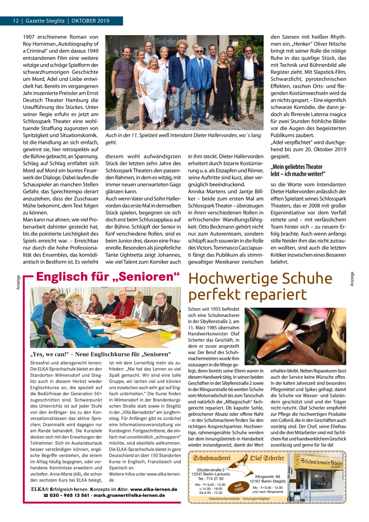 12  |  Gazette Steglitz  |  Oktober 2019  Auch in der 11. Spielzeit weiß Intendant Dieter Hallervorden, wo´s lang geht. diesem wohl aufwändigsten Stück der letzten zehn Jahre des Schlosspark Theaters den passenden Rahmen, in dem es witzig, mit immer neuen unerwarteten Gags glänzen kann. Auch wenn Vater und Sohn Hallervorden das erste Mal in demselben Stück spielen, begegnen sie sich doch erst beim Schlussapplaus auf der Bühne. Schlüpft der Senior in fünf verschiedene Rollen, sind es beim Junior drei, davon eine Frauenrolle. Besonders als jünpferliche Tante Ughtretta zeigt Johannes, wie viel Talent zum Komiker auch  in ihm steckt. Dieter Hallervorden erheitert durch bizarre Kostümierung u. a. als Eiszapfen und Römer, seine Auftritte sind kurz, aber vergnüglich beeindruckend. Annika Martens und Jantje Billker – beide zum ersten Mal am Schlosspark Theater – überzeugen in ihren verschiedenen Rollen in erfrischender Wandlungsfähigkeit. Otto Beckmann gehört nicht nur zum Autorenteam, sondern schlüpft auch souverän in die Rolle des Victors. Tommasco Cacciapuoti fängt das Publikum als stimmgewaltiger Mexikaner zwischen  den Szenen mit heißen Rhythmen ein. „Henker“ Oliver Nitsche bringt mit seiner Rolle die nötige Ruhe in das quirlige Stück, das mit Technik und Bühnenbild alle Register zieht. Mit Slapstick-Film, Schwarzlicht, pyrotechnischen Effekten, raschen Orts- und fliegenden Kostümwechseln wird da an nichts gespart. – Eine eigentlich schwarze Komödie, die dann jedoch als flirrende Laterna magica für zwei Stunden fröhliche Bilder vor die Augen des begeisterten Publikums zaubert. „Adel verpflichtet“ wird durchgehend bis zum 20. Oktober 2019 gespielt.  „Mein geliebtes Theater lebt – ich mache weiter!“ so die Worte vom Intendanten Dieter Hallervorden anlässlich der elften Spielzeit seines Schlosspark Theaters, das er 2008 mit großer Eigeninitiative vor dem Verfall rettete und – mit verlässlichem Team hinter sich – zu neuem Erfolg brachte. Auch wenn anfangs stille Neider ihm das nicht zutrauen wollten, sind auch die letzten Kritiker inzwischen eines Besseren belehrt. Anzeige  Englisch für „Senioren“ Hochwertige Schuhe  perfekt repariert  „Yes, we can!“ – Neue Englischkurse für „Senioren“ Stressfrei und altersgerecht lernen: ist mit dem Lernerfolg mehr als zuDie ELKA-Sprachschule bietet an den frieden: „Nie hat das Lernen so viel Standorten Wilmersdorf und Steg- Spaß gemacht. Wir sind eine tolle litz auch in diesem Herbst wieder Gruppe, wir lachen viel und können Englischkurse an, die speziell auf uns inzwischen auch sehr gut auf Engdie Bedürfnisse der Generation 50+ lisch unterhalten.“ Die Kurse finden in zugeschnitten sind. Schwerpunkt in Wilmersdorf in derKurse BrandenburgiWilmersdorf des Unterrichts ist auf jeder Stufe schen Straße statt sowie in Steglitz von den Anfänger- bis zu den Kon- in der „Villa Bernadotte“ am Jungfernversationsklassen das aktive Spre- stieg. Für Anfänger gibt es zunächst chen; Grammatik wird dagegen nur eine Informationsveranstaltung vor am Rande behandelt. Die Kursziele Kursbeginn. Fortgeschrittene, die eindecken sich mit den Erwartungen der fach mal unverbindlich „schnuppern“ Teilnehmer: Sich im Auslandsurlaub möchte, sind ebenfalls willkommen. besser verständigen können, engli- Die ELKA-Sprachschule bietet in ganz sche verstehen, die einem Deutschland an über 150 Standorten ▪ fürBegriffe jedes Niveau ... stressfrei und Sie möchten im Alltag häufig begegnen, oder vorKurse in lernen? Englisch,…Französisch und ▪ direktes Sprechtraining altersgerecht sich auf handene Kenntnisse erweitern und Spanisch ▪ angenehme Atmosphäre Reisen besser an. verständigen können…? vertiefen. Anna-Maria (68), die schon Weitere Infos unter www.elka-lernen. ▪ Mindestalter: 50 Jahre in Gesellschaft aktiv sein und geistig den sechsten Kurs Probestunde bei ELKA belegt, de bleiben? ▪ unverbindliche am Ball  Englisch für „Senioren“  ELKA® Erfolgreich lernen. Konzepte im Alter. www.elka-lernen.de ☎ 030 – 965 13 561 · mark.gruenert@elka-lernen.de  Schon seit 1955 befindet sich eine Schuhmacherei in der Sibyllenstraße 2, am 11. März 1985 übernahm Handwerksmeister Olaf Scherler das Geschäft, in dem er zuvor angestellt war. Der Beruf des Schuhmachermeisters wurde ihm sozusagen in die Wiege gelegt, denn bereits seine Eltern waren in diesem Handwerk tätig. In seinen beiden Geschäften in der Sibyllenstraße 2 sowie in der Klingsorstraße 66 werden Schuhe vom Motorradschuh bis zum Tanzschuh und natürlich der „Alltagsschuh“ fachgerecht repariert. Ob kaputte Sohle, gebrochener Absatz oder offene Naht – in der Schuhmacherei finden Sie den richtigen Ansprechpartner. Hochwertige, rahmengenähte Schuhe werden bei dem Innungsbetrieb in Handarbeit wieder instandgesetzt, damit der Wert  Sibyllenstraße 2 12247 Berlin-Lankwitz Tel.: 774 27 50 Mo - Fr 9.00 - 13.00 u.14.00 - 18.00 Sa 9.00 - 12.00  seit 1985  Robert Przybysz / Fotolia  Anzeige  1907 erschienene Roman von Roy Horniman „Autobiography of a Criminal“ und dem daraus 1949 entstandenen Film eine weitere witzige und schräge Spielform der schwarzhumorigen Geschichte um Mord, Adel und Liebe entwickelt hat. Bereits im vergangenen Jahr inszenierte Preissler am Ernst Deutsch Theater Hamburg die Uraufführung des Stückes. Unter seiner Regie erfuhr es jetzt am Schlosspark Theater eine wohltuende Straffung zugunsten von Spritzigkeit und Situationskomik. Ist die Handlung an sich einfach, gewinnt sie, hier retrospektiv auf die Bühne gebracht, an Spannung. Schlag auf Schlag entfaltet sich Mord auf Mord ein buntes Feuerwerk der Dialoge. Dabei laufen die Schauspieler an manchen Stellen Gefahr, das Sprechtempo derart anzuziehen, dass der Zuschauer Mühe bekommt, dem Text folgen zu können. Man kann nur ahnen, wie viel Probenarbeit dahinter gesteckt hat, bis die pointierte Leichtigkeit des Spiels erreicht war. – Erreichbar nur durch die hohe Professionalität des Ensembles, das komödiantisch in Bestform ist. Es verleiht  erhalten bleibt. Neben Reparaturen lässt auch der Service keine Wünsche offen. In der kalten Jahreszeit sind besonders Pflegemittel und Spikes gefragt, damit die Schuhe vor Wasser- und Salzrändern geschützt sind und der Träger nicht rutscht. Olaf Scherler empfiehlt zur Pflege die hochwertigen Produkte von Collonil, die in den Geschäften auch vorrätig sind. Der Chef, seine Ehefrau und die drei Mitarbeiter sind mit fachlichem Rat und handwerklichem Geschick zuverlässig und gerne für Sie da!  Klingsorstr. 66 12167 Berlin-Steglitz Mo - Fr 8.00 - 13.00 und nach Absprache  Handwerksmeister · Innungsmitglied