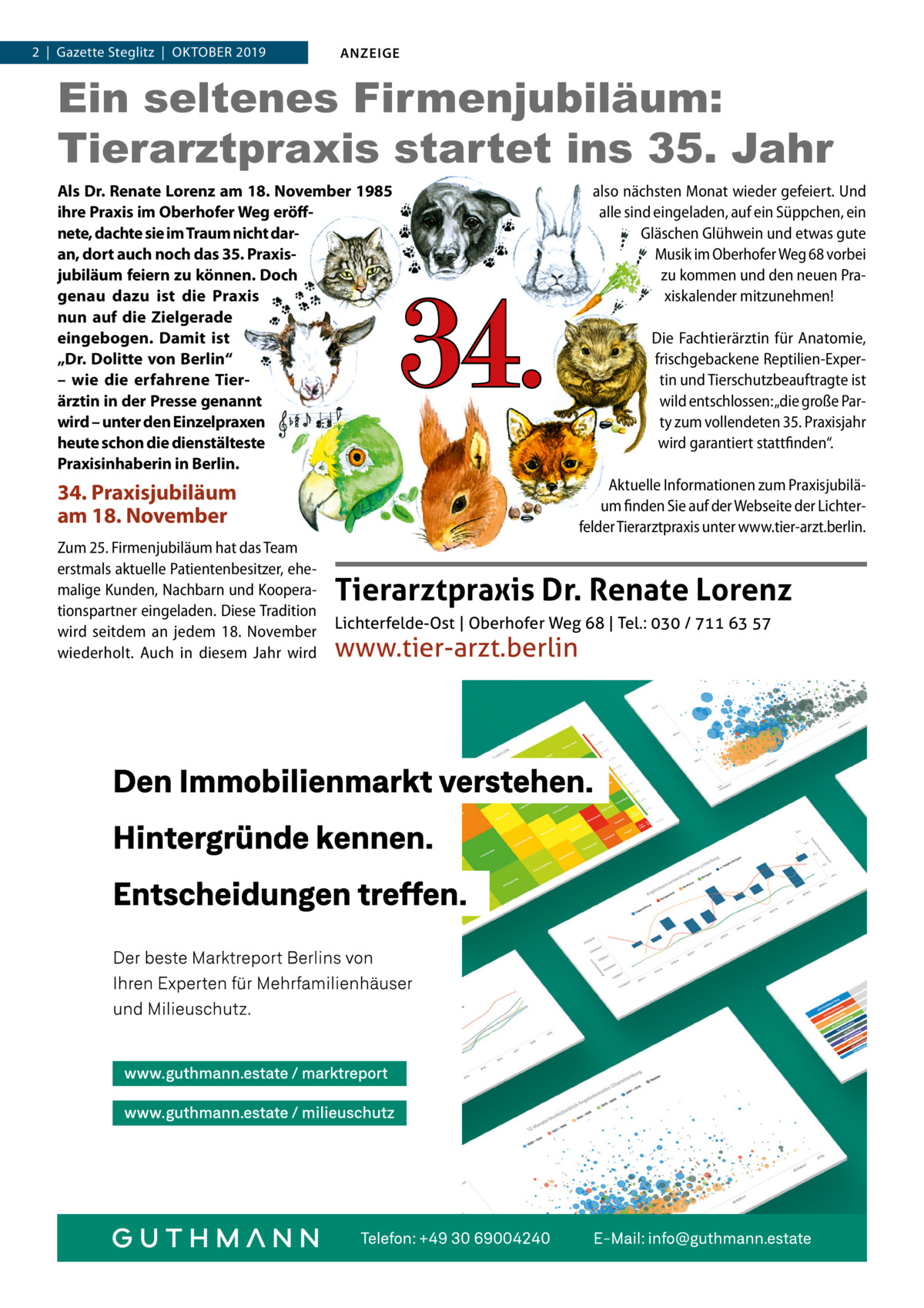 2  |  Gazette Steglitz  |  Oktober 2019  ANZEIGE  Ein seltenes Firmenjubiläum: Tierarztpraxis startet ins 35. Jahr Als Dr. Renate Lorenz am 18. November 1985 ihre Praxis im Oberhofer Weg eröffnete, dachte sie im Traum nicht daran, dort auch noch das 35. Praxisjubiläum feiern zu können. Doch genau dazu ist die Praxis nun auf die Zielgerade eingebogen. Damit ist „Dr. Dolitte von Berlin“ – wie die erfahrene Tierärztin in der Presse genannt wird – unter den Einzelpraxen heute schon die dienstälteste Praxisinhaberin in Berlin.  34.  Die Fachtierärztin für Anatomie, frischgebackene Reptilien-Expertin und Tierschutzbeauftragte ist wild entschlossen: „die große Party zum vollendeten 35. Praxisjahr wird garantiert stattfinden“. Aktuelle Informationen zum Praxisjubiläum finden Sie auf der Webseite der Lichterfelder Tierarztpraxis unter www.tier-arzt.berlin.  34. Praxisjubiläum am 18. November Zum 25. Firmenjubiläum hat das Team erstmals aktuelle Patientenbesitzer, ehemalige Kunden, Nachbarn und Kooperationspartner eingeladen. Diese Tradition wird seitdem an jedem 18.  November wiederholt. Auch in diesem Jahr wird  also nächsten Monat wieder gefeiert. Und alle sind eingeladen, auf ein Süppchen, ein Gläschen Glühwein und etwas gute Musik im Oberhofer Weg 68 vorbei zu kommen und den neuen Praxiskalender mitzunehmen!  Tierarztpraxis Dr. Renate Lorenz Lichterfelde-Ost | Oberhofer Weg 68 | Tel.: 030 / 711 63 57  www.tier-arzt.berlin