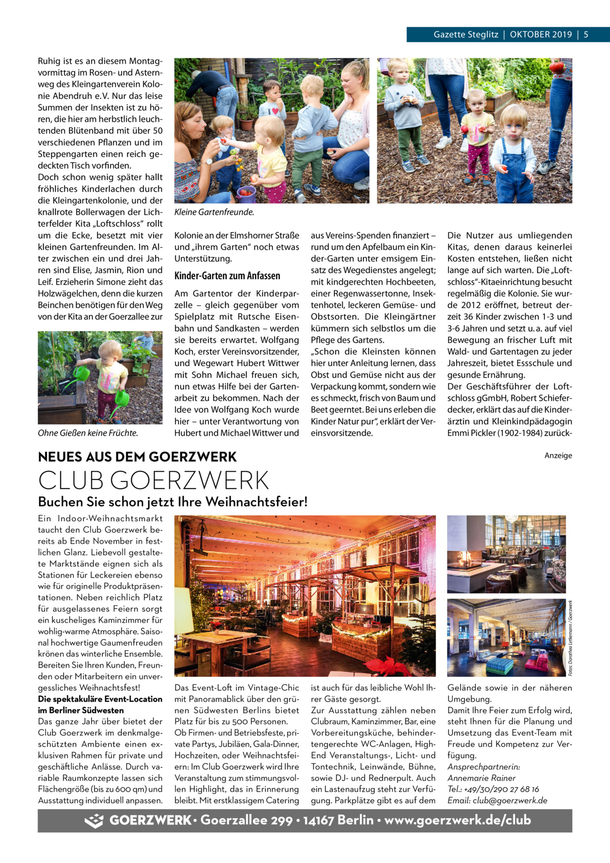 Gazette Steglitz  |  Oktober 2019  |  5 Ruhig ist es an diesem Montagvormittag im Rosen- und Asternweg des Kleingartenverein Kolonie Abendruh e. V. Nur das leise Summen der Insekten ist zu hören, die hier am herbstlich leuchtenden Blütenband mit über 50 verschiedenen Pflanzen und im Steppengarten einen reich gedeckten Tisch vorfinden. Doch schon wenig später hallt fröhliches Kinderlachen durch die Kleingartenkolonie, und der knallrote Bollerwagen der Lichterfelder Kita „Loftschloss“ rollt um die Ecke, besetzt mit vier kleinen Gartenfreunden. Im Alter zwischen ein und drei Jahren sind Elise, Jasmin, Rion und Leif. Erzieherin Simone zieht das Holzwägelchen, denn die kurzen Beinchen benötigen für den Weg von der Kita an der Goerzallee zur  Ohne Gießen keine Früchte.  Kleine Gartenfreunde. Kolonie an der Elmshorner Straße und „ihrem Garten“ noch etwas Unterstützung.  Kinder-Garten zum Anfassen Am Gartentor der Kinderparzelle – gleich gegenüber vom Spielplatz mit Rutsche Eisenbahn und Sandkasten – werden sie bereits erwartet. Wolfgang Koch, erster Vereinsvorsitzender, und Wegewart Hubert Wittwer mit Sohn Michael freuen sich, nun etwas Hilfe bei der Gartenarbeit zu bekommen. Nach der Idee von Wolfgang Koch wurde hier – unter Verantwortung von Hubert und Michael Wittwer und  aus Vereins-Spenden finanziert – rund um den Apfelbaum ein Kinder-Garten unter emsigem Einsatz des Wegedienstes angelegt; mit kindgerechten Hochbeeten, einer Regenwassertonne, Insektenhotel, leckeren Gemüse- und Obstsorten. Die Kleingärtner kümmern sich selbstlos um die Pflege des Gartens. „Schon die Kleinsten können hier unter Anleitung lernen, dass Obst und Gemüse nicht aus der Verpackung kommt, sondern wie es schmeckt, frisch von Baum und Beet geerntet. Bei uns erleben die Kinder Natur pur“, erklärt der Vereinsvorsitzende.  Die Nutzer aus umliegenden Kitas, denen daraus keinerlei Kosten entstehen, ließen nicht lange auf sich warten. Die „Loftschloss“-Kitaeinrichtung besucht regelmäßig die Kolonie. Sie wurde 2012 eröffnet, betreut derzeit 36 Kinder zwischen 1-3 und 3-6 Jahren und setzt u. a. auf viel Bewegung an frischer Luft mit Wald- und Gartentagen zu jeder Jahreszeit, bietet Essschule und gesunde Ernährung. Der Geschäftsführer der Loftschloss gGmbH, Robert Schieferdecker, erklärt das auf die Kinderärztin und Kleinkindpädagogin Emmi Pickler (1902-1984) zurück NEUES AUS DEM GOERZWERK  Anzeige  CLUB GOERZWERK Ein Indoor-Weihnachtsmarkt taucht den Club Goerzwerk bereits ab Ende November in festlichen Glanz. Liebevoll gestaltete Marktstände eignen sich als Stationen für Leckereien ebenso wie für originelle Produktpräsentationen. Neben reichlich Platz für ausgelassenes Feiern sorgt ein kuscheliges Kaminzimmer für wohlig-warme Atmosphäre. Saisonal hochwertige Gaumenfreuden krönen das winterliche Ensemble. Bereiten Sie Ihren Kunden, Freunden oder Mitarbeitern ein unvergessliches Weihnachtsfest! Die spektakuläre Event-Location im Berliner Südwesten Das ganze Jahr über bietet der Club Goerzwerk im denkmalgeschützten Ambiente einen exklusiven Rahmen für private und geschäftliche Anlässe. Durch variable Raumkonzepte lassen sich Flächengröße (bis zu 600 qm) und Ausstattung individuell anpassen.  Fotos: Dorothea Letkemann / Goerzwerk  Buchen Sie schon jetzt Ihre Weihnachtsfeier!  Das Event-Loft im Vintage-Chic mit Panoramablick über den grünen Südwesten Berlins bietet Platz für bis zu 500 Personen. Ob Firmen- und Betriebsfeste, private Partys, Jubiläen, Gala-Dinner, Hochzeiten, oder Weihnachtsfeiern: Im Club Goerzwerk wird Ihre Veranstaltung zum stimmungsvollen Highlight, das in Erinnerung bleibt. Mit erstklassigem Catering  ist auch für das leibliche Wohl Ihrer Gäste gesorgt. Zur Ausstattung zählen neben Clubraum, Kaminzimmer, Bar, eine Vorbereitungsküche, behindertengerechte WC-Anlagen, HighEnd Veranstaltungs-, Licht- und Tontechnik, Leinwände, Bühne, sowie DJ- und Rednerpult. Auch ein Lastenaufzug steht zur Verfügung. Parkplätze gibt es auf dem  Gelände sowie in der näheren Umgebung. Damit Ihre Feier zum Erfolg wird, steht Ihnen für die Planung und Umsetzung das Event-Team mit Freude und Kompetenz zur Verfügung. Ansprechpartnerin: Annemarie Rainer Tel.: +49/30/290 27 68 16 Email: club@goerzwerk.de  • Goerzallee 299 • 14167 Berlin • www.goerzwerk.de/club