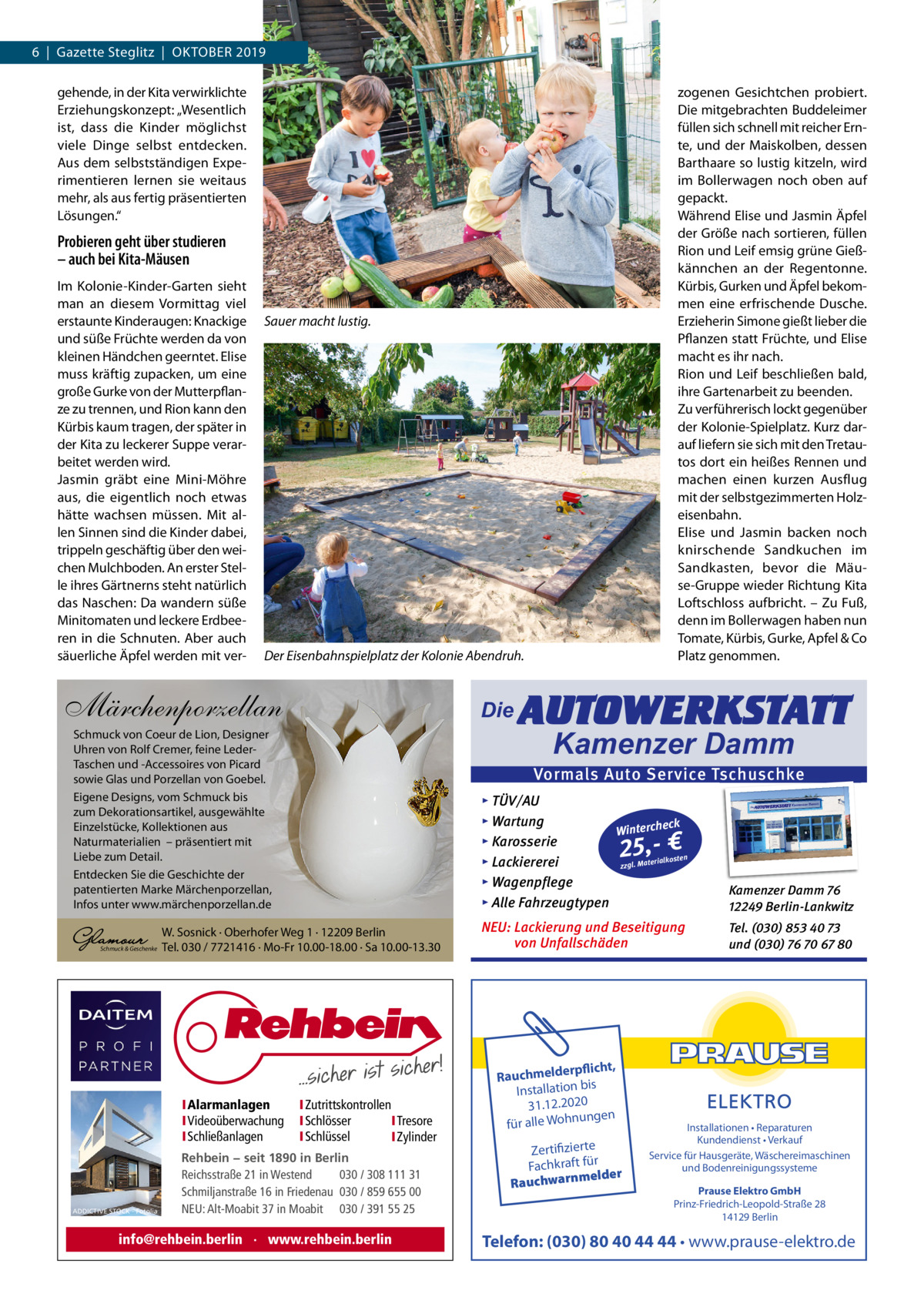 6  |  Gazette Steglitz  |  OktOber 2019 gehende, in der kita verwirklichte erziehungskonzept: „Wesentlich ist, dass die kinder möglichst viele Dinge selbst entdecken. Aus dem selbstständigen experimentieren lernen sie weitaus mehr, als aus fertig präsentierten Lösungen.“  zogenen Gesichtchen probiert. Die mitgebrachten buddeleimer füllen sich schnell mit reicher ernte, und der Maiskolben, dessen barthaare so lustig kitzeln, wird im bollerwagen noch oben auf gepackt. Während elise und Jasmin Äpfel der Größe nach sortieren, füllen rion und Leif emsig grüne Gießkännchen an der regentonne. kürbis, Gurken und Äpfel bekommen eine erfrischende Dusche. erzieherin Simone gießt lieber die Pflanzen statt Früchte, und elise macht es ihr nach. rion und Leif beschließen bald, ihre Gartenarbeit zu beenden. Zu verführerisch lockt gegenüber der kolonie-Spielplatz. kurz darauf liefern sie sich mit den tretautos dort ein heißes rennen und machen einen kurzen Ausflug mit der selbstgezimmerten Holzeisenbahn. elise und Jasmin backen noch knirschende Sandkuchen im Sandkasten, bevor die Mäuse-Gruppe wieder richtung kita Loftschloss aufbricht. – Zu Fuß, denn im bollerwagen haben nun tomate, kürbis, Gurke, Apfel & Co Platz genommen.  Probieren geht über studieren – auch bei Kita-Mäusen Im kolonie-kinder-Garten sieht man an diesem Vormittag viel erstaunte kinderaugen: knackige und süße Früchte werden da von kleinen Händchen geerntet. elise muss kräftig zupacken, um eine große Gurke von der Mutterpflanze zu trennen, und rion kann den kürbis kaum tragen, der später in der kita zu leckerer Suppe verarbeitet werden wird. Jasmin gräbt eine Mini-Möhre aus, die eigentlich noch etwas hätte wachsen müssen. Mit allen Sinnen sind die kinder dabei, trippeln geschäftig über den weichen Mulchboden. An erster Stelle ihres Gärtnerns steht natürlich das Naschen: Da wandern süße Minitomaten und leckere erdbeeren in die Schnuten. Aber auch säuerliche Äpfel werden mit ver Sauer macht lustig.  Der Eisenbahnspielplatz der Kolonie Abendruh.  Märchenporzellan  Die  Schmuck von Coeur de Lion, Designer Uhren von Rolf Cremer, feine LederTaschen und -Accessoires von Picard sowie Glas und Porzellan von Goebel. Eigene Designs, vom Schmuck bis zum Dekorationsartikel, ausgewählte Einzelstücke, Kollektionen aus Naturmaterialien – präsentiert mit Liebe zum Detail. Entdecken Sie die Geschichte der patentierten Marke Märchenporzellan, Infos unter www.märchenporzellan.de  Schmuck & Geschenke  ADDICTIVE STOCK - Fotolia  Kamenzer Damm  Vormals Auto Service Tschuschke ▸ TÜV/AU ▸ Wartung eck Winterch ▸ Karosserie n erialkoste ▸ Lackiererei zzgl. Mat ▸ Wagenpflege ▸ Alle Fahrzeugtypen  Kamenzer Damm 76 12249 Berlin-Lankwitz  NEU: Lackierung und Beseitigung von Unfallschäden  Tel. (030) 853 40 73 und (030) 76 70 67 80  25,- €  W. Sosnick · Oberhofer Weg 1 · 12209 Berlin Tel. 030 / 7721416 · Mo-Fr 10.00-18.00 · Sa 10.00-13.30  IAlarmanlagen IVideoüberwachung ISchließanlagen  AUTOWERKSTATT  IZutrittskontrollen ISchlösser ITresore ISchlüssel IZylinder  Rehbein − seit 1890 in Berlin Reichsstraße 21 in Westend 030 / 308 111 31 Schmiljanstraße 16 in Friedenau 030 / 859 655 00 NEU: Alt-Moabit 37 in Moabit 030 / 391 55 25  info@rehbein.berlin · www.rehbein.berlin  rpflicht, Rauchmelde n bis tio la Instal 31.12.2020 ngen für alle Wohnu  Zertifizierte Fachkraft für melder Rauchwarn  Installationen • Reparaturen Kundendienst • Verkauf Service für Hausgeräte, Wäschereimaschinen und Bodenreinigungssysteme Prause Elektro GmbH Prinz-Friedrich-Leopold-Straße 28 14129 Berlin  Telefon: (030) 80 40 44 44 • www.prause-elektro.de