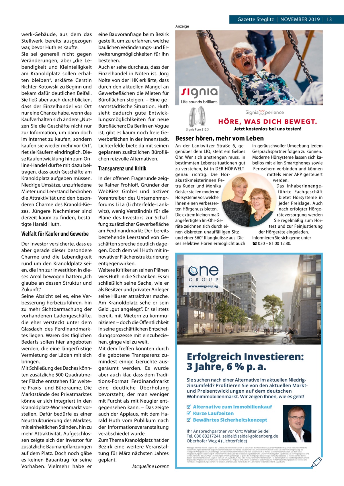 Gazette Steglitz  |  NoVEMBER 2019  |  13 Anzeige  werk-Gebäude, aus dem das Stellwerk bereits ausgezogen war, bevor Huth es kaufte. Sie sei generell nicht gegen Veränderungen, aber „die Lebendigkeit und Kleinteiligkeit am Kranoldplatz sollen erhalten bleiben“, erklärte Cerstin Richter-Kotowski zu Beginn und bekam dafür deutlichen Beifall. Sie ließ aber auch durchblicken, dass der Einzelhandel vor ort nur eine Chance habe, wenn das Kaufverhalten sich ändere: „Nutzen Sie die Geschäfte nicht nur zur Information, um dann doch im Internet zu kaufen, sondern kaufen sie wieder mehr vor ort“, riet sie Käufern eindringlich. Diese Kaufentwicklung hin zum online-Handel dürfte mit dazu beitragen, dass auch Geschäfte am Kranoldplatz aufgeben müssen. Niedrige Umsätze, unzufriedene Mieter und Leerstand bedrohen die Attraktivität und den besonderen Charme des Kranold-Kiezes. Jüngere Nachmieter sind derzeit kaum zu finden, bestätigte Harald Huth.  Vielfalt für Käufer und Gewerbe Der Investor versicherte, dass es aber gerade dieser besondere Charme und die Lebendigkeit rund um den Kranoldplatz seien, die ihn zur Investition in dieses Areal bewogen hätten: „Ich glaube an dessen Struktur und Zukunft.“ Seine Absicht sei es, eine Verbesserung herbeizuführen, hin zu mehr Sichtbarmachung der vorhandenen Ladengeschäfte, die eher versteckt unter dem Glasdach des Ferdinandmarktes liegen. Waren des täglichen Bedarfs sollen hier angeboten werden, die eine längerfristige Vermietung der Läden mit sich bringen. Mit Schließung des Daches könnten zusätzliche 500 Quadratmeter Fläche entstehen für weitere Praxis- und Büroräume. Die Marktstände des Privatmarktes könne er sich integriert in den Kranoldplatz-Wochenmarkt vorstellen. Dafür bedürfe es einer Neustrukturierung des Marktes, mit einheitlichen Ständen, hin zu mehr Attraktivität. Aufgeschlossen zeigte sich der Investor für zusätzliche Baumanpflanzungen auf dem Platz. Doch noch gäbe es keinen Bauantrag für seine Vorhaben. Vielmehr habe er  eine Bauvoranfrage beim Bezirk gestellt, um zu erfahren, welche baulichen Veränderungs- und Erweiterungmöglichkeiten für ihn bestehen. Auch er sehe durchaus, dass der Einzelhandel in Nöten ist. Jörg Nolte von der IHK erklärte, dass durch den aktuellen Mangel an Gewerbeflächen die Mieten für Büroflächen steigen. – Eine gesamtstädtische Situation. Huth sieht dadurch gute Entwicklungsmöglichlkeiten für neue Büroflächen: Da Berlin en Vogue ist, gibt es kaum noch freie Gewerbeflächen in der Innenstadt. Lichterfelde biete da mit seinen geplanten zusätzlichen Büroflächen reizvolle Alternativen.  Transparenz und Kritik In der offenen Fragerunde zeigte Rainer Frohloff, Gründer der WebKiez GmbH und aktiver Vorantreiber des Unternehmerforums LiLa (Lichterfelde-Lankwitz), wenig Verständnis für die Pläne des Investors zur Schaffung zusätzlicher Gewerbefläche am Ferdinandmarkt: Der bereits bestehende Leerstand von Geschäften spreche deutlich dagegen. Doch dem will Huth mit innovativer Flächenstrukturierung entgegenwirken. Weitere Kritiker an seinen Plänen wies Huth in die Schranken: Es sei schließlich seine Sache, wie er als Besitzer und privater Anleger seine Häuser attraktiver mache. Am Kranoldplatz sehe er sein Geld „gut angelegt“. Er sei stets bereit, mit Mietern zu kommunizieren – doch die Öffentlichkeit in seine geschäftlichen Entscheidungsprozesse mit einzubeziehen, ginge viel zu weit. Mit dem Treffen konnten durch die gebotene Transparenz zumindest einige Gerüchte ausgeräumt werden. Es wurde aber auch klar, dass dem Traditions-Format Ferdinandmarkt eine deutliche Überholung bevorsteht, der man weniger mit Furcht als mit Neugier entgegensehen kann. – Das zeigte auch der Applaus, mit dem Harald Huth vom Publikum nach der Informationsveranstaltung verabschiedet wurde. Zum Thema Kranoldplatz hat der Bezirk eine weitere Veranstaltung für März nächsten Jahres geplant. Jacqueline Lorenz  Signia Pure 312 X  Jetzt kostenlos bei uns testen!  Besser hören, mehr vom Leben An der Lankwitzer Straße  6, gegenüber dem LIO, steht ein Gelbes Ohr. Wer sich anstrengen muss, in bestimmten Lebenssituationen gut zu verstehen, ist in DER HÖRWELT genau richtig. Die Hörakustikmeisterinnen Petra Kuder und Monika Geisler stellen moderne Hörsysteme vor, welche Ihnen einen verbesserten Hörgenuss bieten. Die extrem kleinen maßangefertigten Im-Ohr-Geräte zeichnen sich durch einen diskreten unauffälligen Sitz und einer 360° Klangkulisse aus. Dieses selektive Hören ermöglicht auch  in geräuschvoller Umgebung jedem Gesprächspartner folgen zu können. Moderne Hörsysteme lassen sich kabellos mit allen Smartphones sowie Fernsehern verbinden und können mittels einer APP gesteuert werden. Das inhaberinnengeführte Fachgeschäft bietet Hörsysteme in jeder Preislage. Auch nach erfolgter Hörgeräteversorgung werden Sie regelmäßig zum Hörtest und zur Feinjustierung der Hörgeräte eingeladen. Informieren Sie sich gerne unter ☎ 030 – 81 00 12 80.