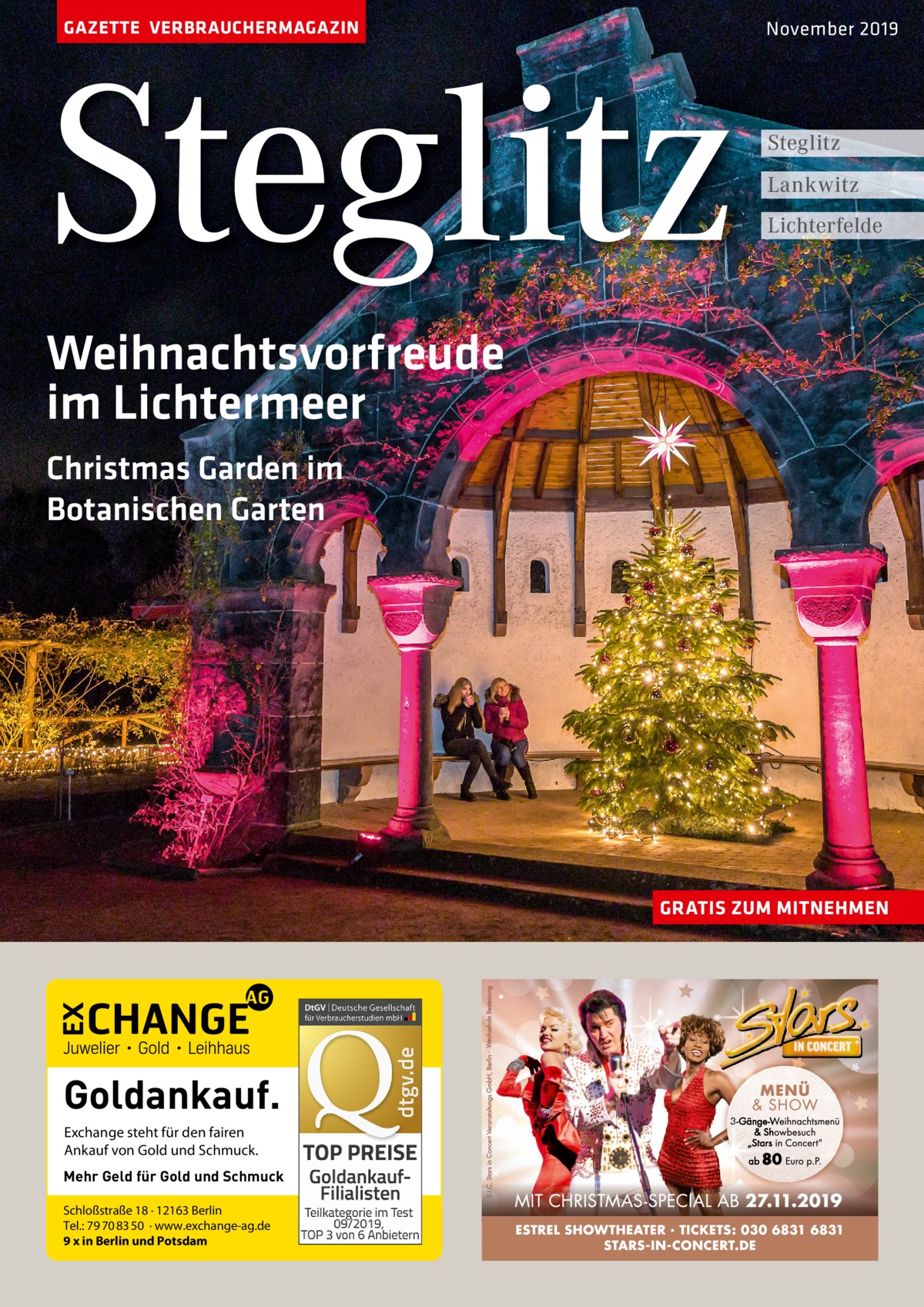 GAZETTE VERBRAUCHERMAGAZIN  Steglitz  November 2019  Steglitz Lankwitz Lichterfelde  Weihnachtsvorfreude im Lichtermeer Christmas Garden im Botanischen Garten  GRATIS ZUM MITNEHMEN  Goldankauf. Exchange steht für den fairen Ankauf von Gold und Schmuck. Mehr Geld für Gold und Schmuck Schloßstraße 18 · 12163 Berlin Tel.: 79 70 83 50 · www.exchange-ag.de 9 x in Berlin und Potsdam