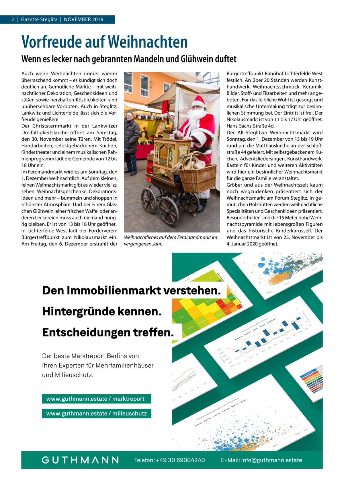 2  |  Gazette Steglitz  |  November 2019  Vorfreude auf Weihnachten Wenn es lecker nach gebrannten Mandeln und Glühwein duftet Auch wenn Weihnachten immer wieder überraschend kommt – es kündigt sich doch deutlich an. Gemütliche Märkte – mit weihnachtlicher Dekoration, Geschenkideen und süßen sowie herzhaften Köstlichkeiten sind unübersehbare Vorboten. Auch in Steglitz, Lankwitz und Lichterfelde lässt sich die Vorfreude genießen! Der Christsternmarkt in der Lankwitzer Dreifaltigkeitskirche öffnet am Samstag, den 30.  November seine Türen. Mit Trödel, Handarbeiten, selbstgebackenem Kuchen, Kindertheater und einem musikalischen Rahmenprogramm lädt die Gemeinde von 12 bis 18 Uhr ein. Im Ferdinandmarkt wird es am Sonntag, den 1. Dezember weihnachtlich. Auf dem kleinen, feinen Weihnachtsmarkt gibt es wieder viel zu sehen. Weihnachtsgeschenke, Dekorationsideen und mehr – bummeln und shoppen in schönster Atmosphäre. Und bei einem Gläschen Glühwein, einer frischen Waffel oder anderen Leckereien muss auch niemand hungrig bleiben. Er ist von 13 bis 18 Uhr geöffnet. In Lichterfelde West lädt der Förderverein Bürgertreffpunkt zum Nikolausmarkt ein. Am Freitag, den 6.  Dezember erstrahlt der  Weihnachtliches auf dem Ferdinandmarkt im vergangenen Jahr.  Bürgertreffpunkt Bahnhof Lichterfelde West festlich. An über 20 Ständen werden Kunsthandwerk, Weihnachtsschmuck, Keramik, Bilder, Stoff- und Filzarbeiten und mehr angeboten. Für das leibliche Wohl ist gesorgt und musikalische Untermalung trägt zur besinnlichen Stimmung bei. Der Eintritt ist frei. Der Nikolausmarkt ist von 11 bis 17 Uhr geöffnet. Hans-Sachs-Straße 4d. Der Alt-Steglitzer Weihnachtsmarkt wird Sonntag, den 1. Dezember von 13 bis 19 Uhr rund um die Matthäuskirche an der Schloßstraße 44 gefeiert. Mit selbstgebackenem Kuchen, Adventsliedersingen, Kunsthandwerk, Basteln für Kinder und weiteren Aktivitäten wird hier ein besinnlicher Weihnachtsmarkt für die ganze Familie veranstaltet. Größer und aus der Weihnachtszeit kaum noch wegzudenken präsentiert sich der Weihnachtsmarkt am Forum Steglitz. In gemütlichen Holzhütten werden weihnachtliche Spezialitäten und Geschenkideen präsentiert. Besonderheiten sind die 15 Meter hohe Weihnachtspyramide mit lebensgroßen Figuren und das historische Kinderkarussell. Der Weihnachtsmarkt ist von 25. November bis 4. Januar 2020 geöffnet.