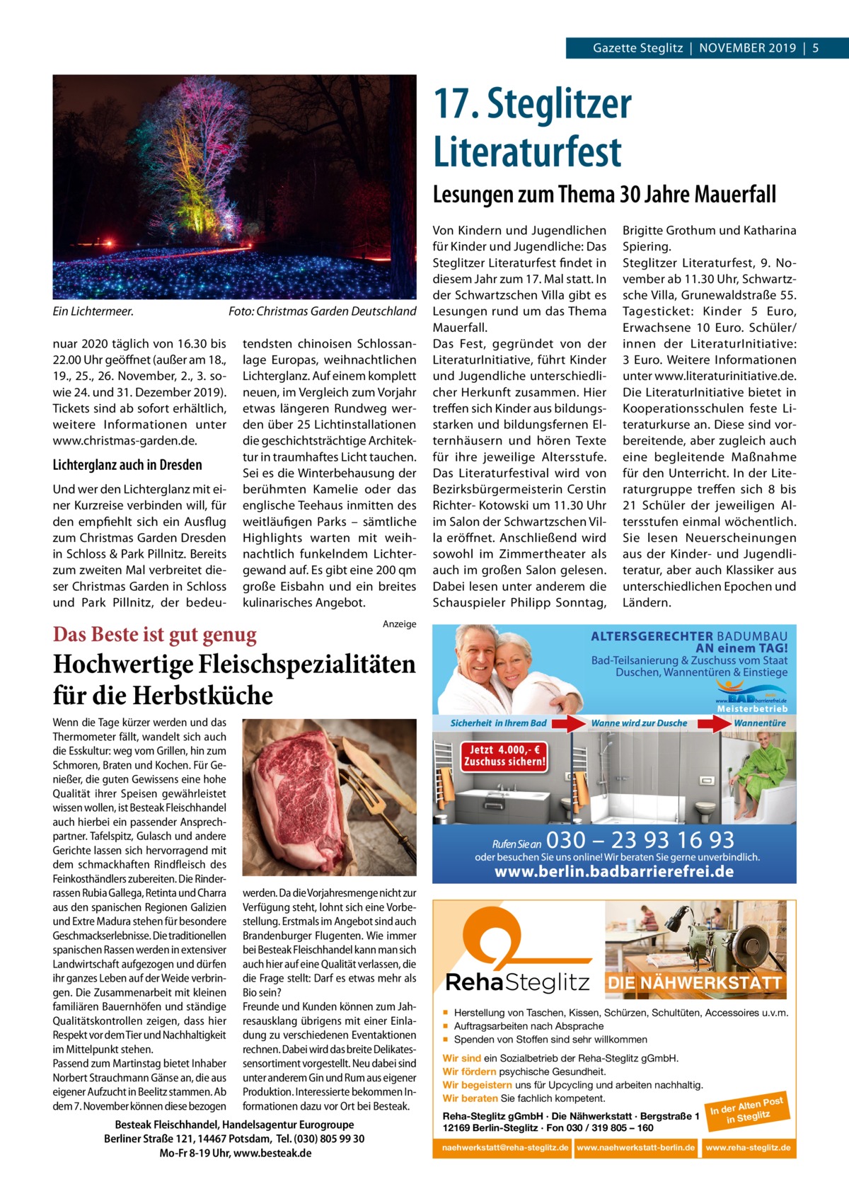 Gazette Steglitz  |  NoVEMBER 2019  |  5  17. Steglitzer Literaturfest Lesungen zum Thema 30 Jahre Mauerfall  Ein Lichtermeer. nuar 2020 täglich von 16.30 bis 22.00 Uhr geöffnet (außer am 18., 19., 25., 26. November, 2., 3. sowie 24. und 31. Dezember 2019). Tickets sind ab sofort erhältlich, weitere Informationen unter www.christmas-garden.de.  Lichterglanz auch in Dresden Und wer den Lichterglanz mit einer Kurzreise verbinden will, für den empfiehlt sich ein Ausflug zum Christmas Garden Dresden in Schloss & Park Pillnitz. Bereits zum zweiten Mal verbreitet dieser Christmas Garden in Schloss und Park Pillnitz, der bedeu Foto: Christmas Garden Deutschland tendsten chinoisen Schlossanlage Europas, weihnachtlichen Lichterglanz. Auf einem komplett neuen, im Vergleich zum Vorjahr etwas längeren Rundweg werden über 25 Lichtinstallationen die geschichtsträchtige Architektur in traumhaftes Licht tauchen. Sei es die Winterbehausung der berühmten Kamelie oder das englische Teehaus inmitten des weitläufigen Parks – sämtliche Highlights warten mit weihnachtlich funkelndem Lichtergewand auf. Es gibt eine 200 qm große Eisbahn und ein breites kulinarisches Angebot.  Das Beste ist gut genug  Von Kindern und Jugendlichen für Kinder und Jugendliche: Das Steglitzer Literaturfest findet in diesem Jahr zum 17. Mal statt. In der Schwartzschen Villa gibt es Lesungen rund um das Thema Mauerfall. Das Fest, gegründet von der LiteraturInitiative, führt Kinder und Jugendliche unterschiedlicher Herkunft zusammen. Hier treffen sich Kinder aus bildungsstarken und bildungsfernen Elternhäusern und hören Texte für ihre jeweilige Altersstufe. Das Literaturfestival wird von Bezirksbürgermeisterin Cerstin Richter- Kotowski um 11.30 Uhr im Salon der Schwartzschen Villa eröffnet. Anschließend wird sowohl im Zimmertheater als auch im großen Salon gelesen. Dabei lesen unter anderem die Schauspieler Philipp Sonntag,  Brigitte Grothum und Katharina Spiering. Steglitzer Literaturfest, 9.  November ab 11.30 Uhr, Schwartzsche Villa, Grunewaldstraße 55. Tagesticket: Kinder 5  Euro, Erwachsene 10  Euro. Schüler/ innen der LiteraturInitiative: 3  Euro. Weitere Informationen unter www.literaturinitiative.de. Die LiteraturInitiative bietet in Kooperationsschulen feste Literaturkurse an. Diese sind vorbereitende, aber zugleich auch eine begleitende Maßnahme für den Unterricht. In der Literaturgruppe treffen sich 8 bis 21  Schüler der jeweiligen Altersstufen einmal wöchentlich. Sie lesen Neuerscheinungen aus der Kinder- und Jugendliteratur, aber auch Klassiker aus unterschiedlichen Epochen und Ländern.  Anzeige  Hochwertige Fleischspezialitäten für die Herbstküche Wenn die Tage kürzer werden und das Thermometer fällt, wandelt sich auch die Esskultur: weg vom Grillen, hin zum Schmoren, Braten und Kochen. Für Genießer, die guten Gewissens eine hohe Qualität ihrer Speisen gewährleistet wissen wollen, ist Besteak Fleischhandel auch hierbei ein passender Ansprechpartner. Tafelspitz, Gulasch und andere Gerichte lassen sich hervorragend mit dem schmackhaften Rindfleisch des Feinkosthändlers zubereiten. Die Rinderrassen Rubia Gallega, Retinta und Charra aus den spanischen Regionen Galizien und Extre Madura stehen für besondere Geschmackserlebnisse. Die traditionellen spanischen Rassen werden in extensiver Landwirtschaft aufgezogen und dürfen ihr ganzes Leben auf der Weide verbringen. Die Zusammenarbeit mit kleinen familiären Bauernhöfen und ständige Qualitätskontrollen zeigen, dass hier Respekt vor dem Tier und Nachhaltigkeit im Mittelpunkt stehen. Passend zum Martinstag bietet Inhaber Norbert Strauchmann Gänse an, die aus eigener Aufzucht in Beelitz stammen. Ab dem 7. November können diese bezogen  werden. Da die Vorjahresmenge nicht zur Verfügung steht, lohnt sich eine Vorbestellung. Erstmals im Angebot sind auch Brandenburger Flugenten. Wie immer bei Besteak Fleischhandel kann man sich auch hier auf eine Qualität verlassen, die die Frage stellt: Darf es etwas mehr als Bio sein? Freunde und Kunden können zum Jahresausklang übrigens mit einer Einladung zu verschiedenen Eventaktionen rechnen. Dabei wird das breite Delikatessensortiment vorgestellt. Neu dabei sind unter anderem Gin und Rum aus eigener Produktion. Interessierte bekommen Informationen dazu vor Ort bei Besteak.  Besteak Fleischhandel, Handelsagentur Eurogroupe Berliner Straße 121, 14467 Potsdam, Tel. (030) 805 99 30 Mo-Fr 8-19 Uhr, www.besteak.de  DIE NÄHWERKSTATT ▪ Herstellung von Taschen, Kissen, Schürzen, Schultüten, Accessoires u.v.m. ▪ Auftragsarbeiten nach Absprache ▪ Spenden von Stoffen sind sehr willkommen Wir sind ein Sozialbetrieb der Reha-Steglitz gGmbH. Wir fördern psychische Gesundheit. Wir begeistern uns für Upcycling und arbeiten nachhaltig. Wir beraten Sie fachlich kompetent. Reha-Steglitz gGmbH · Die Nähwerkstatt · Bergstraße 1 12169 Berlin-Steglitz · Fon 030 / 319 805 – 160 naehwerkstatt@reha-steglitz.de www.naehwerkstatt-berlin.de  st lten Po In der A glitz in Ste www.reha-steglitz.de