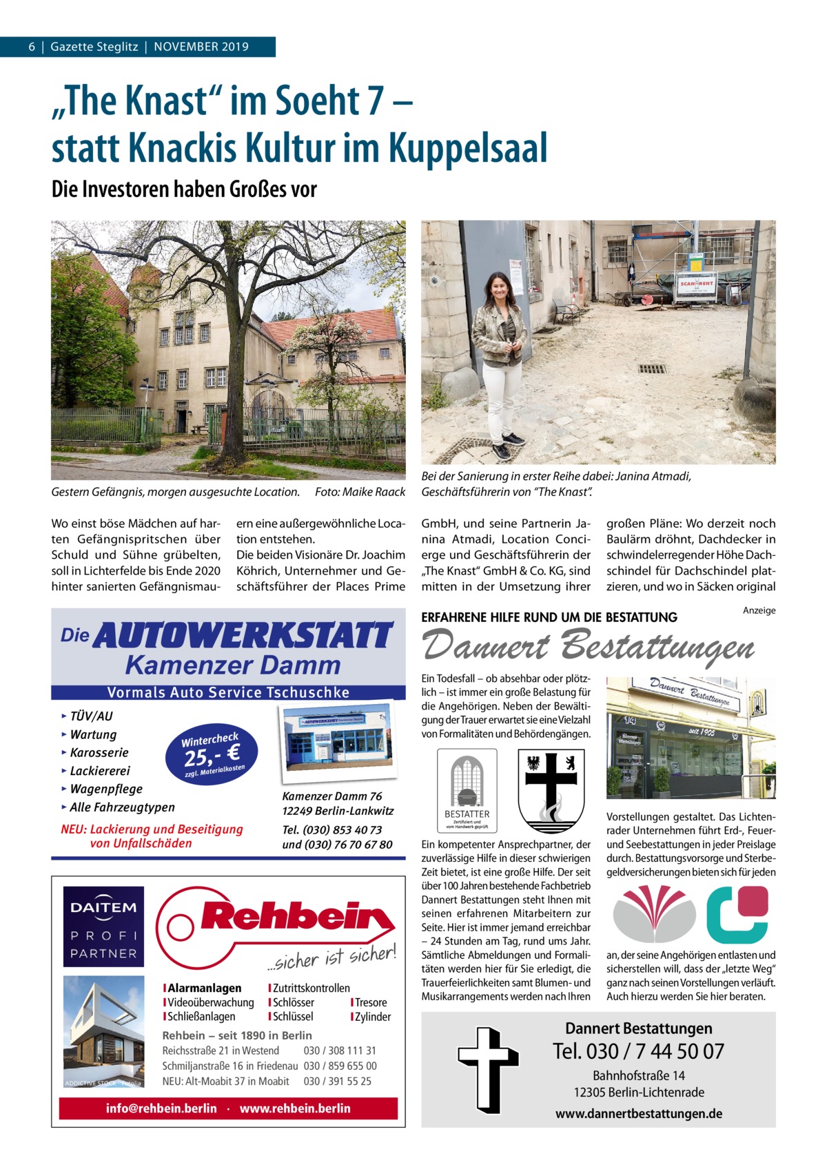 6  |  Gazette Steglitz  |  NoVEMBER 2019  „The Knast“ im Soeht 7 – statt Knackis Kultur im Kuppelsaal Die Investoren haben Großes vor  Gestern Gefängnis, morgen ausgesuchte Location. Wo einst böse Mädchen auf harten Gefängnispritschen über Schuld und Sühne grübelten, soll in Lichterfelde bis Ende 2020 hinter sanierten Gefängnismau Die  Foto: Maike Raack  ern eine außergewöhnliche Location entstehen. Die beiden Visionäre Dr. Joachim Köhrich, Unternehmer und Geschäftsführer der Places Prime  AUTOWERKSTATT Kamenzer Damm  Vormals Auto Service Tschuschke ▸ TÜV/AU ▸ Wartung eck Winterch ▸ Karosserie n erialkoste ▸ Lackiererei zzgl. Mat ▸ Wagenpflege ▸ Alle Fahrzeugtypen  Kamenzer Damm 76 12249 Berlin-Lankwitz  NEU: Lackierung und Beseitigung von Unfallschäden  Tel. (030) 853 40 73 und (030) 76 70 67 80  25,- €  IAlarmanlagen IVideoüberwachung ISchließanlagen  ADDICTIVE STOCK - Fotolia  IZutrittskontrollen ISchlösser ITresore ISchlüssel IZylinder  Rehbein − seit 1890 in Berlin Reichsstraße 21 in Westend 030 / 308 111 31 Schmiljanstraße 16 in Friedenau 030 / 859 655 00 NEU: Alt-Moabit 37 in Moabit 030 / 391 55 25  info@rehbein.berlin · www.rehbein.berlin  Bei der Sanierung in erster Reihe dabei: Janina Atmadi, Geschäftsführerin von “The Knast”. GmbH, und seine Partnerin Janina Atmadi, Location Concierge und Geschäftsführerin der „The Knast“ GmbH & Co. KG, sind mitten in der Umsetzung ihrer  großen Pläne: Wo derzeit noch Baulärm dröhnt, Dachdecker in schwindelerregender Höhe Dachschindel für Dachschindel platzieren, und wo in Säcken original  ERFAHRENE HILFE RUND UM DIE BESTATTUNG  Anzeige  Dannert Bestattungen  Ein Todesfall – ob absehbar oder plötzlich – ist immer ein große Belastung für die Angehörigen. Neben der Bewältigung der Trauer erwartet sie eine Vielzahl von Formalitäten und Behördengängen.  Ein kompetenter Ansprechpartner, der zuverlässige Hilfe in dieser schwierigen Zeit bietet, ist eine große Hilfe. Der seit über 100 Jahren bestehende Fachbetrieb Dannert Bestattungen steht Ihnen mit seinen erfahrenen Mitarbeitern zur Seite. Hier ist immer jemand erreichbar – 24 Stunden am Tag, rund ums Jahr. Sämtliche Abmeldungen und Formalitäten werden hier für Sie erledigt, die Trauerfeierlichkeiten samt Blumen- und Musikarrangements werden nach Ihren  Vorstellungen gestaltet. Das Lichtenrader Unternehmen führt Erd-, Feuerund Seebestattungen in jeder Preislage durch. Bestattungsvorsorge und Sterbegeldversicherungen bieten sich für jeden  an, der seine Angehörigen entlasten und sicherstellen will, dass der „letzte Weg“ ganz nach seinen Vorstellungen verläuft. Auch hierzu werden Sie hier beraten.  Dannert Bestattungen  Tel. 030 / 7 44 50 07 Bahnhofstraße 14 12305 Berlin-Lichtenrade www.dannertbestattungen.de