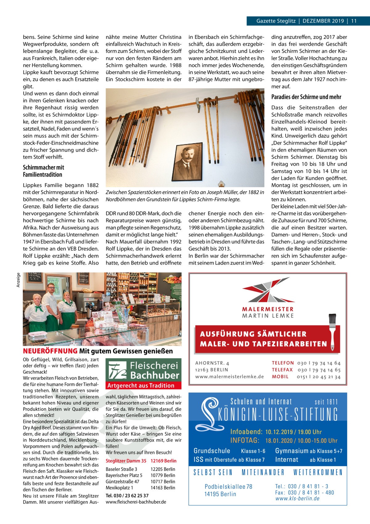 Gazette Steglitz  |  Dezember 2019  |  11 bens. Seine Schirme sind keine Wegwerfprodukte, sondern oft lebenslange begleiter, die u. a. aus Frankreich, Italien oder eigener Herstellung kommen. Lippke kauft bevorzugt Schirme ein, zu denen es auch ersatzteile gibt. Und wenn es dann doch einmal in ihren Gelenken knacken oder ihre regenhaut rissig werden sollte, ist es Schirmdoktor Lippke, der ihnen mit passendem ersatzteil, Nadel, Faden und wenn´s sein muss auch mit der Schirmstock-Feder-einschneidmaschine zu frischer Spannung und dichtem Stoff verhilft.  nähte meine mutter Christina einfallsreich Wachstuch in Kreisform zum Schirm, wobei der Stoff nur von den festen rändern am Schirm gehalten wurde. 1988 übernahm sie die Firmenleitung. ein Stockschirm kostete in der  in ebersbach ein Schirmfachgeschäft, das außerdem erzgebirgische Schnitzkunst und Lederwaren anbot. Hierhin zieht es ihn noch immer jedes Wochenende, in seine Werkstatt, wo auch seine 87-jährige mutter mit ungebro Paradies der Schirme und mehr  Schirmmacher mit Familientradition Zwischen Spazierstöcken erinnert ein Foto an Joseph Müller, der 1882 in Nordböhmen den Grundstein für Lippkes Schirm-Firma legte. DDr rund 80 DDr-mark, doch die reparaturpreise waren günstig, man pflegte seinen regenschutz, damit er möglichst lange hielt.“ Nach mauerfall übernahm 1992 rolf Lippke, der in Dresden das Schirmmacherhandwerk erlernt hatte, den betrieb und eröffnete  chener energie noch den einoder anderen Schirmbezug näht. 1998 übernahm Lippke zusätzlich seinen ehemaligen Ausbildungsbetrieb in Dresden und führte das Geschäft bis 2013. In berlin war der Schirmmacher mit seinem Laden zuerst im Wed Dass die Seitenstraßen der Schloßstraße manch reizvolles einzelhandels-Kleinod bereithalten, weiß inzwischen jedes Kind. Unweigerlich dazu gehört „Der Schirmmacher rolf Lippke“ in den ehemaligen räumen von Schirm Schirmer. Dienstag bis Freitag von 10 bis 18  Uhr und Samstag von 10 bis 14  Uhr ist der Laden für Kunden geöffnet. montag ist geschlossen, um in der Werkstatt konzentriert arbeiten zu können. Der kleine Laden mit viel 50er-Jahre-Charme ist das vorübergehende zuhause für rund 700 Schirme, die auf einen besitzer warten. Damen- und Herren-, Stock- und Taschen-, Lang- und Stützschirme füllen die regale oder präsentieren sich im Schaufenster aufgespannt in ganzer Schönheit.  Anzeige  Lippkes Familie begann 1882 mit der Schirmreparatur in Nordböhmen, nahe der sächsischen Grenze. bald lieferte die daraus hervorgegangene Schirmfabrik hochwertige Schirme bis nach Afrika. Nach der Ausweisung aus böhmen fasste das Unternehmen 1947 in ebersbach Fuß und lieferte Schirme an den Veb Dresden. rolf Lippke erzählt: „Nach dem Krieg gab es keine Stoffe. Also  ding anzutreffen, zog 2017 aber in das frei werdende Geschäft von Schirm Schirmer an der Kieler Straße. Voller Hochachtung zu den einstigen Geschäftsgründern bewahrt er ihren alten mietvertrag aus dem Jahr 1927 noch immer auf.  NEUERÖFFNUNG Mit gutem Gewissen genießen Ob Geflügel, Wild, Grillsaison, zart oder deftig – wir treffen (fast) jeden Geschmack! Wir verarbeiten Fleisch von Betrieben, die für eine humane Form der Tierhaltung stehen. Mit innovativen sowie traditionellen Rezepten, unserem bekannt hohen Niveau und eigener Produktion bieten wir Qualität, die allen schmeckt! Eine besondere Spezialität ist das Delta Dry Aged Beef. Dieses stammt von Rindern, die auf den saftigen Salzwiesen in Norddeutschland, MecklenburgVorpommern und Polen aufgewachsen sind. Durch die traditionelle, bis zu sechs Wochen dauernde Trockenreifung am Knochen bewahrt sich das Fleisch den Saft. Klassiker wie Fleischwurst nach Art der Provence sind ebenfalls beste und feste Bestandteile auf den Tischen der Berliner. Neu ist unsere Filiale am Steglitzer Damm. Mit unserer vielfältigen Aus AUS FÜ H RU NG SÄ MTLICH ER M A LER- U N D TA PEZ I ER A RB EITE N A H O R N STR . 4 12 16 3 B E R L I N www.malermeisterlemke.de  Artgerecht aus Tradition wahl, täglichem Mittagstisch, zahlreichen Käsesorten und Weinen sind wir für Sie da. Wir freuen uns darauf, die Steglitzer Genießer bei uns begrüßen zu dürfen! Ein Plus für die Umwelt: Ob Fleisch, Wurst oder Käse – bringen Sie eine saubere Kunststoffbox mit, die wir füllen! Wir freuen uns auf Ihren Besuch! Steglitzer Damm 35 12169 Berlin Baseler Straße 3 Bayerischer Platz 5 Güntzelstraße 47 Mexikoplatz 1  12205 Berlin 10779 Berlin 10717 Berlin 14163 Berlin  Tel. 030 / 23 62 25 37 www.fleischerei-bachhuber.de  TE L E FO N 0 3 0 I 79 74 14 6 4 TE L E FA X 0 3 0 I 79 74 14 6 5 MOB I L 0 15 1 I 2 0 45 21 3 4