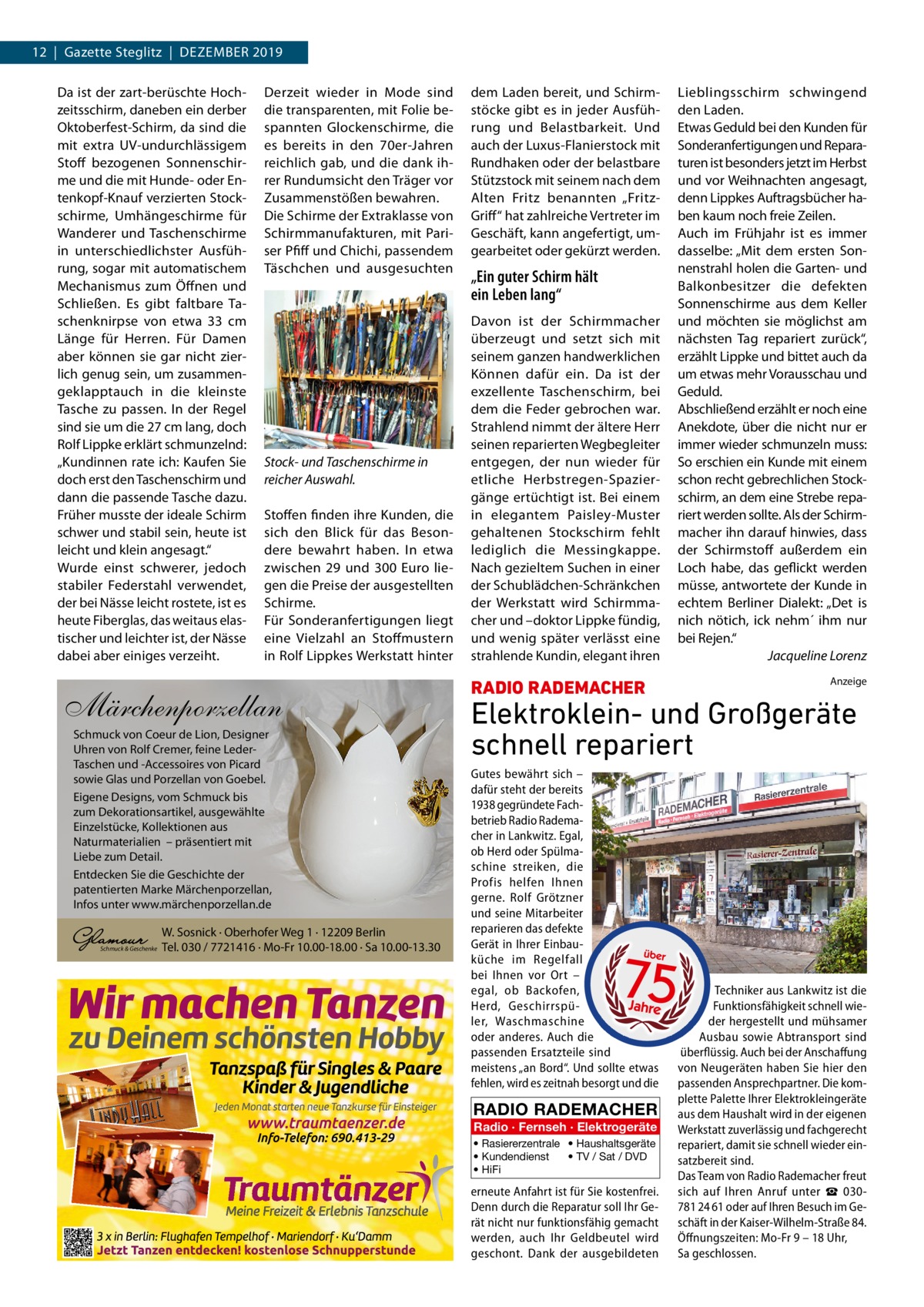 12  |  Gazette Steglitz  |  Dezember 2019 Da ist der zart-berüschte Hochzeitsschirm, daneben ein derber Oktoberfest-Schirm, da sind die mit extra UV-undurchlässigem Stoff bezogenen Sonnenschirme und die mit Hunde- oder Entenkopf-Knauf verzierten Stockschirme, Umhängeschirme für Wanderer und Taschenschirme in unterschiedlichster Ausführung, sogar mit automatischem Mechanismus zum Öffnen und Schließen. Es gibt faltbare Taschenknirpse von etwa 33  cm Länge für Herren. Für Damen aber können sie gar nicht zierlich genug sein, um zusammengeklapptauch in die kleinste Tasche zu passen. In der Regel sind sie um die 27 cm lang, doch Rolf Lippke erklärt schmunzelnd: „Kundinnen rate ich: Kaufen Sie doch erst den Taschenschirm und dann die passende Tasche dazu. Früher musste der ideale Schirm schwer und stabil sein, heute ist leicht und klein angesagt.“ Wurde einst schwerer, jedoch stabiler Federstahl verwendet, der bei Nässe leicht rostete, ist es heute Fiberglas, das weitaus elastischer und leichter ist, der Nässe dabei aber einiges verzeiht.  Derzeit wieder in Mode sind die transparenten, mit Folie bespannten Glockenschirme, die es bereits in den 70er-Jahren reichlich gab, und die dank ihrer Rundumsicht den Träger vor Zusammenstößen bewahren. Die Schirme der Extraklasse von Schirmmanufakturen, mit Pariser Pfiff und Chichi, passendem Täschchen und ausgesuchten  Stock- und Taschenschirme in reicher Auswahl. Stoffen finden ihre Kunden, die sich den Blick für das Besondere bewahrt haben. In etwa zwischen 29 und 300  Euro liegen die Preise der ausgestellten Schirme. Für Sonderanfertigungen liegt eine Vielzahl an Stoffmustern in Rolf Lippkes Werkstatt hinter  Märchenporzellan Schmuck von Coeur de Lion, Designer Uhren von Rolf Cremer, feine LederTaschen und -Accessoires von Picard sowie Glas und Porzellan von Goebel. Eigene Designs, vom Schmuck bis zum Dekorationsartikel, ausgewählte Einzelstücke, Kollektionen aus Naturmaterialien – präsentiert mit Liebe zum Detail. Entdecken Sie die Geschichte der patentierten Marke Märchenporzellan, Infos unter www.märchenporzellan.de  Schmuck & Geschenke  W. Sosnick · Oberhofer Weg 1 · 12209 Berlin Tel. 030 / 7721416 · Mo-Fr 10.00-18.00 · Sa 10.00-13.30  dem Laden bereit, und Schirmstöcke gibt es in jeder Ausführung und Belastbarkeit. Und auch der Luxus-Flanierstock mit Rundhaken oder der belastbare Stützstock mit seinem nach dem Alten Fritz benannten „FritzGriff“ hat zahlreiche Vertreter im Geschäft, kann angefertigt, umgearbeitet oder gekürzt werden.  „Ein guter Schirm hält ein Leben lang“ Davon ist der Schirmmacher überzeugt und setzt sich mit seinem ganzen handwerklichen Können dafür ein. Da ist der exzellente Taschenschirm, bei dem die Feder gebrochen war. Strahlend nimmt der ältere Herr seinen reparierten Wegbegleiter entgegen, der nun wieder für etliche Herbstregen-Spaziergänge ertüchtigt ist. Bei einem in elegantem Paisley-Muster gehaltenen Stockschirm fehlt lediglich die Messingkappe. Nach gezieltem Suchen in einer der Schublädchen-Schränkchen der Werkstatt wird Schirmmacher und –doktor Lippke fündig, und wenig später verlässt eine strahlende Kundin, elegant ihren  RADIO RADEMACHER  Lieblingsschirm schwingend den Laden. Etwas Geduld bei den Kunden für Sonderanfertigungen und Reparaturen ist besonders jetzt im Herbst und vor Weihnachten angesagt, denn Lippkes Auftragsbücher haben kaum noch freie Zeilen. Auch im Frühjahr ist es immer dasselbe: „Mit dem ersten Sonnenstrahl holen die Garten- und Balkonbesitzer die defekten Sonnenschirme aus dem Keller und möchten sie möglichst am nächsten Tag repariert zurück“, erzählt Lippke und bittet auch da um etwas mehr Vorausschau und Geduld. Abschließend erzählt er noch eine Anekdote, über die nicht nur er immer wieder schmunzeln muss: So erschien ein Kunde mit einem schon recht gebrechlichen Stockschirm, an dem eine Strebe repariert werden sollte. Als der Schirmmacher ihn darauf hinwies, dass der Schirmstoff außerdem ein Loch habe, das geflickt werden müsse, antwortete der Kunde in echtem Berliner Dialekt: „Det is nich nötich, ick nehm´ ihm nur bei Rejen.“ � Jacqueline Lorenz Anzeige  Elektroklein- und Großgeräte schnell repariert Gutes bewährt sich – dafür steht der bereits 1938 gegründete Fachbetrieb Radio Rademacher in Lankwitz. Egal, ob Herd oder Spülmaschine streiken, die Profis helfen Ihnen gerne. Rolf Grötzner und seine Mitarbeiter reparieren das defekte Gerät in Ihrer Einbauküche im Regelfall bei Ihnen vor Ort – egal, ob Backofen, Herd, Geschirrspüler, Waschmaschine oder anderes. Auch die passenden Ersatzteile sind meistens „an Bord“. Und sollte etwas fehlen, wird es zeitnah besorgt und die  RADIO RADEMACHER Radio · Fernseh · Elektrogeräte • Rasiererzentrale • Haushaltsgeräte • Kundendienst • TV / Sat / DVD • HiFi  erneute Anfahrt ist für Sie kostenfrei. Denn durch die Reparatur soll Ihr Gerät nicht nur funktionsfähig gemacht werden, auch Ihr Geldbeutel wird geschont. Dank der ausgebildeten  Techniker aus Lankwitz ist die Funktionsfähigkeit schnell wieder hergestellt und mühsamer Ausbau sowie Abtransport sind überflüssig. Auch bei der Anschaffung von Neugeräten haben Sie hier den passenden Ansprechpartner. Die komplette Palette Ihrer Elektrokleingeräte aus dem Haushalt wird in der eigenen Werkstatt zuverlässig und fachgerecht repariert, damit sie schnell wieder einsatzbereit sind. Das Team von Radio Rademacher freut sich auf Ihren Anruf unter ☎  030781 24 61 oder auf Ihren Besuch im Geschäft in der Kaiser-Wilhelm-Straße 84. Öffnungszeiten: Mo-Fr 9 – 18 Uhr, Sa geschlossen.