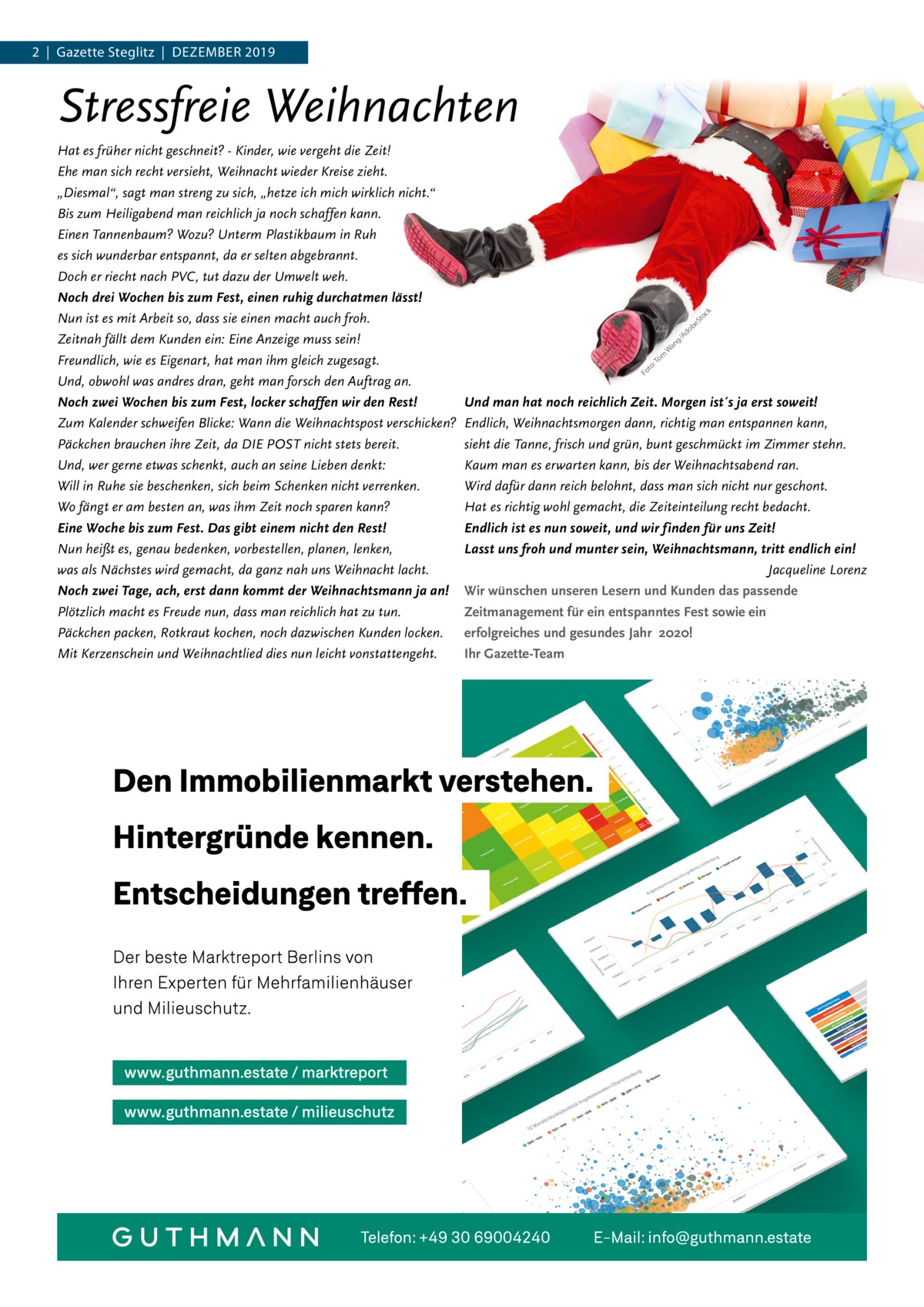 2  |  Gazette Steglitz  |  Dezember 2019  Stressfreie Weihnachten Hat es früher nicht geschneit? - Kinder, wie vergeht die Zeit! Ehe man sich recht versieht, Weihnacht wieder Kreise zieht. „Diesmal“, sagt man streng zu sich, „hetze ich mich wirklich nicht.“ Bis zum Heiligabend man reichlich ja noch schaffen kann. Einen Tannenbaum? Wozu? Unterm Plastikbaum in Ruh es sich wunderbar entspannt, da er selten abgebrannt. Doch er riecht nach PVC, tut dazu der Umwelt weh. Noch drei Wochen bis zum Fest, einen ruhig durchatmen lässt! Nun ist es mit Arbeit so, dass sie einen macht auch froh. Zeitnah fällt dem Kunden ein: Eine Anzeige muss sein! Freundlich, wie es Eigenart, hat man ihm gleich zugesagt. Und, obwohl was andres dran, geht man forsch den Auftrag an. Noch zwei Wochen bis zum Fest, locker schaffen wir den Rest! Zum Kalender schweifen Blicke: Wann die Weihnachtspost verschicken? Päckchen brauchen ihre Zeit, da DIE POST nicht stets bereit. Und, wer gerne etwas schenkt, auch an seine Lieben denkt: Will in Ruhe sie beschenken, sich beim Schenken nicht verrenken. Wo fängt er am besten an, was ihm Zeit noch sparen kann? Eine Woche bis zum Fest. Das gibt einem nicht den Rest! Nun heißt es, genau bedenken, vorbestellen, planen, lenken, was als Nächstes wird gemacht, da ganz nah uns Weihnacht lacht. Noch zwei Tage, ach, erst dann kommt der Weihnachtsmann ja an! Plötzlich macht es Freude nun, dass man reichlich hat zu tun. Päckchen packen, Rotkraut kochen, noch dazwischen Kunden locken. Mit Kerzenschein und Weihnachtlied dies nun leicht vonstattengeht.  k  oc St  be  do /A  g  om :T to Fo  an W  Und man hat noch reichlich Zeit. Morgen ist´s ja erst soweit! Endlich, Weihnachtsmorgen dann, richtig man entspannen kann, sieht die Tanne, frisch und grün, bunt geschmückt im Zimmer stehn. Kaum man es erwarten kann, bis der Weihnachtsabend ran. Wird dafür dann reich belohnt, dass man sich nicht nur geschont. Hat es richtig wohl gemacht, die Zeiteinteilung recht bedacht. Endlich ist es nun soweit, und wir finden für uns Zeit! Lasst uns froh und munter sein, Weihnachtsmann, tritt endlich ein! Jacqueline Lorenz Wir wünschen unseren Lesern und Kunden das passende Zeitmanagement für ein entspanntes Fest sowie ein erfolgreiches und gesundes Jahr 2020! Ihr Gazette-Team