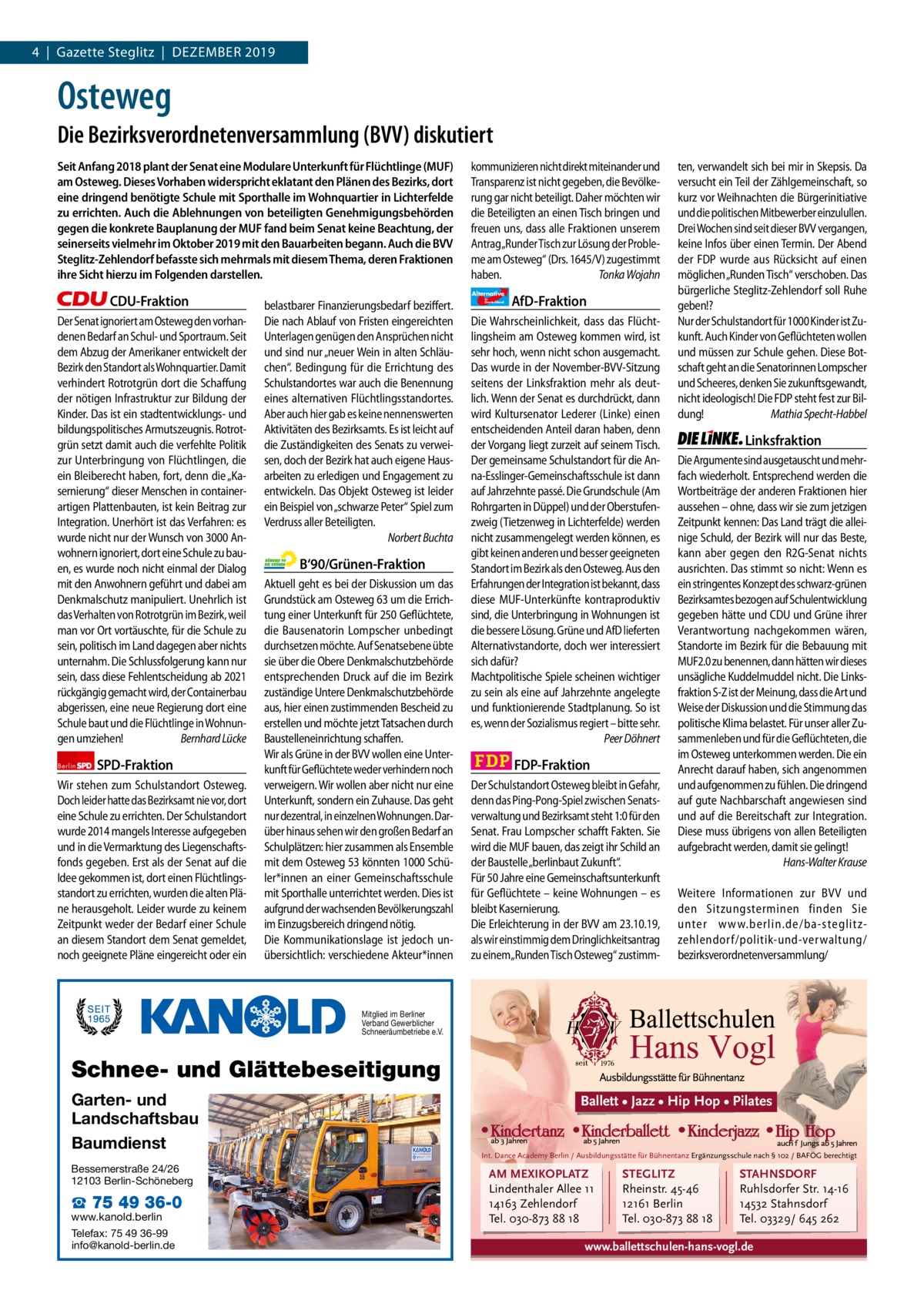 1 | Gazette zehlendorf 4  |  Gazette Steglitz  |  Dezember | Dezember 2019 2019  Osteweg Die Bezirksverordnetenversammlung (BVV) diskutiert Seit Anfang 2018 plant der Senat eine Modulare Unterkunft für Flüchtlinge (MUF) am Osteweg. Dieses Vorhaben widerspricht eklatant den Plänen des Bezirks, dort eine dringend benötigte Schule mit Sporthalle im Wohnquartier in Lichterfelde zu errichten. Auch die Ablehnungen von beteiligten Genehmigungsbehörden gegen die konkrete Bauplanung der MUF fand beim Senat keine Beachtung, der seinerseits vielmehr im Oktober 2019 mit den Bauarbeiten begann. Auch die BVV Steglitz-Zehlendorf befasste sich mehrmals mit diesem Thema, deren Fraktionen ihre Sicht hierzu im Folgenden darstellen.  CDU-Fraktion Der Senat ignoriert am Osteweg den vorhandenen Bedarf an Schul- und Sportraum. Seit dem Abzug der Amerikaner entwickelt der Bezirk den Standort als Wohnquartier. Damit verhindert Rotrotgrün dort die Schaffung der nötigen Infrastruktur zur Bildung der Kinder. Das ist ein stadtentwicklungs- und bildungspolitisches Armutszeugnis. Rotrotgrün setzt damit auch die verfehlte Politik zur Unterbringung von Flüchtlingen, die ein Bleiberecht haben, fort, denn die „Kasernierung“ dieser Menschen in containerartigen Plattenbauten, ist kein Beitrag zur Integration. Unerhört ist das Verfahren: es wurde nicht nur der Wunsch von 3000 Anwohnern ignoriert, dort eine Schule zu bauen, es wurde noch nicht einmal der Dialog mit den Anwohnern geführt und dabei am Denkmalschutz manipuliert. Unehrlich ist das Verhalten von Rotrotgrün im Bezirk, weil man vor Ort vortäuschte, für die Schule zu sein, politisch im Land dagegen aber nichts unternahm. Die Schlussfolgerung kann nur sein, dass diese Fehlentscheidung ab 2021 rückgängig gemacht wird, der Containerbau abgerissen, eine neue Regierung dort eine Schule baut und die Flüchtlinge in Wohnungen umziehen! Bernhard Lücke Berlin  SPD-Fraktion  Wir stehen zum Schulstandort Osteweg. Doch leider hatte das Bezirksamt nie vor, dort eine Schule zu errichten. Der Schulstandort wurde 2014 mangels Interesse aufgegeben und in die Vermarktung des Liegenschaftsfonds gegeben. Erst als der Senat auf die Idee gekommen ist, dort einen Flüchtlingsstandort zu errichten, wurden die alten Pläne herausgeholt. Leider wurde zu keinem Zeitpunkt weder der Bedarf einer Schule an diesem Standort dem Senat gemeldet, noch geeignete Pläne eingereicht oder ein  kommunizieren nicht direkt miteinander und Transparenz ist nicht gegeben, die Bevölkerung gar nicht beteiligt. Daher möchten wir die Beteiligten an einen Tisch bringen und freuen uns, dass alle Fraktionen unserem Antrag„Runder Tisch zur Lösung der Probleme am Osteweg“ (Drs. 1645/V) zugestimmt haben. Tonka Wojahn Alternative  belastbarer Finanzierungsbedarf beziffert. Die nach Ablauf von Fristen eingereichten Unterlagen genügen den Ansprüchen nicht und sind nur „neuer Wein in alten Schläuchen“. Bedingung für die Errichtung des Schulstandortes war auch die Benennung eines alternativen Flüchtlingsstandortes. Aber auch hier gab es keine nennenswerten Aktivitäten des Bezirksamts. Es ist leicht auf die Zuständigkeiten des Senats zu verweisen, doch der Bezirk hat auch eigene Hausarbeiten zu erledigen und Engagement zu entwickeln. Das Objekt Osteweg ist leider ein Beispiel von „schwarze Peter“ Spiel zum Verdruss aller Beteiligten. Norbert Buchta  B‘90/Grünen-Fraktion Aktuell geht es bei der Diskussion um das Grundstück am Osteweg 63 um die Errichtung einer Unterkunft für 250 Geflüchtete, die Bausenatorin Lompscher unbedingt durchsetzen möchte. Auf Senatsebene übte sie über die Obere Denkmalschutzbehörde entsprechenden Druck auf die im Bezirk zuständige Untere Denkmalschutzbehörde aus, hier einen zustimmenden Bescheid zu erstellen und möchte jetzt Tatsachen durch Baustelleneinrichtung schaffen. Wir als Grüne in der BVV wollen eine Unterkunft für Geflüchtete weder verhindern noch verweigern. Wir wollen aber nicht nur eine Unterkunft, sondern ein Zuhause. Das geht nur dezentral, in einzelnen Wohnungen. Darüber hinaus sehen wir den großen Bedarf an Schulplätzen: hier zusammen als Ensemble mit dem Osteweg 53 könnten 1000 Schüler*innen an einer Gemeinschaftsschule mit Sporthalle unterrichtet werden. Dies ist aufgrund der wachsenden Bevölkerungszahl im Einzugsbereich dringend nötig. Die Kommunikationslage ist jedoch unübersichtlich: verschiedene Akteur*innen  für  Deutschland  AfD-Fraktion  Die Wahrscheinlichkeit, dass das Flüchtlingsheim am Osteweg kommen wird, ist sehr hoch, wenn nicht schon ausgemacht. Das wurde in der November-BVV-Sitzung seitens der Linksfraktion mehr als deutlich. Wenn der Senat es durchdrückt, dann wird Kultursenator Lederer (Linke) einen entscheidenden Anteil daran haben, denn der Vorgang liegt zurzeit auf seinem Tisch. Der gemeinsame Schulstandort für die Anna-Esslinger-Gemeinschaftsschule ist dann auf Jahrzehnte passé. Die Grundschule (Am Rohrgarten in Düppel) und der Oberstufenzweig (Tietzenweg in Lichterfelde) werden nicht zusammengelegt werden können, es gibt keinen anderen und besser geeigneten Standort im Bezirk als den Osteweg. Aus den Erfahrungen der Integration ist bekannt, dass diese MUF-Unterkünfte kontraproduktiv sind, die Unterbringung in Wohnungen ist die bessere Lösung. Grüne und AfD lieferten Alternativstandorte, doch wer interessiert sich dafür? Machtpolitische Spiele scheinen wichtiger zu sein als eine auf Jahrzehnte angelegte und funktionierende Stadtplanung. So ist es, wenn der Sozialismus regiert – bitte sehr. Peer Döhnert  FDP-Fraktion Der Schulstandort Osteweg bleibt in Gefahr, denn das Ping-Pong-Spiel zwischen Senatsverwaltung und Bezirksamt steht 1:0 für den Senat. Frau Lompscher schafft Fakten. Sie wird die MUF bauen, das zeigt ihr Schild an der Baustelle „berlinbaut Zukunft“. Für 50 Jahre eine Gemeinschaftsunterkunft für Geflüchtete – keine Wohnungen – es bleibt Kasernierung. Die Erleichterung in der BVV am 23.10.19, als wir einstimmig dem Dringlichkeitsantrag zu einem„Runden Tisch Osteweg“ zustimm ten, verwandelt sich bei mir in Skepsis. Da versucht ein Teil der Zählgemeinschaft, so kurz vor Weihnachten die Bürgerinitiative und die politischen Mitbewerber einzulullen. Drei Wochen sind seit dieser BVV vergangen, keine Infos über einen Termin. Der Abend der FDP wurde aus Rücksicht auf einen möglichen „Runden Tisch“ verschoben. Das bürgerliche Steglitz-Zehlendorf soll Ruhe geben!? Nur der Schulstandort für 1000 Kinder ist Zukunft. Auch Kinder von Geflüchteten wollen und müssen zur Schule gehen. Diese Botschaft geht an die Senatorinnen Lompscher und Scheeres, denken Sie zukunftsgewandt, nicht ideologisch! Die FDP steht fest zur Bildung! Mathia Specht-Habbel  Linksfraktion Die Argumente sind ausgetauscht und mehrfach wiederholt. Entsprechend werden die Wortbeiträge der anderen Fraktionen hier aussehen – ohne, dass wir sie zum jetzigen Zeitpunkt kennen: Das Land trägt die alleinige Schuld, der Bezirk will nur das Beste, kann aber gegen den R2G-Senat nichts ausrichten. Das stimmt so nicht: Wenn es ein stringentes Konzept des schwarz-grünen Bezirksamtes bezogen auf Schulentwicklung gegeben hätte und CDU und Grüne ihrer Verantwortung nachgekommen wären, Standorte im Bezirk für die Bebauung mit MUF2.0 zu benennen, dann hätten wir dieses unsägliche Kuddelmuddel nicht. Die Linksfraktion S-Z ist der Meinung, dass die Art und Weise der Diskussion und die Stimmung das politische Klima belastet. Für unser aller Zusammenleben und für die Geflüchteten, die im Osteweg unterkommen werden. Die ein Anrecht darauf haben, sich angenommen und aufgenommen zu fühlen. Die dringend auf gute Nachbarschaft angewiesen sind und auf die Bereitschaft zur Integration. Diese muss übrigens von allen Beteiligten aufgebracht werden, damit sie gelingt! Hans-Walter Krause Weitere Informationen zur BVV und den Sitzungsterminen finden Sie unter www.berlin.de/ba-steglitzzehlendorf/ politik-und-verwaltung/ bezirksverordnetenversammlung/  Mitglied im Berliner Verband Gewerblicher Schneeräumbetriebe e.V.  Vorwort Schnee- und Glättebeseitigung Garten- und 1157 CDU Landschaftsbau SPD 1104 Baumdienst Grüne 1316 Bessemerstraße 24/26 12103 Berlin-Schöneberg AfD 1098 ☎ 75 49 36-0 www.kanold.berlin FDP 1140 Telefax: 75 49 36-99 info@kanold-berlin.de Linke 1087  Ballett • Jazz • Hip Hop • Pilates  Int. Dance Academy Berlin / Ausbildungsstätte für Bühnentanz Ergänzungsschule nach § 102 / BAFÖG berechtigt  AM MEXIKOPLATZ Lindenthaler Allee 11 14163 Zehlendorf Tel. 030-873 88 18  STEGLITZ Rheinstr. 45-46 12161 Berlin Tel. 030-873 88 18  STAHNSDORF Ruhlsdorfer Str. 14-16 14532 Stahnsdorf Tel. 03329/ 645 262  www.ballettschulen-hans-vogl.de