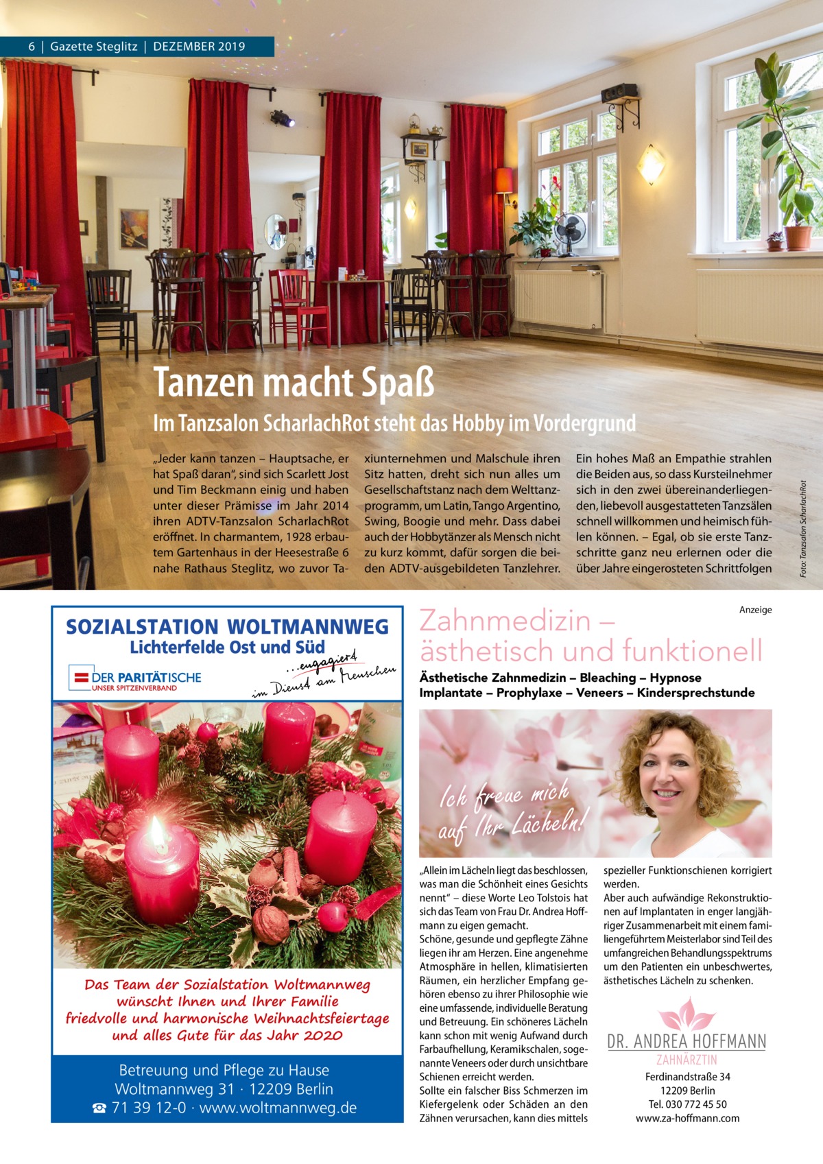 6  |  Gazette Steglitz  |  Dezember 2019  Tanzen macht Spaß „Jeder kann tanzen – Hauptsache, er hat Spaß daran“, sind sich Scarlett Jost und Tim beckmann einig und haben unter dieser Prämisse im Jahr 2014 ihren ADTV-Tanzsalon Scharlachrot eröffnet. In charmantem, 1928 erbautem Gartenhaus in der Heesestraße 6 nahe rathaus Steglitz, wo zuvor Ta xiunternehmen und malschule ihren Sitz hatten, dreht sich nun alles um Gesellschaftstanz nach dem Welttanzprogramm, um Latin, Tango Argentino, Swing, boogie und mehr. Dass dabei auch der Hobbytänzer als mensch nicht zu kurz kommt, dafür sorgen die beiden ADTV-ausgebildeten Tanzlehrer.  ein hohes maß an empathie strahlen die beiden aus, so dass Kursteilnehmer sich in den zwei übereinanderliegenden, liebevoll ausgestatteten Tanzsälen schnell willkommen und heimisch fühlen können. – egal, ob sie erste Tanzschritte ganz neu erlernen oder die über Jahre eingerosteten Schrittfolgen  Zahnmedizin – ästhetisch und funktionell  Anzeige  Ästhetische Zahnmedizin – Bleaching – Hypnose Implantate – Prophylaxe – Veneers – Kindersprechstunde  Ich freue mich auf Ihr Lächeln!  Das Team der Sozialstation Woltmannweg wünscht Ihnen und Ihrer Familie friedvolle und harmonische Weihnachtsfeiertage und alles Gute für das Jahr 2020  Betreuung und Pflege zu Hause Woltmannweg 31 · 12209 Berlin ☎ 71 39 12-0 · www.woltmannweg.de  „Allein im Lächeln liegt das beschlossen, spezieller Funktionschienen korrigiert was man die Schönheit eines Gesichts werden. nennt“ – diese Worte Leo Tolstois hat Aber auch aufwändige Rekonstruktiosich das Team von Frau Dr. Andrea Hoff- nen auf Implantaten in enger langjähmann zu eigen gemacht. riger Zusammenarbeit mit einem famiSchöne, gesunde und gepflegte Zähne liengeführtem Meisterlabor sind Teil des liegen ihr am Herzen. Eine angenehme umfangreichen Behandlungsspektrums Atmosphäre in hellen, klimatisierten um den Patienten ein unbeschwertes, Räumen, ein herzlicher Empfang ge- ästhetisches Lächeln zu schenken. hören ebenso zu ihrer Philosophie wie eine umfassende, individuelle Beratung und Betreuung. Ein schöneres Lächeln kann schon mit wenig Aufwand durch Farbaufhellung, Keramikschalen, sogenannte Veneers oder durch unsichtbare Ich freue mich auf Ihr Lächeln! Schienen erreicht werden. Ferdinandstraße 34 - Bleaching - Hypnose - Implantate 12209 Berlin Sollte ein falscher Biss Schmerzen im Ästhetische Zahnmedizin Prophylaxe - Veneers - Kindersprechstunde Tel. 030 772 45 50 Kiefergelenk oder Schäden an den Ferdinandstraße 34 Mo., Do., Fr. 9 – 13 Uhr Zähnen verursachen, kann dies mittels www.za-hoff mann.com 12209 Berlin Mo., Do. 14 – 18 Uhr Tel. 030 772 45 50 www.za-hoffmann.com  Di. 12 – 18 Uhr, Mi. 8 – 13 Uhr Sa nach Vereinbarung  Foto: Tanzsalon ScharlachRot  Im Tanzsalon ScharlachRot steht das Hobby im Vordergrund