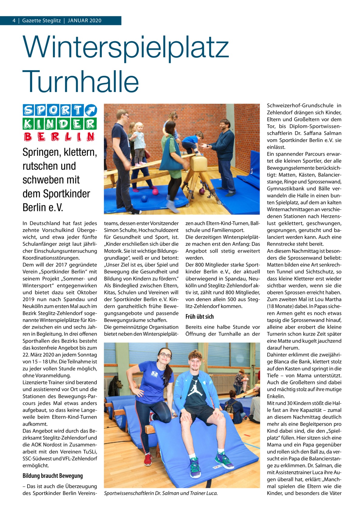 4  |  Gazette Steglitz  |  Januar 2020  Winterspielplatz Turnhalle Springen, klettern, rutschen und schweben mit dem Sportkinder Berlin e. V. In Deutschland hat fast jedes zehnte Vorschulkind Übergewicht, und etwa jeder fünfte Schulanfänger zeigt laut jährlicher Einschulungsuntersuchung Koordinationsstörungen. Dem will der 2017 gegründete Verein „Sportkinder Berlin“ mit seinem Projekt „Sommer- und Wintersport“ entgegenwirken und bietet dazu seit Oktober 2019 nun nach Spandau und Neukölln zum ersten Mal auch im Bezirk Steglitz-Zehlendorf sogenannte Winterspielplätze für Kinder zwischen ein und sechs Jahren in Begleitung. In drei offenen Sporthallen des Bezirks besteht das kostenfreie Angebot bis zum 22. März 2020 an jedem Sonntag von 15 – 18 Uhr. Die Teilnahme ist zu jeder vollen Stunde möglich, ohne Voranmeldung. Lizenzierte Trainer sind beratend und assistierend vor Ort und die Stationen des Bewegungs-Parcours jedes Mal etwas anders aufgebaut, so dass keine Langeweile beim Eltern-Kind-Turnen aufkommt. Das Angebot wird durch das Bezirksamt Steglitz-Zehlendorf und die AOK Nordost in Zusammenarbeit mit den Vereinen TuSLi, SSC-Südwest und VFL-Zehlendorf ermöglicht.  teams, dessen erster Vorsitzender Simon Schulte, Hochschuldozent für Gesundheit und Sport, ist. „Kinder erschließen sich über die Motorik. Sie ist wichtige Bildungsgrundlage“, weiß er und betont: „Unser Ziel ist es, über Spiel und Bewegung die Gesundheit und Bildung von Kindern zu fördern.“ Als Bindeglied zwischen Eltern, Kitas, Schulen und Vereinen will der Sportkinder Berlin e. V. Kindern ganzheitlich frühe Bewegungsangebote und passende Bewegungsräume schaffen. Die gemeinnützige Organisation bietet neben den Winterspielplät zen auch Eltern-Kind-Turnen, Ballschule und Familiensport. Die derzeitigen Winterspielplätze machen erst den Anfang: Das Angebot soll stetig erweitert werden. Der 800 Mitglieder starke Sportkinder Berlin e. V., der aktuell überwiegend in Spandau, Neukölln und Steglitz-Zehlendorf aktiv ist, zählt rund 800 Mitglieder, von denen allein 500 aus Steglitz-Zehlendorf kommen.  Früh übt sich Bereits eine halbe Stunde vor Öffnung der Turnhalle an der  Bildung braucht Bewegung – Das ist auch die Überzeugung des Sportkinder Berlin Vereins Sportwissenschaftlerin Dr. Salman und Trainer Luca.  Schweizerhof-Grundschule in Zehlendorf drängen sich Kinder, Eltern und Großeltern vor dem Tor, bis Diplom-Sportwissenschaftlerin Dr.  Saffana Salman vom Sportkinder Berlin e. V. sie einlässt. Ein spannender Parcours erwartet die kleinen Sportler, der alle Bewegungselemente berücksichtigt: Matten, Kästen, Balancierstange, Ringe und Sprossenwand, Gymnastikbank und Bälle verwandeln die Halle in einen bunten Spielplatz, auf dem an kalten Winternachmittagen an verschiedenen Stationen nach Herzenslust geklettert, geschwungen, gesprungen, gerutscht und balanciert werden kann. Auch eine Rennstrecke steht bereit. An diesem Nachmittag ist besonders die Sprossenwand beliebt: Matten bilden eine Art senkrechten Tunnel und Sichtschutz, so dass kleine Kletterer erst wieder sichtbar werden, wenn sie die oberen Sprossen erreicht haben. Zum zweiten Mal ist Lou Martha (18 Monate) dabei. In Papas sicheren Armen geht es noch etwas tapsig die Sprossenwand hinauf, alleine aber erobert die kleine Turnerin schon kurze Zeit später eine Matte und kugelt jauchzend darauf herum. Dahinter erklimmt die zweijährige Blanca die Bank, klettert stolz auf den Kasten und springt in die Tiefe – von Mama unterstützt. Auch die Großeltern sind dabei und mächtig stolz auf ihre mutige Enkelin. Mit rund 30 Kindern stößt die Halle fast an ihre Kapazität – zumal an diesem Nachmittag deutlich mehr als eine Begleitperson pro Kind dabei sind, die den „Spielplatz“ füllen. Hier sitzen sich eine Mama und ein Papa gegenüber und rollen sich den Ball zu, da versucht ein Papa die Balancierstange zu erklimmen. Dr. Salman, die mit Assistenztrainer Luca ihre Augen überall hat, erklärt: „Manchmal spielen die Eltern wie die Kinder, und besonders die Väter