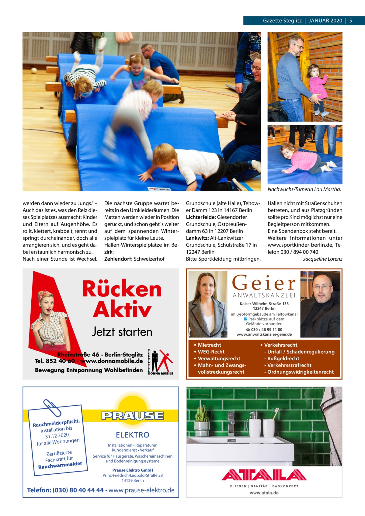 Gazette Steglitz  |  Januar 2020  |  5  Nachwuchs-Turnerin Lou Martha. werden dann wieder zu Jungs.“ – Auch das ist es, was den Reiz dieses Spielplatzes ausmacht: Kinder und Eltern auf Augenhöhe. Es rollt, klettert, krabbelt, rennt und springt durcheinander, doch alle arrangieren sich, und es geht dabei erstaunlich harmonisch zu. Nach einer Stunde ist Wechsel.  Die nächste Gruppe wartet bereits in den Umkleideräumen. Die Matten werden wieder in Position gerückt, und schon geht´s weiter auf dem spannenden Winterspielplatz für kleine Leute. Hallen-Winterspielplätze im Bezirk: Zehlendorf: Schweizerhof  Grundschule (alte Halle), Teltower Damm 123 in 14167 Berlin Lichterfelde: Giesendorfer Grundschule, Ostpreußendamm 63 in 12207 Berlin Lankwitz: Alt-Lankwitzer Grundschule, Schulstraße 17 in 12247 Berlin Bitte Sportkleidung mitbringen,  Geier  Rücken Aktiv  A N WA LT S K A N Z L E I  Kaiser-Wilhelm-Straße 133 12247 Berlin im Lysoformgebäude am Teltowkanal � Parkplätze auf dem Gelände vorhanden  Jetzt starten Rheinstraße 46 · Berlin-Steglitz Tel. 852 40 60 · www.donnamobile.de Bewegung Entspannung Wohlbefinden  rpflicht, Rauchmelde n bis tio la Instal 31.12.2020 ngen für alle Wohnu  Zertifizierte Fachkraft für melder Rauchwarn  Installationen • Reparaturen Kundendienst • Verkauf Service für Hausgeräte, Wäschereimaschinen und Bodenreinigungssysteme Prause Elektro GmbH Prinz-Friedrich-Leopold-Straße 28 14129 Berlin  Telefon: (030) 80 40 44 44 • www.prause-elektro.de  Hallen nicht mit Straßenschuhen betreten, und aus Platzgründen sollte pro Kind möglichst nur eine Begleitperson mitkommen. Eine Spendenbox steht bereit. Weitere Informationen unter www.sportkinder-berlin.de, Telefon 030 / 894 00 740 � Jacqueline Lorenz  ☎ 030 / 46 99 11 80 www.anwaltskanzlei-geier.de  • • • •  Mietrecht WEG-Recht Verwaltungsrecht Mahn- und Zwangsvollstreckungsrecht  • Verkehrsrecht - Unfall / Schadenregulierung - Bußgeldrecht - Verkehrsstrafrecht - Ordnungswidrigkeitenrecht