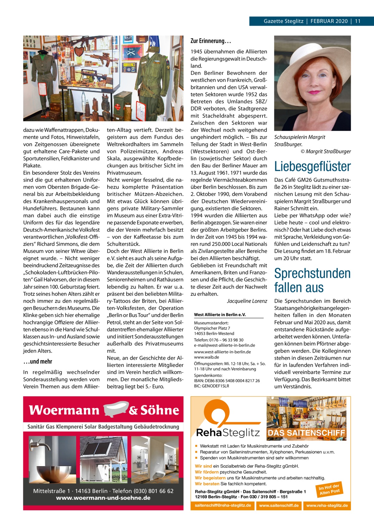 Gazette Steglitz  |  Februar 2020  |  11  Zur Erinnerung…  dazu wie Waffenattrappen, Dokumente und Fotos, Hinweistafeln, von Zeitgenossen übereignete gut erhaltene Care-Pakete und Sportutensilien, Feldkanister und Plakate. ein besonderer Stolz des Vereins sind die gut erhaltenen uniformen vom Obersten brigade-General bis zur arbeitsbekleidung des Krankenhauspersonals und Hundeführers. bestaunen kann man dabei auch die einstige uniform des für das legendäre Deutsch-amerikanische Volksfest verantwortlichen „Volksfest-Oﬃziers“ richard Simmons, die dem Museum von seiner Witwe übereignet wurde. – Nicht weniger beeindruckend Zeitzeugnisse des „Schokoladen-Luftbrücken-Piloten“ Gail Halvorsen, der in diesem Jahr seinen 100. Geburtstag feiert. Trotz seines hohen alters zählt er noch immer zu den regelmäßigen besuchern des Museums. Die Klinke geben sich hier ehemalige hochrangige Oﬃziere der alliierten ebenso in die Hand wie Schulklassen aus In- und ausland sowie geschichtsinteressierte besucher jeden alters.  …und mehr In regelmäßig wechselnder Sonderausstellung werden vom Verein Themen aus dem alliier ten-alltag vertieft. Derzeit begeistern aus dem Fundus des Weltrekordhalters im Sammeln von Polizeimützen, andreas Skala, ausgewählte Kopfbedeckungen aus britischer Sicht im Privatmuseum. Nicht weniger fesselnd, die nahezu komplette Präsentation britischer Mützen-abzeichen. Mit etwas Glück können übrigens private Military-Sammler im Museum aus einer extra-Vitrine passende exponate erwerben, die der Verein mehrfach besitzt – von der Kaffeetasse bis zum Schulterstück. Doch der West alliierte in berlin e. V. sieht es auch als seine aufgabe, die Zeit der alliierten durch Wanderausstellungen in Schulen, Seniorenheimen und rathäusern lebendig zu halten. er war u. a. präsent bei den beliebten Military-Tattoos der briten, bei alliierten-Volksfesten, der Operation „berlin or bus Tour“ und der berlin Petrol, steht an der Seite von Soldatentreffen ehemaliger alliierter und initiiert Sonderausstellungen außerhalb des Privatmuseums mit. Neue, an der Geschichte der alliierten interessierte Mitglieder sind im Verein herzlich willkommen. Der monatliche Mitgliedsbeitrag liegt bei 5.- euro.  1945 übernahmen die alliierten die regierungsgewalt in Deutschland. Den berliner bewohnern der westlichen von Frankreich, Großbritannien und den uSa verwalteten Sektoren wurde 1952 das betreten des umlandes SbZ/ DDr verboten, die Stadtgrenze mit Stacheldraht abgesperrt. Zwischen den Sektoren war der Wechsel noch weitgehend ungehindert möglich. – bis zur Teilung der Stadt in West-berlin (Westsektoren) und Ost-berlin (sowjetischer Sektor) durch den bau der berliner Mauer am 13. august 1961. 1971 wurde das regelnde Viermächteabkommen über berlin beschlossen. bis zum 2. Oktober 1990, dem Vorabend der Deutschen Wiedervereinigung, existierten die Sektoren. 1994 wurden die alliierten aus berlin abgezogen. Sie waren einer der größten arbeitgeber berlins. In der Zeit von 1945 bis 1994 waren rund 250.000 Local Nationals als Zivilangestellte aller bereiche bei den alliierten beschäftigt. Geblieben ist Freundschaft mit amerikanern, briten und Franzosen und die Pflicht, die Geschichte dieser Zeit auch der Nachwelt zu erhalten. Jacqueline Lorenz West Alliierte in Berlin e. V. Museumsstandort: Olympischer Platz 7 14053 berlin-Westend Telefon: 0176 – 96 33 98 30 e-mail@west-alliierte-in-berlin.de www.west-alliierte-in-berlin.de www.waib.de Öffnungszeiten: Mi. 12-18 uhr, Sa. + So. 11-18 uhr und nach Vereinbarung Spendenkonto: IbaN: De86 8306 5408 0004 8217 26 bIC: GeNODeF1SLr  Sanitär Gas Klempnerei Solar Badgestaltung Gebäudetrocknung  Schauspielerin Margrit Straßburger. © Margrit Straßburger  Liebesgeﬂüster Das Café GM26 Gutsmuthsstraße 26 in Steglitz lädt zu einer szenischen Lesung mit den Schauspielern Margrit Straßburger und rainer Schmitt ein. Liebe per Whatsapp oder wie? Liebe heute – cool und elektronisch? Oder hat Liebe doch etwas mit Sprache, Verkleidung von Gefühlen und Leidenschaft zu tun? Die Lesung findet am 18. Februar um 20 uhr statt.  Sprechstunden fallen aus Die Sprechstunden im bereich Staatsangehörigkeitsangelegenheiten fallen in den Monaten Februar und Mai 2020 aus, damit entstandene rückstände aufgearbeitet werden können. unterlagen können beim Pförtner abgegeben werden. Die Kolleginnen stehen in diesen Zeiträumen nur für in laufenden Verfahren individuell vereinbarte Termine zur Verfügung. Das bezirksamt bittet um Verständnis.  DAS SAITENSCHIFF ▪ Werkstatt mit Laden für Musikinstrumente und Zubehör ▪ Reparatur von Saiteninstrumenten, Xylophonen, Perkussionen u.v.m. ▪ Spenden von Musikinstrumenten sind sehr willkommen Wir sind ein Sozialbetrieb der Reha-Steglitz gGmbH. Wir fördern psychische Gesundheit. Wir begeistern uns für Musikinstrumente und arbeiten nachhaltig. Wir beraten Sie fachlich kompetent.  Mittelstraße 1 · 14163 Berlin · Telefon (030) 801 66 62 www.woermann-und-soehne.de  Reha-Steglitz gGmbH · Das Saitenschiff · Bergstraße 1 12169 Berlin-Steglitz · Fon 030 / 319 805 – 151 saitenschiff@reha-steglitz.de  www.saitenschiff.de  der Im Hof ost Alten P  www.reha-steglitz.de