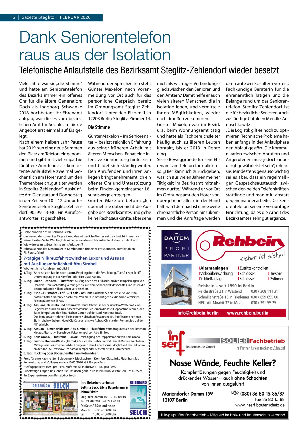 12  |  Gazette Steglitz  |  Februar 2020  Dank Seniorentelefon raus aus der Isolation Telefonische Anlaufstelle des Bezirksamt Steglitz-Zehlendorf wieder besetzt Viele Jahre war sie „die Stimme“ und hatte am Seniorentelefon des Bezirks immer ein offenes Ohr für die ältere Generation: Doch als Ingeborg Schwanke 2018 hochbetagt ihr Ehrenamt aufgab, war dieses vom bezirklichen Amt für Soziales initiierte Angebot erst einmal auf Eis gelegt. Nach einem halben Jahr Pause hat 2019 nun eine neue Stimmen den Platz am Telefon eingenommen und gibt mit viel Empathie für ältere Anrufende als kompetente Anlaufstelle zweimal wöchentlich am Hörer rund um den Themenbereich „gut älter werden in Steglitz-Zehlendorf“ Auskünfte: Am Dienstag und Donnerstag in der Zeit von 10 – 12 Uhr unter Seniorentelefon Steglitz-Zehlendorf: 90299 – 3030. Ein Anrufbeantworter ist geschaltet.  Während der Sprechzeiten steht Günter Maxelon nach Voranmeldung vor Ort auch für das persönliche Gespräch bereit: Im Ordnungsamt Steglitz-Zehlendorf, Unter den Eichen  1 in 12203 Berlin-Steglitz, Zimmer 14.  Die Stimme Günter Maxelon – im Seniorenalter – besitzt reichlich Erfahrung aus seiner früheren Arbeit mit älteren Menschen. Er hat eine intensive Einarbeitung hinter sich und bildet sich ständig weiter. Den Anrufenden und ihren Anliegen bringt er ehrenamtlich ein offenes Ohr und Unterstützung beim Finden gemeinsamer Lösungswege entgegen. Günter Maxelon betont: „Ich übernehme dabei nicht die Aufgabe des Bezirksamtes und gebe keine Rechtsauskünfte, aber sehe  mich als wichtiges Verbindungsglied zwischen den Senioren und den Ämtern.“ Damit helfe er auch vielen älteren Menschen, die in Isolation leben, und vermittele ihnen Möglichkeiten, wieder nach draußen zu kommen. Günter Maxelon war im Bezirk u. a. beim Wohnungsamt tätig und hatte als Fachbereichsleiter häufig auch zu älteren Leuten Kontakt, bis er 2013 in Rente ging. Seine Beweggründe für sein Ehrenamt am Telefon formuliert er so: „Hier kann ich zurückgeben, was ich aus vielen Jahren meiner Tätigkeit im Bezirksamt mitnehmen durfte.“ Während er vor Ort im Ordnungsamt den Hörer vorübergehend allein in der Hand hält, wird demnächst eine zweite ehrenamtliche Person hinzukommen und die Anruftage werden  dann auf zwei Schultern verteilt. Fachkundige Beraterin für die ehrenamtlich Tätigen und die Belange rund um das Seniorentelefon Steglitz-Zehlendorf ist die für bezirkliche Seniorenarbeit zuständige Cathleen Mendle-Annuschkewitz. „Die Logistik gilt es noch zu optimieren. Technische Probleme haben anfangs in der Anlaufphase den Ablauf gestört. Die Kommunikation zwischen Anrufern und Angerufenen muss jedoch unbedingt gewährleistet sein“, erklärt sie. Mindestens genauso wichtig sei es aber, dass ein regelmäßiger Gesprächsaustausch zwischen den beiden Telefonkräften stattfinde und man mit- anstatt gegeneinander arbeite. Das Seniorentelefon sei eine vernünftige Einrichtung, da es die Arbeit des Bezirksamtes sehr gut ergänze.  Liebe Kunden des Reisebüros Selch, das neue Jahr ist wenige Tage alt und das winterliche Wetter zeigt sich nicht immer von seiner besten Seite. Was liegt da näher, als an den wohlverdienten Urlaub zu denken? Wie wäre es mit „Geschichte zum Anfassen“? Jahrtausende alte Denkmäler in Kombination mit einer entspannten, komfortablen Flußkreuzfahrt!  7-tägige Nilkreuzfahrt zwischen Luxor und Assuan mit Ausflugsmöglichkeit Abu Simbel Wöchentliche Abfahrten möglich! 1. Tag: Anreise von Berlin nach Luxor. Empfang durch die Reiseleitung, Transfer zum Schiff, Unterbringung in der Komfort- oder First Class Kabine. 2. Tag: Luxor – Dendera – Flussfahrt! Ausflug nach dem Frühstück zu den Tempelanlagen von Dendera. Den Nachmittag verbringen Sie auf dem Sonnendeck des Schiffes und lassen die beeindruckende Nillandschaft vorbeiziehen. 3. Tag: Esna – Flussfahrt – Edfu – El Käb – Assuan! Nachdem Sie die Schleuse von Esna passiert haben fahren Sie nach Edfu. Von hier aus besichtigen Sie die schön verzierten Felsengräber von El Käb. 4. Tag: Assuans, Nilinseln und Katarakte! Heute fahren Sie bei passendem Wetter mit einer Segelfeluke durch die Nillandschaft Assuans. Sie lernen die Insel Elephantine kennen, den Satet-Tempel und den Botanischen Garten auf der Lord-Kitschner-Insel. Das Mittagessen nehmen Sie in einem Nubischen Restaurant ein. Ihre Teatime nehmen Sie im altehrwürdigen Hotel Old Cataract ein, wo Aghata Christie den Roman „Tod auf dem Nil“ schrieb. 5. Tag: Assuan – Simenonkloster (Abu Simbel) – Flussfahrt! Vormittags Besuch des Simenon Kloster. Alternativ: Besuch der Felsentempel von Abu Simbel. 6. Tag: Kom Ombo – Flussfahrt – Luxor! Besichtigung des Doppeltempels von Kom Ombo. 7. Tag: Luxor – Theben-West – (Karnak) Besuch der Gräber im Dorf Deir el-Medina. Nach dem Mittagessen Besuch vom Tal der Könige und dem Carter House. Möglichkeit der Teilnahme an der „Ton- & Lichtshow“ im Karnak Tempel oder Kutschfahrt mit Bazarbesuch. 8. Tag: Rückflug oder Badeaufenthalt am Roten Meer Preis für eine Kabine (2er-Belegung) Nildeck achtern Komfort-Class, inkl. Flug, Transfer, Reiseleitung und Vollpension am 10.05.2020, € 958,- pro Pers. Ausflugspaket € 159,- pro Pers., Aufpreis All Inklusive € 138,- pro Pers. Für etwaige Fragen besuchen Sie uns doch gern in unserem Büro. Wir freuen uns auf Sie! Ihr Expertenteam vom Reisebüro Selch!  Ihre Reiseberaterinnen  Bettina Beck, Silvia Bosselmann & Johna Eckelt Steglitzer Damm 15 · 12169 Berlin Tel. 79 789 201 · Tel. 791 20 91 RsbSelchABS@t-online.de Mo – Fr 9.30 – 18.00 Uhr Sa 10.00 – 13.00 Uhr  REISEBURO  I Alarmanlagen I Videoüberwachung I Schließanlagen  ADDICTIVE STOCK - Fotolia  Rehbein − seit 1890 in Berlin Reichsstraße 21 in Westend 030 / 308 111 31 Schmiljanstraße 16 in Friedenau 030 / 859 655 00 NEU: Alt-Moabit 37 in Moabit 030 / 391 55 25  info@rehbein.berlin · www.rehbein.berlin  Nasse Wände, Feuchte Keller? Komplettlösungen gegen Feuchtigkeit und drückendes Wasser – auch ohne Schachten von innen ausgeführt Mariendorfer Damm 159 12107 Berlin  SELCH  I Zutrittskontrollen I Schlösser I Tresore I Schlüssel I Zylinder  (030) 36 80 15 86/87 Fax 36 80 15 88 www.inserf-bautenschutz.de  TÜV-geprüfter Fachbetrieb – Mitglied im Holz- und Bautenschutzverband