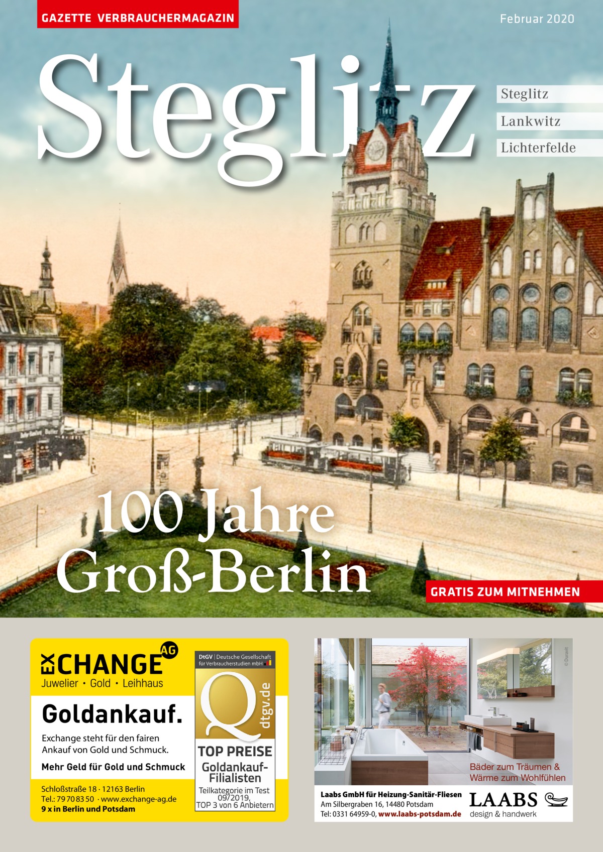 GAZETTE VERBRAUCHERMAGAZIN  Steglitz  Steglitz Lankwitz Lichterfelde  GRATIS ZUM MITNEHMEN  © Duravit  100 Jahre Groß-Berlin  Februar 2020  Goldankauf. Exchange steht für den fairen Ankauf von Gold und Schmuck. Mehr Geld für Gold und Schmuck Schloßstraße 18 · 12163 Berlin Tel.: 79 70 83 50 · www.exchange-ag.de 9 x in Berlin und Potsdam  Bäder zum Träumen & Wärme zum Wohlfühlen Laabs GmbH für Heizung-Sanitär-Fliesen Am Silbergraben 16, 14480 Potsdam Tel: 0331 64959-0, www.laabs-potsdam.de